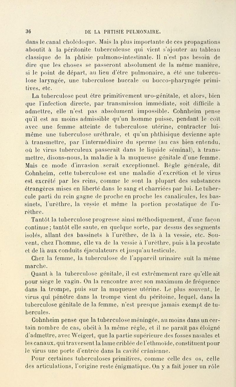 dans le canal cholédoque. Mais la plus importante de ces propagations aboutit à la péritonite tuberculeuse qui vient s'ajouter au tableau classique de la phtisie pulmono-intestinale. Il n'est pas besoin de dire que les choses se passeront absolument de la même manière, ^i le point de départ, au lieu d'être pulmonaire, a été une tubercu- lose laryngée, une tuberculose buccale ou bucco-pharyngée primi- tives, etc. La tuberculose peut être primitivement uro-génitale, et alors, bien que l'infection directe, par transmission immédiate, soit difficile à admettre, elle n'est pas absolument impossible. Cohnheim pense qu'il est au moins admissible qu'un homme puisse, pendant le coït avec une femme atteinte de tuberculose utérine, contracter lui- même une tuberculose uréthrale, et qu'un phthisique devienne apte à transmettre, par l'intermédiaire du sperme (au cas bien entendu, où le virus tuberculeux passerait dans le liquide séminal), à trans- mettre, disons-nous, la maladie à la muqueuse génitale d'une femme. Mais ce mode d'invasion serait exceptionnel. Règle générale, dit Cohnheim, cette tuberculose est une maladie d'excrétion et le virus est excrété par les reins, comme le sont la plupart des substances étrangères mises en liberté dans le sang et charriées par lui. Le tuber- cule parti du rein gagne de proche en proche les canalicules, les bas- sinets, l'urèthre, la vessie et même la portion prostatique de l'u- rèthre. Tantôt la tuberculose progresse ainsi méthodiquement, d'une façon continue ; tantôt elle saute, en quelque sorte, par dessus des segments isolés, allant des bassinets à l'urèthre, de là, à la vessie, etc. Sou- vent, chez l'homme, elle va de la vessie à l'urèthre, puis à la prostate et de là aux conduits éjaculateurs et jusqu'au testicule. Chez la femme, la tuberculose de l'appareil urinaire suit la même marche. Quant à la tuberculose génitale, il est extrêmement rare qu'elle ait pour siège le vagin. On la rencontre avec son maximum de fréquence dans la trompe, puis sur la muqueuse utérine. Le plus souvent, le virus qui pénètre dans la trompe vient du péritoine, lequel, dans la tuberculose génitale de la femme, n'est presque jamais exempt de tu- bercules. Cohnheim pense que la tuberculose méningée, au moins dans un cer- tain nombre de cas, obéit à la même règle, et il ne paraît pas éloigné d'admettre, avec Weigert, que la partie supérieure des fosses nasales et les canaux, qui traversent la lame criblée del'ethmoïde, constituent pour le virus une porte d'entrée dans la cavité crânienne. Pour certaines tuberculoses primitives, comme celle des os, celle des articulations, l'origine reste énigmatique. On y a fait jouer un rôle