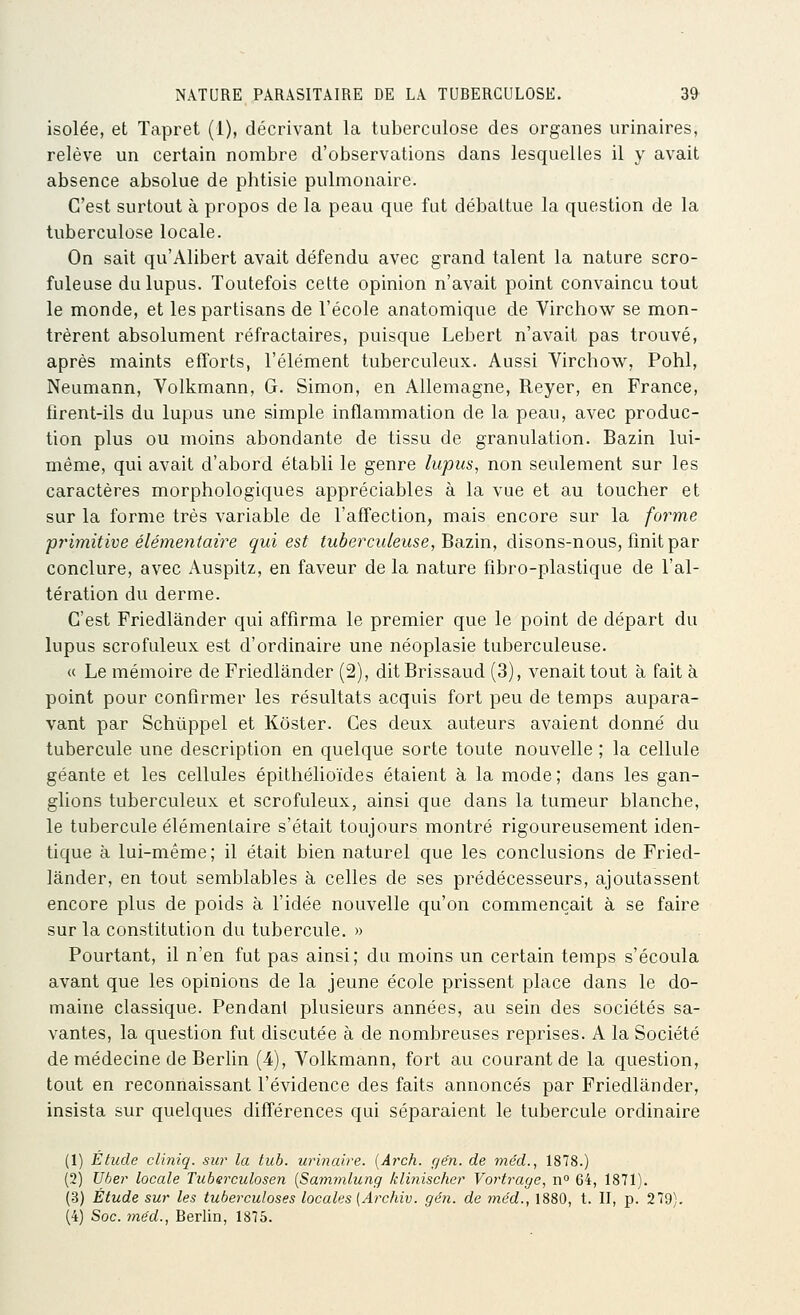 isolée, et Tapret (1), décrivant la tuberculose des organes urinaires, relève un certain nombre d'observations dans lesquelles il y avait absence absolue de phtisie pulmonaire. C'est surtout à propos de la peau que fut débattue la question de la tuberculose locale. On sait qu'Alibert avait défendu avec grand talent la nature scro- fuleuse du lupus. Toutefois cette opinion n'avait point convaincu tout le monde, et les partisans de l'école anatomique de Virchow se mon- trèrent absolument réfractaires, puisque Lebert n'avait pas trouvé, après maints efforts, l'élément tuberculeux. Aussi Virchow, Pohl, Neumann, Volkmann, G. Simon, en Allemagne, Reyer, en France, firent-ils du lupus une simple inflammation de la peau, avec produc- tion plus ou moins abondante de tissu de granulation. Bazin lui- même, qui avait d'abord établi le genre lupus, non seulement sur les caractères morphologiques appréciables à la vue et au toucher et sur la forme très variable de l'afî'ection, mais encore sur la forme primitive élémentaire qui est tuberculeuse, Bcizm, disons-nous, finit par conclure, avec Auspitz, en faveur de la nature fibro-plastique de l'al- tération du derme. C'est Friedlânder qui affirma le premier que le point de départ du lupus scrofuleux est d'ordinaire une néoplasie tuberculeuse. « Le mémoire de Friedlânder (2), ditBrissaud (3), venait tout à fait à point pour confirmer les résultats acquis fort peu de temps aupara- vant par Schuppel et Kôster. Ces deux auteurs avaient donné du tubercule une description en quelque sorte toute nouvelle ; la cellule géante et les cellules épithélioïdes étaient à la mode ; dans les gan- glions tuberculeux et scrofuleux, ainsi que dans la tumeur blanche, le tubercule élémentaire s'était toujours montré rigoureusement iden- tique à lui-même; il était bien naturel que les conclusions de Fried- lânder, en tout semblables à celles de ses prédécesseurs, ajoutassent encore plus de poids à l'idée nouvelle qu'on commençait à se faire sur la constitution du tubercule. » Pourtant, il n'en fut pas ainsi; du moins un certain temps s'écoula avant que les opinions de la jeune école prissent place dans le do- maine classique. Pendant plusieurs années, au sein des sociétés sa- vantes, la question fut discutée à de nombreuses reprises. A la Société de médecine de Berhn (4), Volkmann, fort au courant de la question, tout en reconnaissant l'évidence des faits annoncés par Friedlânder, insista sur quelques différences qui séparaient le tubercule ordinaire (1) Étude cliniq. sur la tuh. urinaire. {Arch. gén. de méd., 1878.) (2) Uber locale Tuberculosen [Sammlung klinischer Vortrage, n° 64, 1871). (3) Étude sur les tuberculoses locales (Archiv. gén. de méd., 1880, t. Il, p. 279).