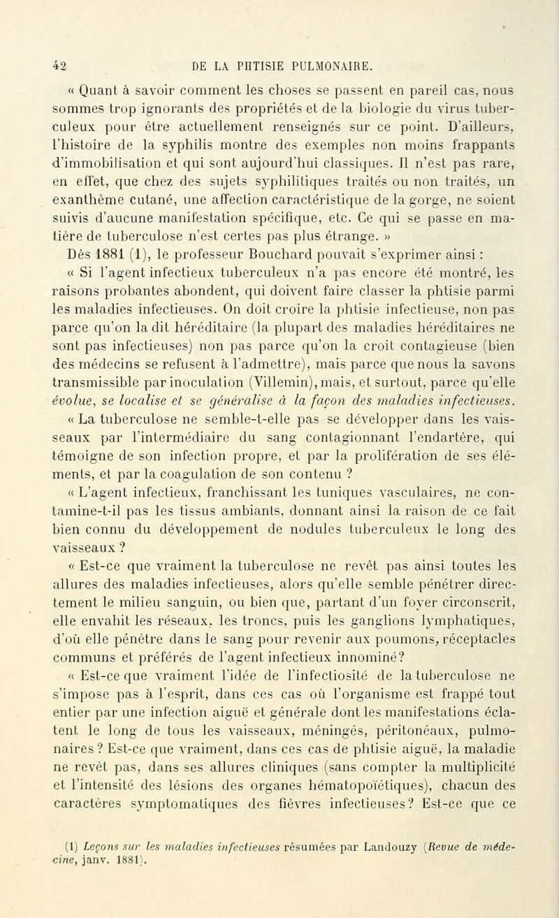 « Quant à savoir comment les choses se passent en pareil cas, nous sommes trop ignorants des propriétés et de la biologie du virus tuber- culeux pour être actuellement renseignés sur ce point. D'ailleurs, l'histoire de la syphilis montre des exemples non moins frappants d'immobilisation et qui sont aujourd'hui classiques. Il n'est pas rare, en effet, que chez des sujets syphilitiques traités ou non traités, un exanthème cutané, une affection caractéristique de la gorge, ne soient suivis d'aucune manifestation spécifique, etc. Ce qui se passe en ma- tière de tuberculose n'est certes pas plus étrange. » Dès 1881 (1), le professeur Bouchard pouvait s'exprimer ainsi : « Si l'agent infectieux tuberculeux n'a pas encore été montré, les raisons probantes abondent, qui doivent faire classer la phtisie parmi les maladies infectieuses. On doit croire la phtisie infectieuse, non pas parce qu'on la dit héréditaire (la plupart des maladies héréditaires ne sont pas infectieuses) non pas parce qu'on la croit contagieuse (bien des médecins se refusent à l'admettre), mais parce que nous la savons transmissible par inoculation (Villemin),mais, et surtout, parce qu'elle évolue, se localise et se généralise à la façon des maladies infectieuses. « La tuberculose ne semble-t-elle pas se développer dans les vais- seaux par l'intermédiaire du sang contagionnant l'endartère, qui témoigne de son infection propre, et par la prolifération de ses élé- ments, et par la coagulation de son contenu ? « L'agent infectieux, franchissant les tuniques vasculaires, ne con- tamine-t-il pas les tissus ambiants, donnant ainsi la raison de ce fait bien connu du développement de nodules tuberculeux le long des vaisseaux ? « Est-ce que vraiment la tuberculose ne revêt pas ainsi toutes les allures des maladies infectieuses, alors qu'elle semble pénétrer direc- tement le milieu sanguin, ou bien que, partant d'un foyer circonscrit, elle envahit les réseaux, les troncs, puis les ganglions lymphatiques, d'où elle pénètre dans le sang pour revenir aux poumons, réceptacles communs et préférés de l'agent infectieux innominé? « Est-ce que vraiment l'idée de l'infectiosité de la tuberculose ne s'impose pas à l'esprit, dans ces cas oîi l'organisme est frappé tout entier par une infection aiguë et générale dont les manifestations écla- tent le long de tous les vaisseaux, méningés, péritonéaux, pulmo- naires? Est-ce que vraiment, dans ces cas de phtisie aiguë, la maladie ne revêt pas, dans ses allures cliniques (sans compter la multiplicité et l'intensité des lésions des organes hématopoïétiques), chacun des caractères symptomatiques des fièvres infectieuses? Est-ce que ce (1) Leçons sur les maladies infectieuses résumées par Landouzy [Revue de méde- cine, janv. 1881).