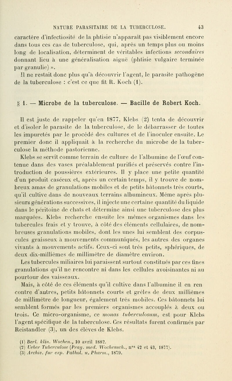 caractère d'infectiosité de la phtisie n'apparaît pas visiblement encore dans tous ces cas de tuberculose, qui, après un temps plus ou moins long de localisation, déterminent de véritables infections secondaires donnant lieu à une généralisation aiguë (phtisie vulgaire terminée par granulie) ». 11 ne restait donc plus qu'à découvrir l'agent, le parasite pathogène de la tuberculose : c'est ce que fit R. Koch (1). § 1. — Microbe de la tuberculose. — Bacille de Robert Koch. Il est juste de rappeler qu'en 1877, Klebs (2) tenta de découvrir et d'isoler le parasite de la tuberculose, de le débarrasser de toutes les impuretés par le procédé des cultures et de l'inoculer ensuite. Le premier donc il appliquait à la recherche du microbe de la tuber- culose la méthode pastorienne. Klebs se servit comme terrain de culture de l'albumine de l'œuf con- tenue dans des vases préalablement purifiés et préservés contre l'in- troduction de poussières extérieures. Il y place une petite quantité d'un produit caséeux et, après un certain temps, il y trouve de nom- breux amas de granulations mobiles et de petits bâtonnets très courts, qu'il cultive dans de nouveaux terrains albumineux. Même après plu- sieurs générations successives, il injecte une certaine quantité du liquide dans le péritoine de chats et détermine ainsi une tuberculose des plus marquées. Klebs recherche ensuite les mêmes organismes dans les tubercules frais et y trouve, à côté des éléments cellulaires, de nom- breuses granulations mobiles, dont les unes lui semblent des corpus- cules graisseux à mouvements communiqués, les autres des organes vivants à mouvements actifs. Ceux-ci sont très petits, sphériques, de deux dix-millièmes de millimètre de diamètre environ. Les tubercules miliaires lui paraissent surtout constitués par ces fines granulations qu'il ne rencontre ni dans les cellules avoisinantes ni au pourtour des vaisseaux. Mais, à côté de ces éléments qu'il cultive dans l'albumine il en ren contre d'autres, petits bâtonnets courts et grêles de deux millièmes de millimètre de longueur, également très mobiles. Ces bâtonnets lui semblent formés par les premiers organismes accouplés à deux ou trois. Ce micro-organisme, ce monas tuberculosum, est pour Klebs l'agent spécifique de la tuberculose. Ces résultats furent confirmés par Reistandler (3), un des élèves de Klebs. (1) Berl. klin. Wochen., 10 avril 1882. (2) Ueber Tuberculose {Prag. med. Wocheyisch., n°s 42 et 43, 1877). (3) Archiv. fur exp. Pathol. u. Phaj^i., 1879.