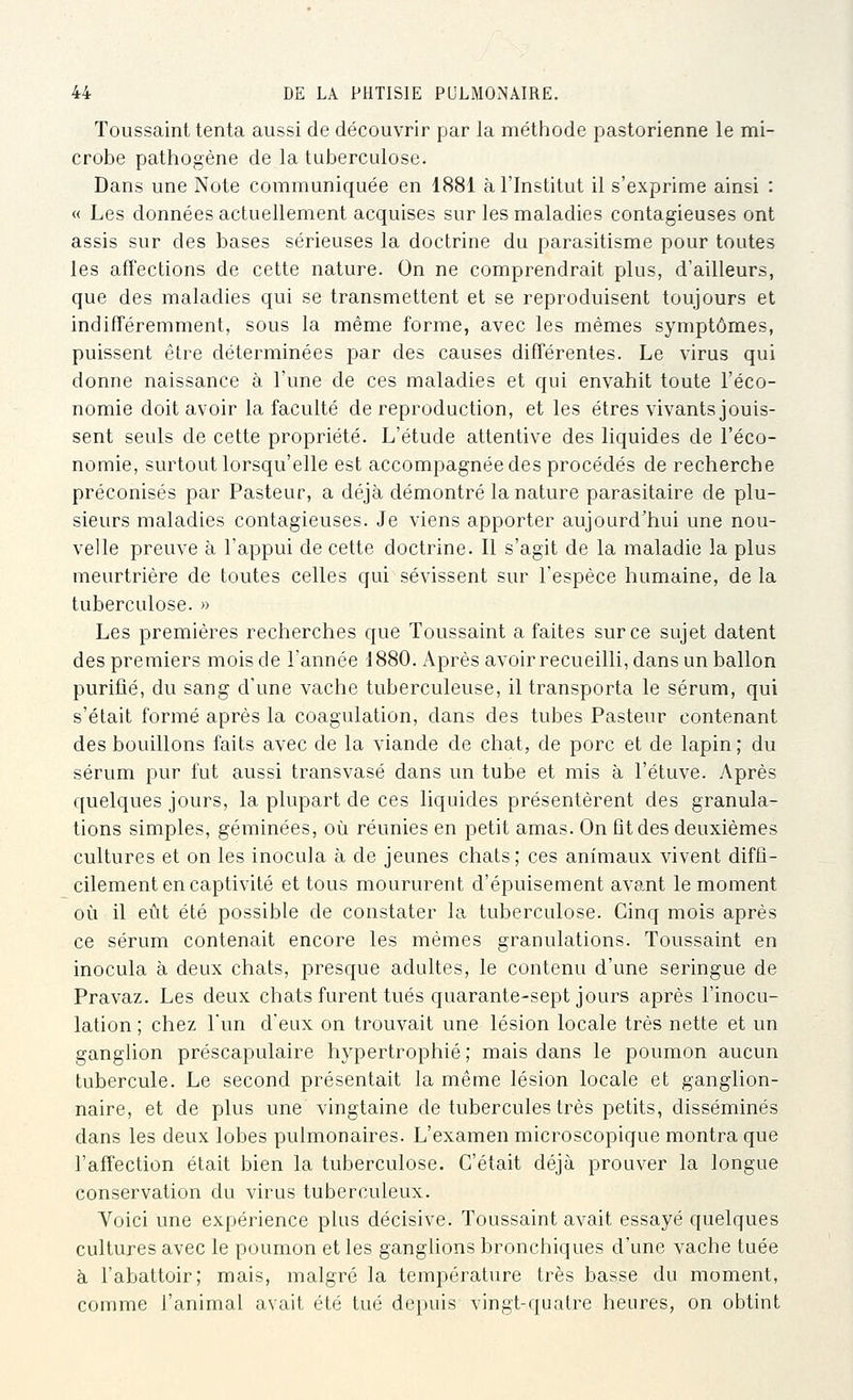 Toussaint tenta aussi de découvrir par la méthode pastorienne le mi- crobe pathogène de la tuberculose. Dans une Note communiquée en 1881 à l'Institut il s'exprime ainsi : « Les données actuellement acquises sur les maladies contagieuses ont assis sur des bases sérieuses la doctrine du parasitisme pour toutes les affections de cette nature. On ne comprendrait plus, d'ailleurs, que des maladies qui se transmettent et se reproduisent toujours et indifféremment, sous la même forme, avec les mêmes symptômes, puissent être déterminées par des causes différentes. Le virus qui donne naissance à l'une de ces maladies et qui envahit toute l'éco- nomie doit avoir la faculté de reproduction, et les êtres vivants jouis- sent seuls de cette propriété. L'étude attentive des liquides de l'éco- nomie, surtout lorsqu'elle est accompagnée des procédés de recherche préconisés par Pasteur, a déjà démontré la nature parasitaire de plu- sieurs maladies contagieuses. Je viens apporter aujourd'hui une nou- velle preuve à l'appui de cette doctrine. Il s'agit de la maladie la plus meurtrière de toutes celles qui sévissent sur l'espèce humaine, delà tuberculose. » Les premières recherches que Toussaint a faites sur ce sujet datent des premiers mois de l'année 1880. Après avoirrecueilli, dans un ballon purifié, du sang d'une vache tuberculeuse, il transporta le sérum, qui s'était formé après la coagulation, dans des tubes Pasteur contenant des bouillons faits avec de la viande de chat, de porc et de lapin ; du sérum pur fut aussi transvasé dans un tube et mis à l'étuve. Après quelques jours, la plupart de ces liquides présentèrent des granula- tions simples, géminées, où réunies en petit amas. On fît des deuxièmes cultures et on les inocula à de jeunes chats; ces animaux vivent diffi- cilement en captivité et tous moururent d'épuisement avant le moment où il eût été possible de constater la tuberculose. Cinq mois après ce sérum contenait encore les mêmes granulations. Toussaint en inocula à deux chats, presque adultes, le contenu d'une seringue de Pravaz. Les deux chats furent tués quarante-sept jours après l'inocu- lation ; chez l'un d'eux on trouvait une lésion locale très nette et un ganglion préscapulaire hypertrophié ; mais dans le poumon aucun tubercule. Le second présentait la même lésion locale et ganglion- naire, et de plus une vingtaine de tubercules très petits, disséminés dans les deux lobes pulmonaires. L'examen microscopique montra que l'affection était bien la tuberculose. C'était déjà prouver la longue conservation du virus tuberculeux. Voici une expérience plus décisive. Toussaint avait essayé quelques cultures avec le poumon et les ganglions bronchiques d'une vache tuée à l'abattoir; mais, malgré la température très basse du moment, comme l'animal avait été tué depuis vingt-quatre heures, on obtint