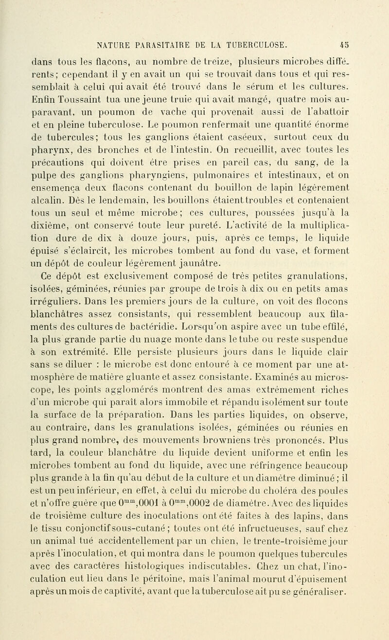 dans tous les flacons, au nombre de treize, plusieurs microbes diffé- rents; cependant il y en avait un qui se trouvait dans tous et qui res- semblait à celui qui avait été trouvé dans le sérum et les cultures. Enfin Toussaint tua une jeune truie qui avait mangé, quatre mois au- paravant, un poumon de vache qui provenait aussi de l'abattoir et en pleine tuberculose. Le poumon renfermait une quantité énorme de tubercules; tous les ganglions étaient caséeux, surtout ceux du pharynx, des bronches et de l'intestin. On recueillit, avec toutes les précautions qui doivent être prises en pareil cas, du sang, de la pulpe des ganglions pharyngiens, pulmonaires et intestinaux, et on ensemença deux flacons contenant du bouillon de lapin légèrement alcalin. Dès le lendemain, les bouillons étaient troubles et contenaient tous un seul et même microbe ; ces cultures, poussées jusqu'à la dixième, ont conservé toute leur pureté. L'activité de la multiplica- tion dure de dix à douze jours, puis, après ce temps, le liquide épuisé s'éclaircit, les microbes tombent au fond du vase, et forment un dépôt de couleur légèrement jaunâtre. Ce dépôt est exclusivement composé de très petites granulations, isolées, géminées, réunies par groupe de trois à dix ou en petits amas irréguliers. Dans les premiers jours de la culture, on voit des flocons blanchâtres assez consistants, qui ressemblent beaucoup aux fila- ments des cultures de bactéridie. Lorsqu'on aspire avec un tube effilé, la plus grande partie du nuage monte dans le tube ou reste suspendue à son extrémité. Elle persiste plusieurs jours dans le liquide clair sans se diluer : le microbe est donc entouré à ce moment par une at- mosphère de matière gluante et assez consistante. Examinés au micros- cope, les points agglomérés montrent des amas extrêmement riches d'un microbe qui paraît alors immobile et répandu isolément sur toute la surface de la préparation. Dans les parties liquides, on observe, au contraire, dans les granulations isolées, géminées ou réunies en plus grand nombre, des mouvements browniens très prononcés. Plus tard, la couleur blanchâtre du liquide devient uniforme et enfin les microbes tombent au fond du liquide, avec une réfringence beaucoup plus grande à la fin qu'au début de la culture et un diamètre diminué ; il est un peu inférieur, en effet, à celui du microbe du choléra des poules et n'offre guère que 0'^'^,0001 à 0'^,0002 de diamètre. Avec des liquides de troisième culture des inoculations ont été faites h des lapins, dans le tissu conjonctif sous-cutané ; toutes ont été infructueuses, sauf chez un animal tué accidentellement par un chien, le trente-troisième jour après l'inoculation, et qui montra dans le poumon quelques tubercules avec des caractères histologiques indiscutables. Chez un chat, l'ino- culation eut lieu dans le péritoine, mais l'animal mourut d'épuisement après un mois de captivité, avant que la tuberculose ait pu se généraliser.