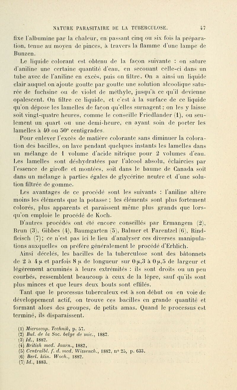 fixe l'albumine par la chaleur, en passant cinq ou six fois la prépara- tion, tenue au moyen de pinces, à travers la flamme d'une lampe de Bunzen. Le liquide colorant est obtenu de la façon suivante : on sature d'aniline une certaine quantité d'eau, en secouant celle-ci dans un tube avec de l'aniline en excès, puis on filtre. On a ainsi un liquide clair auquel on ajoute goutte par goutte une solution alcoolique satu- rée de fuchsine ou de violet de méthyle, jusqu'à ce qu'il devienne opalescent. On filtre ce liquide, et c'est à la surface de ce liquide qu'on dépose les lamelles de façon qu'elles surnagent ; on les y laisse soit vingt-quatre heures, comme le conseille Friedlander (1), ou seu- lement un quart ou une demi-heure, en ayant soin de porter les lamelles à 40 ou 50° centigrades. Pour enlever l'excès de matière colorante sans diminuer la colora- tion des bacilles, on lave pendant quelques instants les lamelles dans un mélange de 1 volume d'acide nitrique pour 2 volumes d'eau. I^es lamelles sont déshydratées par l'alcool absolu, éclaircies par l'essence de girofle et montées, soit dans le baume de Canada soit dans un mélange à parties égales de glycérine neutre et d'une solu- tion filtrée de gomme. Les avantages de ce procédé sont les suivants : l'aniline altère moins les éléments que la potasse ; les éléments sont plus fortement colorés, plus apparents et paraissent même plus grands que lors- qu'on emploie le procédé de Koch. D'autres procédés ont été encore conseillés par Ermangem (2), Brun (3), Gibbes (4), Baumgarten (5), Balmer et Farentzel (6), Rind- fleisch (7) ; ce n'est pas ici le lieu d'analyser ces diverses manipula- tions auxquelles on préfère généralement le procédé d'Erhlich. Ainsi décelés, les bacilles de la tuberculose sont des bâtonnets de 2 à 4 (X et parfois 8 [«, de longueur sur 0(ji.,3 à 0[ji.,5 de largeur et légèrement acuminés à leurs extrémités : ils sont droits ou un peu courbés, ressemblent beaucoup à ceux de la lèpre, sauf qu'ils sont plus minces et que leurs deux bouts sont effilés. Tant que le processus tuberculeux est à son début ou en voie de développement actif, on trouve ces bacilles en grande quantité et formant alors des groupes, de petits amas. Quand le processus est terminé, ils disparaissent. (1) Microscop. Technik, p. 57. (2) Bul. de la Soc. belge de mie, 1882. ^3) Id., 1882. (4) British med. Journ., 1882. (5) Centralbl. f. d. med. Wissench., 1882, no 25, p. 633. (6) Berl. klin. Woch., 1882. (7) Id., 1883.