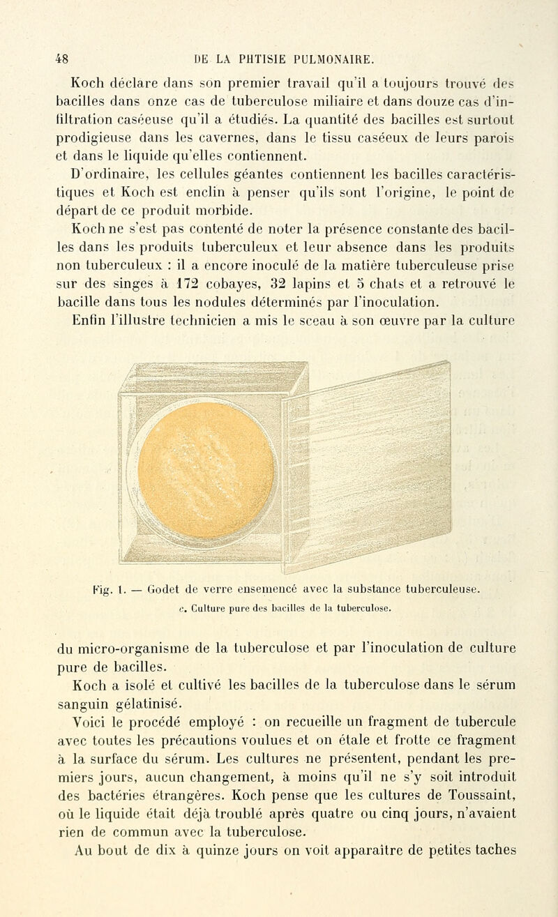 Koch déclare dans son premier travail qu'il a toujours trouvé des bacilles dans onze cas de tuberculose miliaire et dans douze cas d'in- filtration caséeuse qu'il a étudiés. La quantité des bacilles est surtout prodigieuse dans les cavernes, dans le tissu caséeux de leurs parois et dans le liquide qu'elles contiennent. D'ordinaire, les cellules géantes contiennent les bacilles caractéris- tiques et Koch est enclin à penser qu'ils sont l'origine, le point de départ de ce produit morbide. Koch ne s'est pas contenté de noter la présence constante des bacil- les dans les produits tuberculeux, et leur absence dans les produits non tuberculeux : il a encore inoculé de la matière tuberculeuse prise sur des singes à 172 cobayes, 32 lapins et 5 chats et a retrouvé le bacille dans tous les nodules déterminés par l'inoculation. Enfin l'illustre technicien a mis le sceau à son œuvre par la culture Kig. t. — Godet de verre ensemencé avec la substance tuberculeuse. c. Cultui'e pure des bacilles de la tuberculose. du micro-organisme de la tuberculose et par l'inoculation de culture pure de bacilles. Koch a isolé et cultivé les bacilles de la tuberculose dans le sérum sanguin gélatinisé. Voici le procédé employé : on recueille un fragment de tubercule avec toutes les précautions voulues et on étale et frotte ce fragment à la surface du sérum. Les cultures ne présentent, pendant les pre- miers jours, aucun changement, à moins qu'il ne s'y soit introduit des bactéries étrangères. Koch pense que les cultures de Toussaint, où le liquide était déjà troublé après quatre ou cinq jours, n'avaient rien de commun avec la tuberculose. Au bout de dix à quinze jours on voit apparaître de petites taches