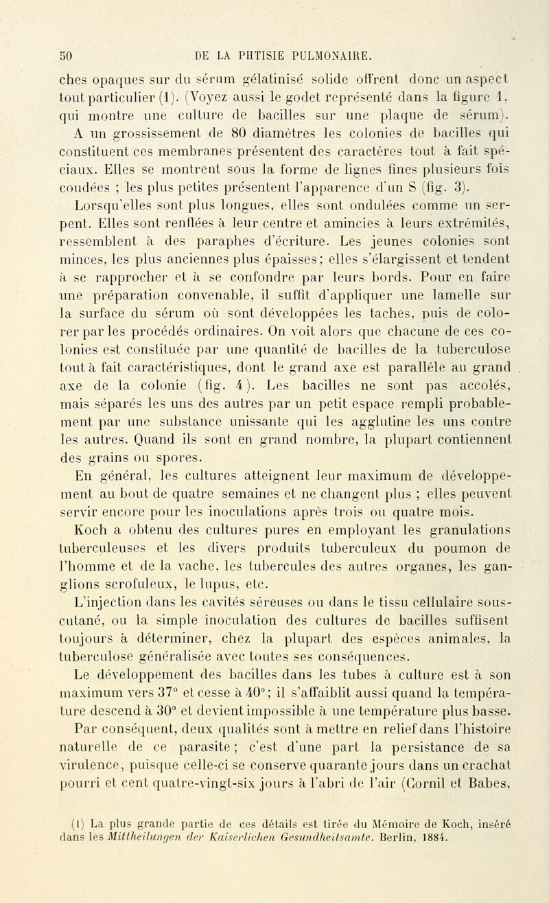ches opaques sur du sérum gélatinisé solide offrent donc un aspect tout particulier (1). (Voyez aussi le godet représenté dans la flgure 1, qui montre une culture de bacilles sur une plaque de sérum). A un grossissement de 80 diamètres les colonies de bacilles qui constituent ces membranes présentent des caractères tout à fait spé- ciaux. Elles se montrent sous la forme de lignes fines plusieurs fois coudées ; les plus petites présentent l'apparence d'un S (fig. 3). Lorsqu'elles sont plus longues, elles sont ondulées comme un ser- pent. Elles sont renflées à leur centre et amincies à leurs extrémités, ressemblent à des paraphes d'écriture. Les jeunes colonies sont minces, les plus anciennes plus épaisses ; elles s'élargissent et tendent à se rapprocher et à se confondre par leurs bords. Pour en faire une préparation convenable, il suffit d'appliquer une lamelle sur la surface du sérum où sont développées les taches, puis de colo- rer par les procédés ordinaires. On voit alors que chacune de ces co- lonies est constituée par une quantité de bacilles de la tuberculose tout à fait caractéristiques, dont le grand axe est parallèle au grand axe de la colonie (fig. 4). Les bacilles ne sont pas accolés, mais séparés les uns des autres par un petit espace rempli probable- ment par une substance unissante qui les agglutine les uns contre les autres. Quand ils sont en grand nombre, la plupart contiennent des grains ou spores. En général, les cultures atteignent leur maximum de développe- ment au bout de quatre semaines et ne changent plus ; elles peuvent servir encore pour les inoculations après trois ou quatre mois. Koch a obtenu des cultures pures en employant les granulations tuberculeuses et les divers produits tuberculeux du poumon de l'homme et de la vache, les tubercules des autres organes, les gan- glions scrofuleux, le lupus, etc. L'injection dans les cavités séreuses ou dans le tissu cellulaire sous- cutané, ou la simple inoculation des cultures de bacilles suffisent toujours à déterminer, chez la plupart des espèces animales, la tuberculose généralisée avec toutes ses conséquences. Le développement des bacilles dans les tubes à culture est à son maximum vers 37° et cesse à -40 ; il s'affaiblit aussi quand la tempéra- ture descend à 30° et devient impossible à une température plus basse. Par conséquent, deux qualités sont à mettre en relief dans l'histoire naturelle de ce parasite ; c'est d'une part la persistance de sa virulence, puisque celle-ci se conserve quarante jours dans un crachat pourri et cent quatre-vingt-six jours h l'abri de l'air (Gornil et Babes, (1) La plus grande partie de ces détails est tirée du Mémoire de Koch, inséré dans les Mittheilungen der Kaiserllchen Gesundheitsamte. Berlin, 1884.