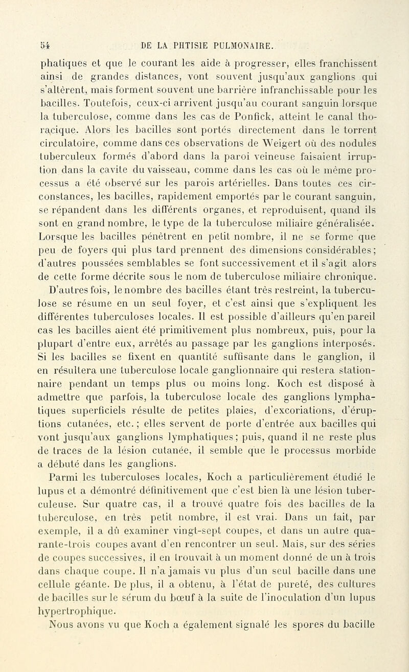 phatiques et que le courant les aide à progresser, elles franchissent ainsi de grandes distances, vont souvent jusqu'aux ganglions qui s'altèrent,, mais forment souvent une barrière infranchissable pour les bacilles. Toutefois, ceux-ci arrivent jusqu'au courant sanguin lorsque la tuberculose, comme dans les cas de Ponfick, atteint le canal tho- ra,cique. Alors les bacilles sont portés directement dans le torrent circulatoire, comme dans ces observations de Weigert où des nodules tuberculeux formés d'abord dans la paroi veineuse faisaient irrup- tion dans la cavité du vaisseau, comme dans les cas où le même pro^ cessus a été observé sur les parois artérielles. Dans toutes ces cir- constances, les bacilles, rapidement emportés par le courant sanguin, se répandent dans les différents organes, et reproduisent, quand ils sont en grand nombre, le type de la tuberculose miliaire généralisée. Lorsque les bacilles pénètrent en petit nombre, il ne se forme que peu de foyers qui plus tard prennent des dimensions considérables; d'autres poussées semblables se font successivement et il s'agit alors de cette forme décrite sous le nom de tuberculose miliaire chronique. D'autres fois, le nombre des bacilles étant très restreint, la tubercu- lose se résume en un seul foyer, et c'est ainsi que s'expliquent, les différentes tuberculoses locales. Il est possible d'ailleurs qu'en pareil cas les bacilles aient été primitivement plus nombreux, puis, pour la plupart d'entre eux, arrêtés au passage par les ganglions interposés. Si les bacilles se fixent en quantité suffisante dans le ganglion, il en résultera une tuberculose locale ganglionnaire qui restera station- naire pendant un temps plus ou moins long. Koch est disposé à admettre que parfois, la tuberculose locale des ganglions lympha- tiques superficiels résulte de petites plaies, d'excoriations, d'érup- tions cutanées, etc. ; elles servent de porte d'entrée aux bacilles qui vont jusqu'aux ganglions lymphatiques; puis, quand il ne reste plus de traces de la lésion cutanée, il semble que le processus morbide a débuté dans les ganglions. Parmi les tuberculoses locales, Koch a particulièrement étudié le lupus et a démontré définitivement que c'est bien là une lésion tuber- culeuse. Sur quatre cas, il a trouvé quatre fois des bacilles de la tuberculose, en très petit nombre, il est vrai. Dans un fait, par exemple, il a dû examiner vingt-sept coupes, et dans un autre qua- rante-trois coupes avant d'en rencontrer un seul. Mais, sur des séries de coupes successives, il en trouvait à un moment donné de un à trois dans chaque coupe. Il n'a jamais vu plus d'un seul bacille dans une cellule géante. De plus, il a obtenu, à l'état de pureté, des cultures de bacilles sur le sérum du bœuf à la suite de l'inoculation d'un lupus hyperlrophique. Nous avons vu que Koch a également signalé les spores du bacille