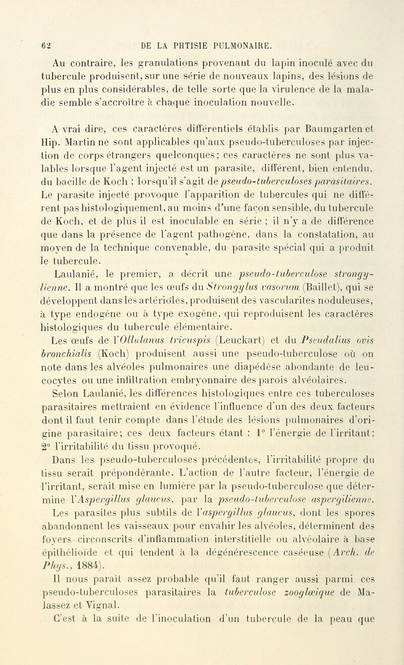 Au contraire, les granulations provenant du lapin inoculé avec du tubercule produisent, sur une série de nouveaux lapins, des lésions de plus en plus considérables, de telle sorte que la virulence de la mala- die semble s'accroître à chaque inoculation nouvelle. A vrai dire, ces caractères différentiels établis par Baumgarten et Hip. Martin ne sont applicables qu'aux pseudo-tuberculoses par injec- tion de corps étrangers quelconques ; ces caractères ne sont plus va- lables lorsque l'agent injecté est un parasite, différent, bien entendu, du bacille de Koch ; lorsqu'il s'agit de pseudo-tuberculoses parasilah^es. Le parasite injecté provoque l'apparition de tubercules qui ne diffè- rent pas histologiquement, au moins d'une façon sensible, du tubercule de Koch, et de plus il est inoculable en série ; il n'y a de différence que dans la présence de l'agent pathogène, dans la constatation, au moyen de la technique convenable, du parasite spécial qui a produit le tubercule. Laulanié, le premier, a décrit une pseudo-tuberculose strongy- lienne. Il a montré que les œufs du Strongylus vasorurn (Baillet), qui se développent dans les artérioles, produisent des vascularites noduleuses, à type endogène ou à type exogène, qui reproduisent les caractères histologiques du tubercule élémentaire. Les œufs de VOllulanus tricuspis (Leuckart) et du PseudaUus ovis bronchialis (Koch) produisent aussi une pseudo-tuberculose où on note dans les alvéoles pulmonaires une diapédèse abondante de leu- cocytes ou une infiltration embryonnaire des parois alvéolaires. Selon Laulanié, les différences histologiques entre ces tuberculoses parasitaires mettraient en évidence l'influence d'un des deux facteurs dont il faut tenir compte dans l'étude des lésions pulmonaires d'ori- gine parasitaire; ces deux facteurs étant : 1° l'énergie de l'irritant; 2° l'irritabilité du tissu provoqué. Dans les pseudo-tuberculoses précédentes, l'irritabilité propre du tissu serait prépondérante. L'action de l'autre facteur, l'énergie de l'irritant, serait mise en lumière par la pseudo-tuberculose que déter- mine VAspergillus glaucus, par la pseudo-tuberculose aspergilienne. Les parasites plus subtils de Vaspergillus glaucus, dont les spores abandonnent les vaisseaux pour envahir les alvéoles, déterminent des foyers circonscrits d'inflammation interstitielle ou alvéolaire à base épithélioïde et qui tendent à la dégénérescence caséeuse [Arch. de Phys., 1884). Il nous parait assez probable qu'il faut ranger aussi parmi ces pseudo-tuberculoses parasitaires la tuberculose zooglœique de Ma- Jassez et Vignal. C'est à la suite de l'inoculation d'un tubercule de la peau que