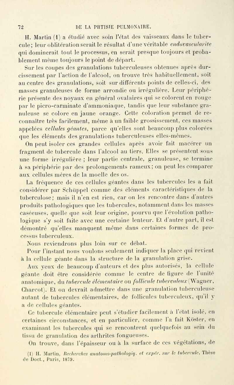 H. Martin (1) a étudié avec soin l'état des vaisseaux dans le tuber- cule; leur oblitération serait le résultat d'une véritable enduvascularite qui dominerait tout le processus, en serait presque toujours et proba- blement même toujours le point de départ. Sur les coupes des granulations tuberculeuses obtenues après dur- cissement par l'action de l'alcool, on trouve très habituellement, soit au centre des granulations, soit sur différents points de celles-ci, des masses granuleuses de forme arrondie ou irrégulière. Leur périphé- rie présente des noyaux en général ovalaires qui se colorent en rouge par le picro-carminate d'ammoniaque, tandis que leur substance gra- nuleuse se colore en jaune orange. Cette coloration permet de re- connaître très facilement, même à un faible grossissement, ces masses appelées cellules géantes, parce qu'elles sont beaucoup plus colorées que les éléments des granulations tuberculeuses elles-mêmes. On peut isoler ces grandes cellules après avoir fait macérer un fragment de tubercule dans l'alcool au tiers. Elles se présentent sous une forme irréguhère ; leur partie centrale, granuleuse, se termine à sa périphérie par des prolongements rameux; on peut les comparer aux cellules mères de la moelle des os. La fréquence de ces cellules géantes dans les tubercules les a fait considérer par Schiippel comme des éléments caractéristiques de la tuberculose; mais il n'en est rien, car on les rencontre dans d'autres produits pathologiques que les tubercules, notamment dans les masses caséeuses, quelle que soit leur origine, pourvu que l'évolution patho- logique s'y soit faite avec une certaine lenteur. Et d'autre part, il est démontré qu'elles manquent même dans certaines formes de pro- cessus tuberculeux. Nous reviendrons plus loin sur ce débat. Pour l'instant nous voulons seulement indiquer la place qui revient à la cellule géante dans la structure de la granulation grise. Aux yeux de beaucoup d'auteurs et des plus autorisés, la cellule géante doit être considérée comme le centre de figure de l'unité anatomique, du tubercule élémentaire ou follicule tuberculeux{Wdigner, Charcot). Et on devrait admettre dans une granulation tuberculeuse autant de tubercules élémentaires, de follicules tuberculeux, qu'il y a de cellules géantes. Ce tubercule élémentaire peut s'étudier facilement à l'état isolé, en certaines circonstances, et en particuher, comme l'a fait Kôster, en examinant les tubercules qui se rencontrent quelquefois au sein du tissu de granulation des arthrites fongueuses. On trouve, dans l'épaisseur ou à la surface de ces végétations, de (1) H. Martin, Recherches anatomo-patholorjiq. et cxpér. sur le tubercule. Thèse de Doct., Paris, 1879.