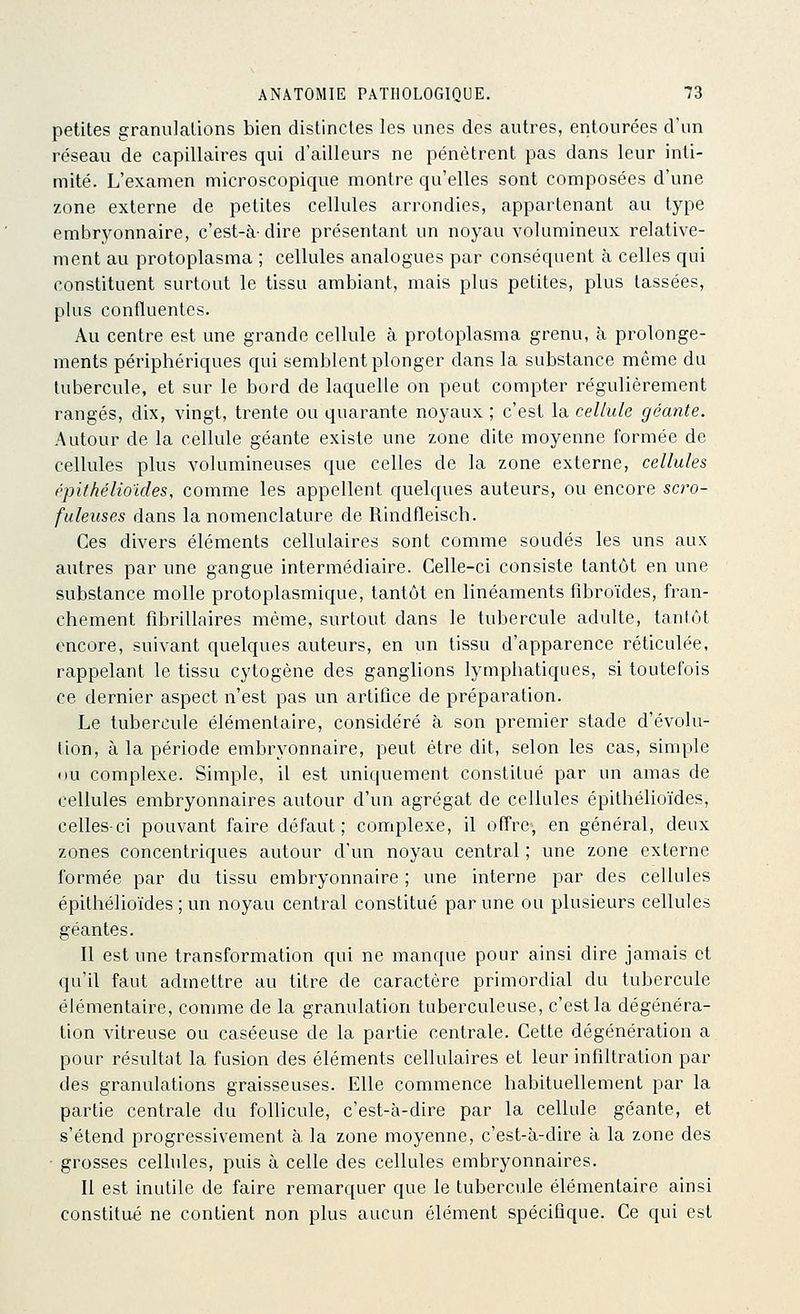 petites granulations bien distinctes les unes des autres, entourées d'un réseau de capillaires qui d'ailleurs ne pénètrent pas dans leur inti- mité. L'examen microscopique montre qu'elles sont composées d'une zone externe de petites cellules arrondies, appartenant au type embr3^onnaire, c'est-à-dire présentant un noyau volumineux relative- ment au protoplasma ; cellules analogues par conséquent à celles qui constituent surtout le tissu ambiant, mais plus petites, plus tassées, plus confluentes. Au centre est une grande cellule à protoplasma grenu, à prolonge- ments périphériques qui semblent plonger dans la substance même du tubercule, et sur le bord de laquelle on peut compter régulièrement rangés, dix, vingt, trente ou quarante noyaux ; c'est la cellule géante. Autour de la cellule géante existe une zone dite moyenne formée de cellules plus volumineuses que celles de la zone externe, cellules épithéHoules, comme les appellent quelques auteurs, ou encore scro- fuleuses dans la nomenclature de Rindfleisch. Ces divers éléments cellulaires sont comme soudés les uns aux autres par une gangue intermédiaire. Celle-ci consiste tantôt en une substance molle protoplasmique, tantôt en linéaments fîbroïdes, fran- chement fibrillaires même, surtout dans le tubercule adulte, tantôt encore, suivant quelques auteurs, en un tissu d'apparence réticulée, rappelant le tissu cytogène des ganglions lymphatiques, si toutefois ce dernier aspect n'est pas un artifice de préparation. Le tubercule élémentaire, considéré à son premier stade d'évolu- tion, à la période embryonnaire, peut être dit, selon les cas, simple nu complexe. Simple, il est uniquement constitué par un amas de cellules embryonnaires autour d'un agrégat de cellules épithélioïdes, celles-ci pouvant faire défaut; complexe, il offre, en général, deux zones concentriques autour d'un noyau central ; une zone externe formée par du tissu embryonnaire ; une interne par des cellules épithélioïdes ; un noyau central constitué par une ou plusieurs cellules géantes. Il est une transformation qui ne manque pour ainsi dire jamais et qu'il faut admettre au titre de caractère primordial du tubercule élémentaire, comme de la granulation tuberculeuse, c'est la dégénéra- tion vitreuse ou caséeuse de la partie centrale. Cette dêgénération a pour résultat la fusion des éléments cellulaires et leur infiltration par des granulations graisseuses. Elle commence habituellement par la partie centrale du follicule, c'est-à-dire par la cellule géante, et s'étend progressivement à la zone moyenne, c'est-à-dire à la zone des ■ grosses cellules, puis à celle des cellules embryonnaires. Il est inutile de faire remarquer que le tubercule élémentaire ainsi constitué ne contient non plus aucun élément spécifique. Ce qui est