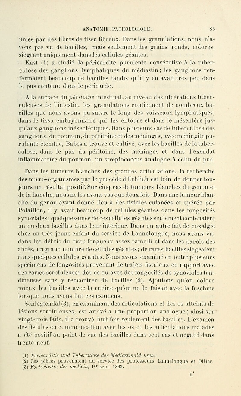 unies par des fibres de tissu fibreux. Dans les granulations, nous n'a- vons pas vu de bacilles, mais seulement des grains ronds, colorés, siégeant uniquement dans les cellules géantes. Kast (1) a étudié la péricardite purulente consécutive à la tuber- culose des ganglions lymphatiques du médiastin ; les ganglions ren- fermaient beaucoup de bacilles tandis qu'il y en avait très peu dans le pus contenu dans le péricarde. A la surface du péritoine intestinal, au niveau des ulcérations tuber- culeuses de l'intestin, les granulations contiennent de nombreux ba- cilles que nous avons pu suivre le long des vaisseaux lymphatiques, dans le tissu embryonnaire qui les entoure et dans le mésentère jus- qu'aux ganglions mésentériques. Dans plusieurs cas de tuberculose des ganglions, du poumon, du péritoine et des méninges, avec méningite pu- rulente étendue, Babes a trouvé et cultivé, avec les bacilles de la tuber- culose, dans le pus du péritoine, des méninges et dans l'exsudat inflammatoire du poumon, un streptococcus analogue à celui du pus. Dans les tumeurs blanches des grandes articulations, la recherche des micro-organismes par le procédé d'Erhlich est loin de donner tou- jours un résultat positif Sur cinq cas de tumeurs blanches du genou et de la hanche, nous ne les avons vus que deux fois. Dans une tumeur blan- che du genou ayant donné lieu à des fistules cutanées et opérée par Polaillon, il y avait beaucoup de cellules géantes dans les fongosités synoviales ; quelques-unes de ces cellules géantes seulement contenaient un ou deux bacilles dans leur intérieur. Dans un autre fait de coxalgie chez un très jeune enfant du service de Lannelongue, nous avons vu, dans les débris du tissu fongueux assez ramolli et dans les parois des abcès, un grand nombre de cellules géantes; de rares bacilles siégeaient dans quelques cellules géantes. Nous avons examiné en outre plusieurs spécimens de fongosités provenant de trajets fîstuleux en rapport avec des caries scrofuleuses des os ou avec des fongosités de synoviales ten- dineuses sans y rencontrer de bacilles (2). Ajoutons qu'on colore mieux les bacilles avec la rubine qu'on ne le faisait avec la fuschine lorsque nous avons fait ces examens. Schlegtendal(3), en examinant des articulations et des os atteints de lésions scrofuleuses, est arrivé à une proportion analogue; ainsi sur vingt-trois faits, il a trouvé huit fois seulement des bacilles. L'examen des fistules en communication avec les os et les articulations malades a été positif au point de vue des bacilles dans sept cas et négatif dans trente-neuf. (1) Pericarditis und Tuberculose der Mediastinaldrusen. (2) Ces pièces provenaient du service des professeurs Lannelongue et Ollier. (3) Fortschritte de?-' medicin, l^r sept. 1883. 6*