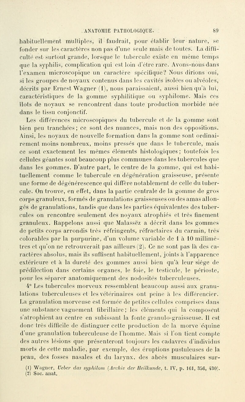 habituellement mulliples, il faudrait, pour établir leur nature, se fonder sur les caractères non pas d'une seule mais de toutes. La diffi- culté est surtout grande, lorsque le tubercule existe en même temps que la syphilis, complication qui est loin d'être rare. Avons-ilous dans l'examen microscopique un caractère spécifique? Nous dirions oui, si les groupes de noyaux contenus dans les cavités isolées ou alvéoles, décrits par Ernest Wagner (1), nous paraissaient, aussi bien qu'à lui, caractéristiques de la gomme syphilitique ou syphilome. Mais ces îlots de noyaux se rencontrent dans toute production morbide née dans le tissu conjonctif. Les différences microscopiques du tubercule et de la gomme sont bien peu tranchées; ce sont des nuances, mais non des oppositions. Ainsi, les noyaux de nouvelle formation dans la gomme sont ordinai- rement moins nombreux, moins pressés que dans le tubercule, mais ce sont exactement les mêmes éléments histologiques ; toutefois les cellules géantes sont beaucoup plus communes dans les tubercules que dans les gommes. D'autre part, le centre de la gomme, qui est habi- tuellement comme le tubercule en dégénération graisseuse, présente une forme de dégénérescence qui diffère notablement de celle du tuber- cule. On trouve, en effet, dans la partie centrale de la gomme de gros corps granuleux, formés de granulations graisseuses ou des amas allon- gés de granulations, tandis que dans les parties équivalentes des tuber- cules on rencontre seulement des noyaux atrophiés et très finement granuleux. Rappelons aussi que Malassëz a décrit dans les gommes de petits corps arrondis très réfringents, réfractaires du carmin, très colorables par la purpurine, d'un volume variable de 1 à 10 millimè- tres et qu'on ne retrouverait pas ailleurs (2). Ce ne sont pas là des ca- ractères absolus, mais ils suffisent habituellement, joints à l'apparence extérieure et à la dureté des gommes aussi bien qu'à leur siège de prédilection dans certains organes, le foie, le testicule, le périoste, pour les séparer anatomiquement des nodosités tuberculeuses. 4° Les tubercules morveux ressemblent beaucoup aussi aux granu- lations tuberculeuses et les vétérinaires ont peine à les différencier. La granulation morveuse est formée de petites cellules comprises dans une substance vaguement fibrillaire ; les éléments qui la composent s'atrophient au centre en subissant la fonte granulo-graisseuse. Il est donc très difficile de distinguer cette production de la morve équine d'une granulation tuberculeuse de l'homme. Mais si l'on tient compte des autres lésions que présenteront toujours les cadavres d'individus morts de cette maladie, par exemple, des éruptions pustuleuses de la peau, des fosses nasales et du larynx, des abcès musculaires sur- (I) Wagûcr, Ueber dus syphilom {Archiv der Heilkunde, t. IV, p. 161, 356, 430). (•2) Soc. anat.