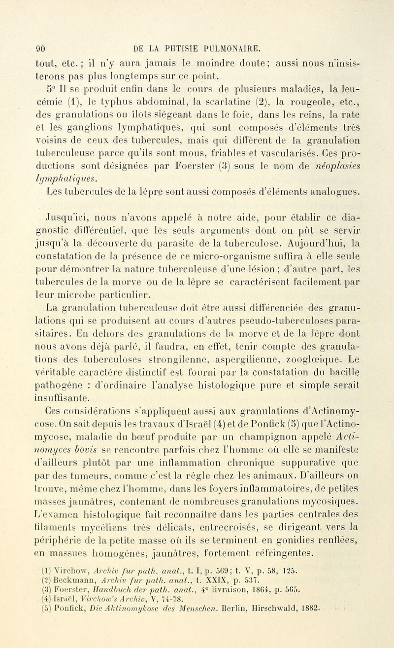 tout, etc.; il n'y aura jamais le moindre doute; aussi nous n'insis- terons pas plus longtemps sur ce point, 5° Il se produit enfin dans le cours de plusieurs maladies, la leu- cémie (1), le typhus abdominal, la scarlatine (2), la rougeole, etc., des granulations ou îlots siégeant dans le foie, dans les reins, la rate et les ganglions lymphatiques, qui sont composés d'éléments très voisins de ceux des tubercules, mais qui diffèrent de la granulation tuberculeuse parce qu'ils sont mous, friables et vascularisés. Ces pro- ductions sont désignées par Foerster (3) sous le nom de néoplasies lymphatiques. Les tubercules de la lèpre sont aussi composés d'éléments analogues. Jusqu'ici, nous n'avons appelé à notre aide, pour établir ce dia- gnostic différentiel, que les seuls arguments dont on pût se servir jusqu'à la découverte du parasite de la tuberculose. Aujourd'hui, la constatation de la présence de ce micro-organisme suffira à elle seule pour démontrer la nature tuberculeuse d'une lésion ; d'autre part, les tubercules de la morve ou de la lèpre se caractérisent facilement par leur microbe particulier. La granulation tuberculeuse doit être aussi différenciée des granu- lations qui se produisent au cours d'autres pseudo-tuberculoses para- sitaires. En dehors des granulations de la morve et de la lèpre dont nous avons déjà parlé, il faudra, en effet, tenir compte des granula- tions des tuberculoses strongilenne, aspergilienne, zooglœique. Le véritable caractère distinctif est fourni par la constatation du bacille pathogène : d'ordinaire l'analyse histologique pure et simple serait insuffisante. Ces considérations s'appliquent aussi aux granulations d'Actinomy- cose. On sait depuis les travaux d'Israël (4) et de PonQck (5) que l'Actino- mycose, maladie du bœuf produite par un champignon appelé Acti- nomyces bovis se rencontre parfois chez l'homme où elle se manifeste d'ailleurs plutôt par une inflammation chronique suppurative que par des tumeurs, comme c'est la règle chez les animaux. D'ailleurs on trouve, même chez l'homme, dans les foyers inflammatoires, de petites masses jaunâtres, contenant de nombreuses granulations mycosiques. L'examen histologique fait reconnaître dans les parties centrales des lilaments mycéliens très délicats, entrecroisés, se dirigeant vers la périphérie de la petite masse où ils se terminent en gonidies renflées, en massues homogènes, jaunâtres, fortement réfringentes. (1) Virchow, Archiv fur path. anat., t. I, p. .5G9; t. V, p. 58, 125. (2) Bcckmann, Archiv fur patli. anat., t. XXIX, p. 537. (3) Foerster, Handbuch der path. anat., 4° livraison, 1864, p. 505. (4) Israël, Virchow's Archiv, V, 74-78. (5) Ponfick, Lie Alitinomykose des Menschen. Berliu, Hirschwald, 1882.