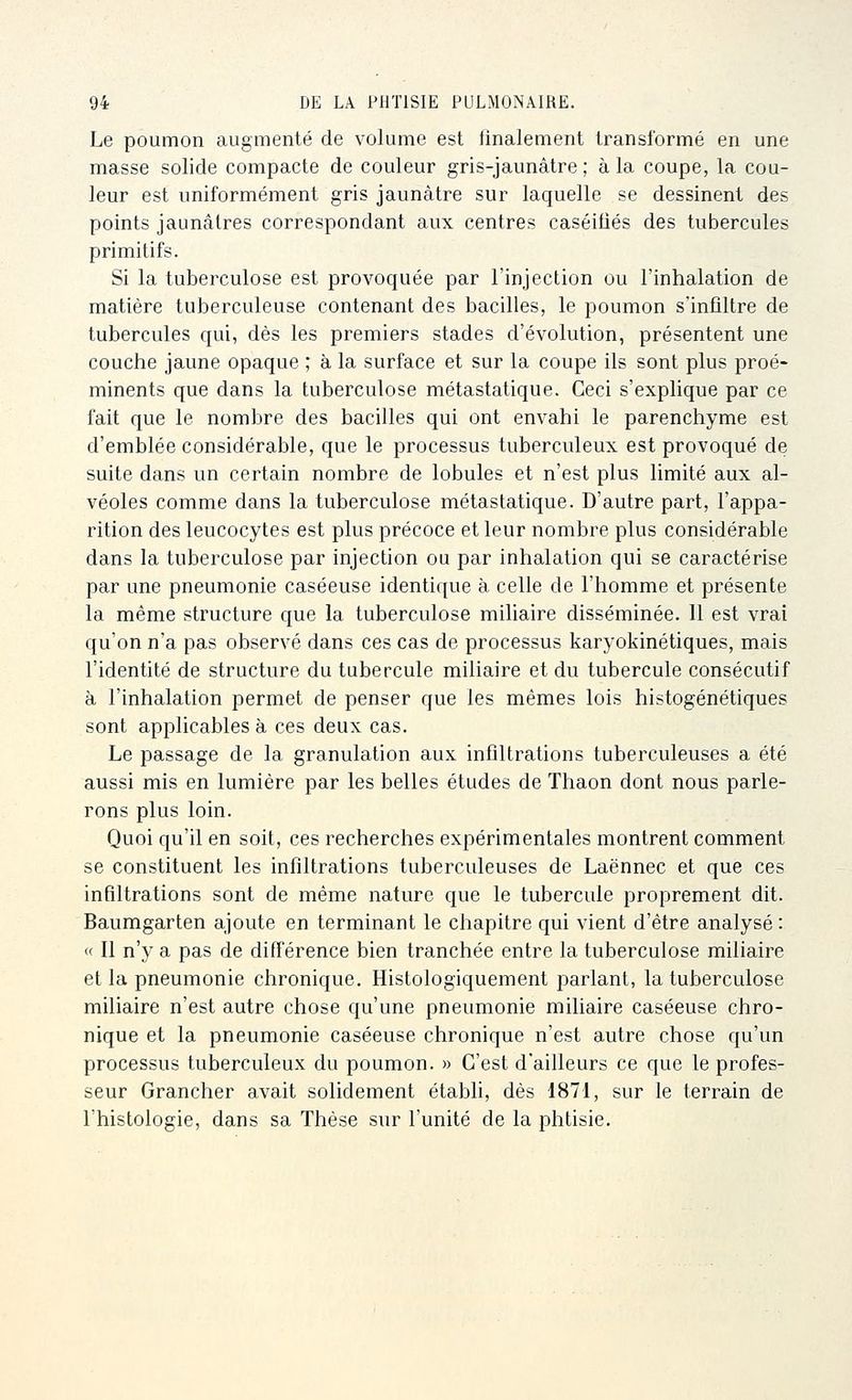 Le poumon augmenté de volume est finalement transformé en une masse solide compacte de couleur gris-jaunâtre ; à la coupe, la cou- leur est uniformément gris jaunâtre sur laquelle se dessinent des points jaunâtres correspondant aux centres caséifiés des tubercules primitifs. Si la tuberculose est provoquée par l'injection ou l'inhalation de matière tuberculeuse contenant des bacilles, le poumon s'infiltre de tubercules qui, dès les premiers stades d'évolution, présentent une couche jaune opaque ; à la surface et sur la coupe ils sont plus proé- minents que dans la tuberculose métastatique. Ceci s'explique par ce fait que le nombre des bacilles qui ont envahi le parenchyme est d'emblée considérable, que le processus tuberculeux est provoqué de suite dans un certain nombre de lobules et n'est plus limité aux al- véoles comme dans la tuberculose métastatique. D'autre part, l'appa- rition des leucocytes est plus précoce et leur nombre plus considérable dans la tuberculose par injection ou par inhalation qui se caractérise par une pneumonie caséeuse identique à celle de l'homme et présente la même structure que la tuberculose miliaire disséminée. 11 est vrai qu'on n'a pas observé dans ces cas de processus karyokinétiques, mais l'identité de structure du tubercule miliaire et du tubercule consécutif à l'inhalation permet de penser que les mêmes lois histogénétiques sont applicables à ces deux cas. Le passage de la granulation aux infiltrations tuberculeuses a été aussi mis en lumière par les belles études de Thaon dont nous parle- rons plus loin. Quoi qu'il en soit, ces recherches expérimentales montrent comment se constituent les infiltrations tuberculeuses de Laënnec et que ces infiltrations sont de même nature que le tubercule proprement dit. Baumgarten ajoute en terminant le chapitre qui vient d'être analysé : « Il n'y a pas de différence bien tranchée entre la tuberculose miliaire et la pneumonie chronique. Histologiquement parlant, la tuberculose miliaire n'est autre chose qu'une pneumonie miliaire caséeuse chro- nique et la pneumonie caséeuse chronique n'est autre chose qu'un processus tuberculeux du poumon. » C'est d'ailleurs ce que le profes- seur Grancher avait solidement établi, dès 1871, sur le terrain de l'histologie, dans sa Thèse sur l'unité de la phtisie.