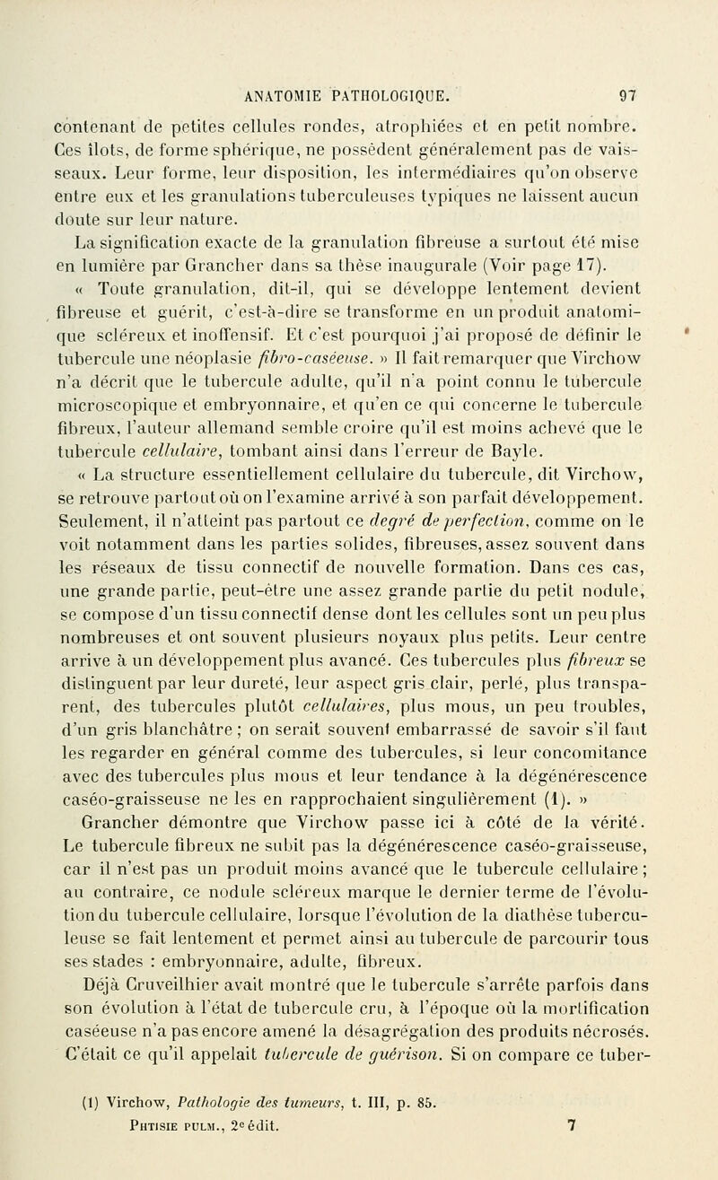 contenant de petites cellules rondes, atrophiées et en petit nombre. Ces îlots, de forme sphérique, ne possèdent généralement pas de vais- seaux. Leur forme, leur disposition, les intermédiaires qu'on observe entre eux et les granulations tuberculeuses typiques ne laissent aucun doute sur leur nature. La signification exacte de la granulation fibreuse a surtout été mise en lumière par Grancher dans sa thèse inaugurale (Voir page 17). « Toute granulation, dit-il, qui se développe lentement devient fibreuse et guérit, c'est-à-dire se transforme en un produit anatomi- que scléreux et inoffensif. Et c'est pourquoi j'ai proposé de définir le tubercule une néoplasie fibro-caséeuse. » Il fait remarquer que Yirchow n'a décrit que le tubercule adulte, qu'il n'a point connu le tubercule microscopique et embryonnaire, et qu'en ce qui concerne le tubercule fibreux, l'auteur allemand semble croire qu'il est moins achevé que le tubercule cellulaire, tombant ainsi dans l'erreur de Bayle. « La structure essentiellement cellulaire du tubercule, dit Virchow, se retrouve partout où on l'examine arrivé à son parfait développement. Seulement, il n'atteint pas partout ce degré de perfection, comme on le voit notamment dans les parties solides, fibreuses, assez souvent dans les réseaux de tissu connectif de nouvelle formation. Dans ces cas, une grande partie, peut-être une assez grande partie du petit nodule, se compose d'un tissu connectif dense dont les cellules sont un peu plus nombreuses et ont souvent plusieurs noyaux plus petits. Leur centre arrive à un développement plus avancé. Ces tubercules plus fibreux se distinguent par leur dureté, leur aspect gris clair, perlé, plus transpa- rent, des tubercules plutôt cellulaires, plus mous, un peu troubles, d'un gris blanchâtre ; on serait souvent embarrassé de savoir s'il faut les regarder en général comme des tubercules, si leur concomitance avec des tubercules plus mous et leur tendance à la dégénérescence caséo-graisseuse ne les en rapprochaient singulièrement (1). » Grancher démontre que Yirchow passe ici à côté de la vérité. Le tubercule fibreux ne subit pas la dégénérescence caséo-graisseuse, car il n'est pas un produit moins avancé que le tubercule cellulaire; au contraire, ce nodule scléreux marque le dernier terme de l'évolu- tion du tubercule cellulaire, lorsque l'évolution de la diathèse tubercu- leuse se fait lentement et permet ainsi au tubercule de parcourir tous ses stades : embryonnaire, adulte, fibreux. Déjà Cruveilhier avait montré que le tubercule s'arrête parfois dans son évolution à l'état de tubercule cru, à l'époque où la mortification caséeuse n'a pas encore amené la désagrégation des produits nécrosés. C'était ce qu'il appelait tuLercule de guérison. Si on compare ce tuber- (1) Virchow, Pathologie des fumeurs, t. III, p. 85. Phtisie pulm., 2oédit. 7