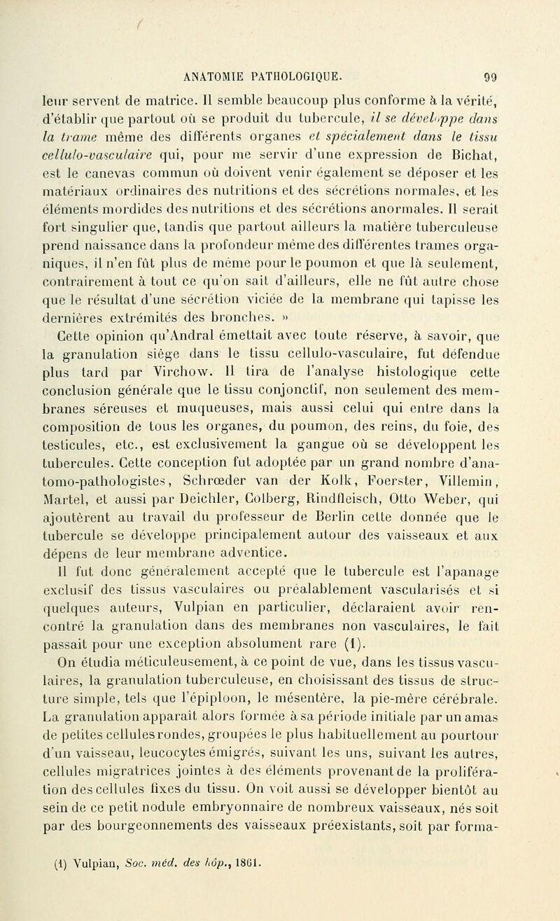 leur servent de matrice. Il semble beaucoup plus conforme à la vérité, d'établir que partout où se produit du tubercule, // se développe dans la trame même des différents organes et spécialement dans le tissu cellulo-vasculaire qui, pour me servir d'une expression de Bichat, est le canevas commun où doivent venir également se déposer et les matériaux ordinaires des nutritions et des sécrétions normales, et les éléments mordides des nutritions et des sécrétions anormales. Il serait fort singulier que, tandis que partout ailleurs la matière tuberculeuse prend naissance dans la profondeur même des différentes trames orga- niques, il n'en fût plus de même pour le poumon et que là seulement, contrairement à tout ce qu'on sait d'ailleurs, elle ne fût autre chose que le résultat d'une séci'étion viciée de la membrane qui tapisse les dernières extrémités des bronches. » Cette opinion qu'Andral émettait avec toute réserve, à savoir, que la granulation siège dans le tissu cellulo-vasculaire, fut défendue plus tard par Virchow. Il tira de l'analyse histologique cette conclusion générale que le tissu conjonctiF, non seulement des mem- branes séreuses et muqueuses, mais aussi celui qui entre dans la composition de tous les organes, du poumon, des reins, du foie, des testicules, etc., est exclusivement la gangue où se développent les tubercules. Cette conception fut adoptée par un grand nombre d'ana- tomo-pathologistes, Schrœder van der Kolk, Foerster, Villemin, Martel, et aussi par Deicliler, Coiberg, Rindfleisch, Otto Weber, qui ajoutèrent au travail du professeur de Berlin cette donnée que le tubercule se développe principalement autour des vaisseaux et aux dépens de leur membrane adventice. 11 fut donc généralement accepté que le tubercule est l'apanage exclusif des tissus vasculaires ou préalablement vascularisés et si quelques auteurs, Vulpian en particulier, déclaraient avoir ren- contré la granulation dans des membranes non vasculaires, le fait passait pour une exception absolument rare (1). On étudia méticuleusement, à ce point de vue, dans les tissus vascu- laires, la granulation tuberculeuse, en choisissant des tissus de struc- ture simple, tels que l'épiploon, le mésentère, la pie-mère cérébrale. La granulation apparaît alors formée à sa période initiale par un amas de petites cellules rondes, groupées le plus habituellement au pourtour d'un vaisseau, leucocytes émigrés, suivant les uns, suivant les autres, cellules migratrices jointes à des éléments provenant de la proliféra- tion des cellules fixes du tissu. On voit aussi se développer bientôt au sein de ce petit nodule embryonnaire de nombreux vaisseaux, nés soit par des bourgeonnements des vaisseaux préexistants, soit par forma- (1) Yulpiaa, Soc. méd. des hôp., 1861.
