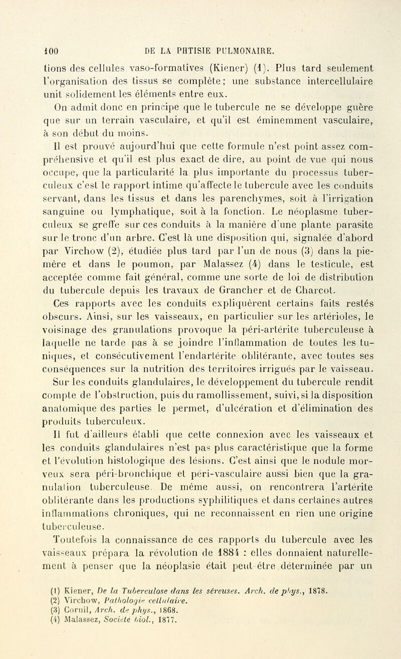 lions des cellules vaso-formatives (Kiener) (1). Plus tard seulement l'organisation des tissus se complète; une substance intercellulaire unit solidement les éléments entre eux. On admit donc en principe que le tubercule ne se développe guère que sur un terrain vasculaire, et qu'il est éminemment vasculaire, à son début du moins. Il est prouvé aujourd'hui que cette formule n'est point assez com- préhensive et qu'il est plus exact de dire, au point de vue qui nous occupe, que la particularité la plus importante du processus tuber- culeux c'est le rapport intime qu'affecte le tubercule avec les conduits servant, dans les tissus et dans les parenchymes, soit à l'irrigation sanguine ou lymphatique, soit à la fonction. Le néoplasme tuber- culeux se greffe sur ces conduits à la manière dune plante parasite sur le tronc d'un arbre. C'est là une disposition qui, signalée d'abord par Virchow (2), étudiée plus tard par l'un de nous (3) dans la pie- mère et dans le poumon, par Malassez (4) dans le testicule, est acceptée comme fait général, comme une sorte de loi de distribution du tubercule depuis les travaux de Grancher et de Charcot. Ces rapports avec les conduits expliquèrent certains faits restés obscurs. Ainsi, sur les vaisseaux, en particulier sur les artérioles, le voisinage des granulations provoque la péri-artérite tuberculeuse à laquelle ne tarde pas à se joindre l'inllammation de toutes les tu- niques, et consécutivement l'endartérite oblitérante, avec toutes ses conséquences sur la nutrition des territoires irrigués par le vaisseau. Sur les conduits glandulaires, le développement du tubercule rendit compte de l'obstruction, puis du ramollissement, suivi, si la disposition anatomique des parties le permet, d'ulcération et d'élimination des produits tuberculeux. Il fut d'ailleurs établi que cette connexion avec les vaisseaux et les conduits glandulaires n'est pas plus caractéristique que la forme et l'évolution histologique des lésions. C'est ainsi que le nodule mor- veux sera péri-bronchique et péri-vasculaire aussi bien que la gra- nulaiion tuberculeuse. De même aussi, on rencontrera l'artérite oblitérante dans les productions syphilitiques et dans certaines autres intlarnmations chroniques, qui ne reconnaissent en rien une origine tuberculeuse. Toutefois la connaissance de ces rapports du tubercule avec les vais.-^eaux prépara la révolution de 1884 : elles donnaient naturelle- ment à penser que la néoplasie était peut être déterminée par un (1) Kiener, De la Tuberculose dans les séreuses. Arch. de pfiys., 1878. (2) Virchow, PaUiologif cellulaire. (3) Corml, Arch. de phijs., 1868. (4) Malassez, .Sociale Inol., 1817.