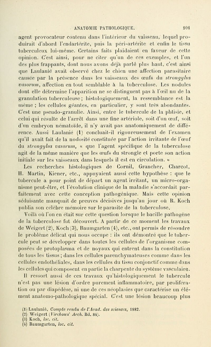 agent provocateur contenu dans l'intérieur du vaisseau, lequel pro- duirait d'abord l'endartérite, puis la péri-artérite et enfin le tissu tuberculeux lui-même. Certains faits plaidaient en faveur de cette opinion. C'est ainsi, pour ne citer qu'un de ces exemples, et l'un des plus frappants, dont nous avons déjà parlé plus haut, c'est ainsi que Laulanié avait observé chez le chien une affection parasitaire causée par la présence dans les vaisseaux des œufs du strongylus vasorum, affection en tout semblable ài la tuberculose. Les nodules dont elle détermine l'apparition ne se distinguent pas à l'œil nu de la granulation tuberculeuse ; histologiquement, la ressemblance est la même ; les cellules géantes, en particulier, y sont très abondantes. C'est une pseudo-granulie. Ainsi, entre le tubercule de la phtisie, et celui qui résulte de l'arrêt dans une fine artériole, soit d'un œuf, soit d'un embryon nématoïde, il n'y avait pas anatomiquement de diffé- rence. Aussi Laulanié (1) concluait-il rigoureusement de l'examen qu'il avait fait de la nodosité constituée par l'action irritante de l'œuf du strongylus vasorum, « que l'agent spécifique de la tuberculose agit de la même manière que les œufs du strongle et porte son action initiale sur les vaisseaux dans lesquels il est en circulation. » Les recherches histologiques de Cornil, Grancher, Charcot, H. Martin, Kiener, etc., appuyaient aussi cette hypothèse : que le tubercule a pour point de départ un agent irritant, un micro-orga- nisme peut-être, et l'évolution clinique de la maladie s'accordait par- faitement avec cette conception pathogénique. Mais cette opinion séduisante manquait de preuves décisives jusqu'au jour où R. Koch publia son célèbre mémoire sur le parasite de la tuberculose. Voilà où l'on en était sur cette question lorsque le bacille pathogène de la tuberculose fut découvert. A partir de ce moment les travaux de Weigert(2), Koch (3), Baumgarten (4), etc., ont permis de résoudre le problème délicat qui nous occuj)e : ils ont démontré que le tuber- cule peut se développer dans toutes les cellules de l'organisme com- posées de protoplasma et de noyaux qui entrent dans la constitution de tous les tissus ; dans les cellules pai-enchymateuses comme dans les cellules endothéliales, dans les cellules du tissu conjonctif comme dans les cellules qui composent en partie la charpente du système vasculaire. 11 ressort aussi de ces travaux qu'histologiquement le tubercule n'est pas une lésion d'ordre purement inflammatoire, par proliféra- tion ou par diapédèse, ni une de ces néoplasies que caractérise un élé- ment anatomo-pathologique spécial. C'est une lésion beaucoup plus (1) Laulanié, Compte rendu de l'Acad. des sciences, 1882. (2) Weigert {Virchows' Arch. Bd. 84). (3) Koch, loc. cit. (4) Baumgarten, loc. cit.