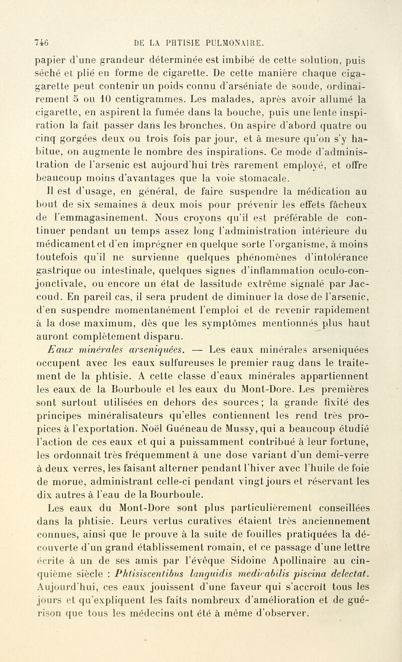 papier d'une grandeur déterminée est imbibé de cette solution, puis séché et plié en forme de cigarette. De cette manière chaque ciga- garette peut contenir un poids connu d'arséniate de soude, ordinai- rement 5 ou 10 centigrammes. Les malades, après avoir allumé la cigarette, en aspirent la fumée dans la bouche, puis une lente inspi- ration la fait passer dans les bronches. On aspire d'abord quatre ou cinq gorgées deux ou trois fois par jour, et à mesure qu'on s'y ha- bitue, on augmente le nombre des inspirations. Ce mode d'adminis- tration de l'arsenic est aujourd'hui très rarement employé, et offre beaucoup moins d'avantages que la voie stomacale. Il est d'usage, en général, de faire suspendre la médication au bout de six semaines à deux mois pour prévenir les effets fâcheux de l'emmagasinement. Nous croyons qu'ii est préférable de con- tinuer pendant un temps assez long l'administration intérieure du médicament et d'en imprégner en quelque sorte l'organisme, à moins toutefois quil ne survienne quelques phénomènes d'intolérance gastrique ou intestinale, quelques signes d'inflammation oculo-con- jonctivale, ou encore un état de lassitude extrême signalé par Jac- coud. En pareil cas, il sera prudent de diminuer la dose de l'arsenic, d'en suspendre momentanément l'emploi et de revenir rapidement à la dose maximum, dès que les symptômes mentionnés plus haut auront complètement disparu. Eaux minérales arseniquées. — Les eaux minérales arseniquées occupent avec les eaux sulfureuses le premier rang dans le traite- ment de la phtisie. A cette classe d'eaux minérales appartiennent les eaux de la Bourboule et les eaux du Mont-Dore. Les premières sont surtout utilisées en dehors des sources; la grande fixité des principes minéralisateurs qu'elles contiennent les rend très pro- pices à l'exportation. Noël Guéneau de Mussy, qui a beaucoup étudié l'action de ces eaux et qui a puissamment contribué à leur fortune, les ordonnait très fréquemment à une dose variant d'un demi-verre à deux verres, les faisant alterner pendant l'hiver avec l'huile de foie de morue, administrant celle-ci pendant vingt jours et réservant les dix autres à l'eau de la Bourboule. Les eaux du Mont-Dore sont plus particulièrement conseillées dans la phtisie. Leurs vertus curatives étaient très anciennement connues, ainsi que le prouve à la suite de fouilles pratiquées la dé- couverte d'un grand établissement romain, et ce passage d'une lettre écrite à un de ses amis par l'évêque Sidoine Apollinaire au cin- quième siècle : Phtisiscentibus languidis medirabilis piscina delectat. Aujourd'hui, ces eaux jouissent d'une faveur qui s'accroît tous les jours et qu'expliquent les faits nombreux d'amélioration et de gué- rison que tous les médecins ont été à même d'observer.