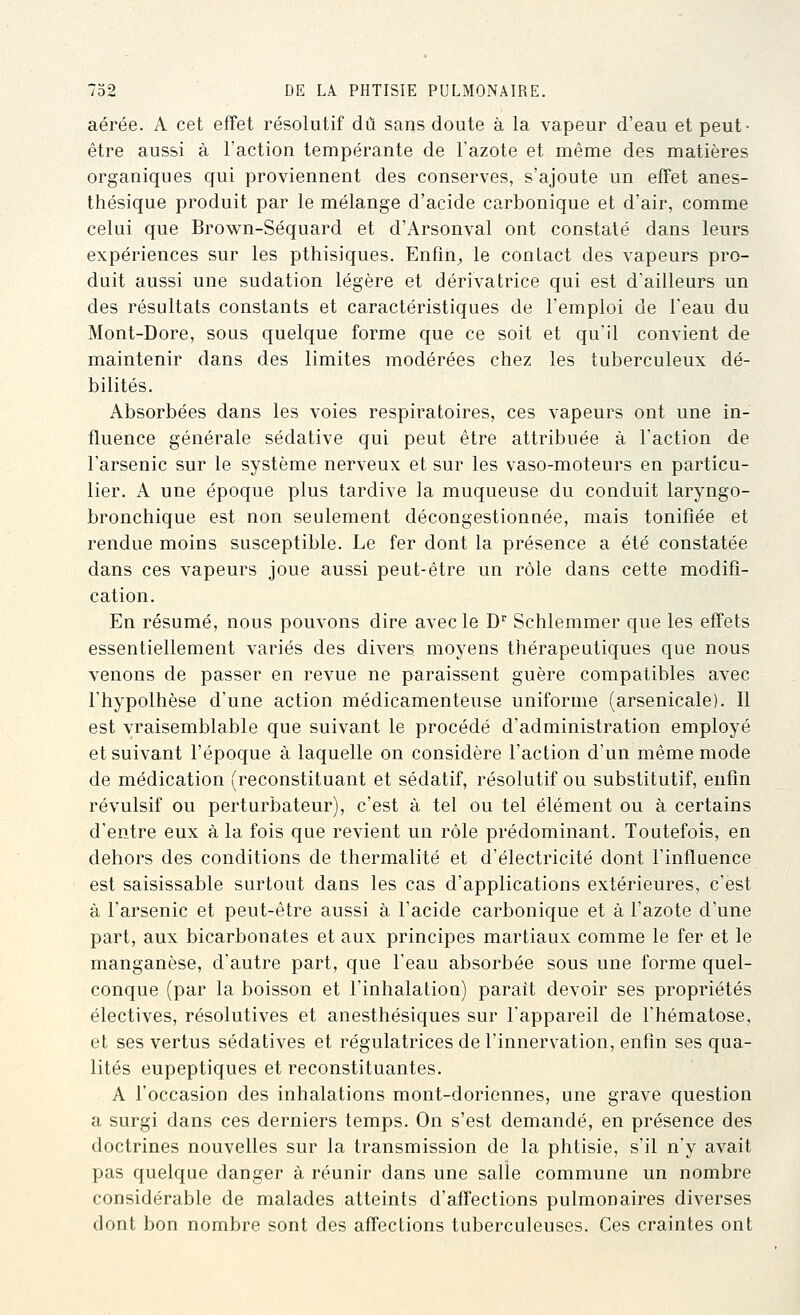 aérée. A cet effet résolutif dû sans doute à la vapeur d'eau et peut- être aussi à l'action tempérante de l'azote et même des matières organiques qui proviennent des conserves, s'ajoute un effet anes- thésique produit par le mélange d'acide carbonique et d'air, comme celui que Brown-Séquard et d'Arsonval ont constaté dans leurs expériences sur les pthisiques. Enfin;, le contact des vapeurs pro- duit aussi une sudation légère et dérivatrice qui est d'ailleurs un des résultats constants et caractéristiques de l'emploi de l'eau du Mont-Dore, sous quelque forme que ce soit et qu'il convient de maintenir dans des limites modérées chez les tuberculeux dé- bilités. Absorbées dans les voies respiratoires, ces vapeurs ont une in- fluence générale sédative qui peut être attribuée à l'action de l'arsenic sur le système nerveux et sur les vaso-moteurs en particu- lier. A une époque plus tardive la muqueuse du conduit laryngo- bronchique est non seulement décongestionnée, mais tonifiée et rendue moins susceptible. Le fer dont la présence a été constatée dans ces vapeurs joue aussi peut-être un rôle dans cette modifi- cation. En résumé, nous pouvons dire avec le D'^ Schlemmer que les effets essentiellement variés des divers moyens thérapeutiques que nous venons de passer en revue ne paraissent guère compatibles avec l'hypothèse d'une action médicamenteuse uniforme (arsenicale). Il est vraisemblable que suivant le procédé d'administration employé et suivant l'époque à laquelle on considère l'action d'un même mode de médication (reconstituant et sédatif, résolutif ou substitutif, enfin révulsif ou perturbateur), c'est à tel ou tel élément ou à certains d'entre eux à la fois que revient un rôle prédominant. Toutefois, en dehors des conditions de thermalité et d'électricité dont l'influence est saisissable surtout dans les cas d'applications extérieures, c'est à l'arsenic et peut-être aussi à l'acide carbonique et à l'azote d'une part, aux bicarbonates et aux principes martiaux comme le fer et le manganèse, d'autre part, que l'eau absorbée sous une forme quel- conque (par la boisson et l'inhalation) parait devoir ses propriétés électives, résolutives et anesthésiques sur l'appareil de l'hématose, et ses vertus sédatives et régulatrices de l'innervation, enfin ses qua- lités eupeptiques et reconstituantes. A l'occasion des inhalations mont-doriennes, une grave question a surgi dans ces derniers temps. On s'est demandé, en présence des doctrines nouvelles sur la transmission de la phtisie, s'il n'y avait pas quelque danger à réunir dans une salie commune un nombre considérable de malades atteints d'affections pulmonaires diverses dont bon nombre sont des affections tuberculeuses. Ces craintes ont