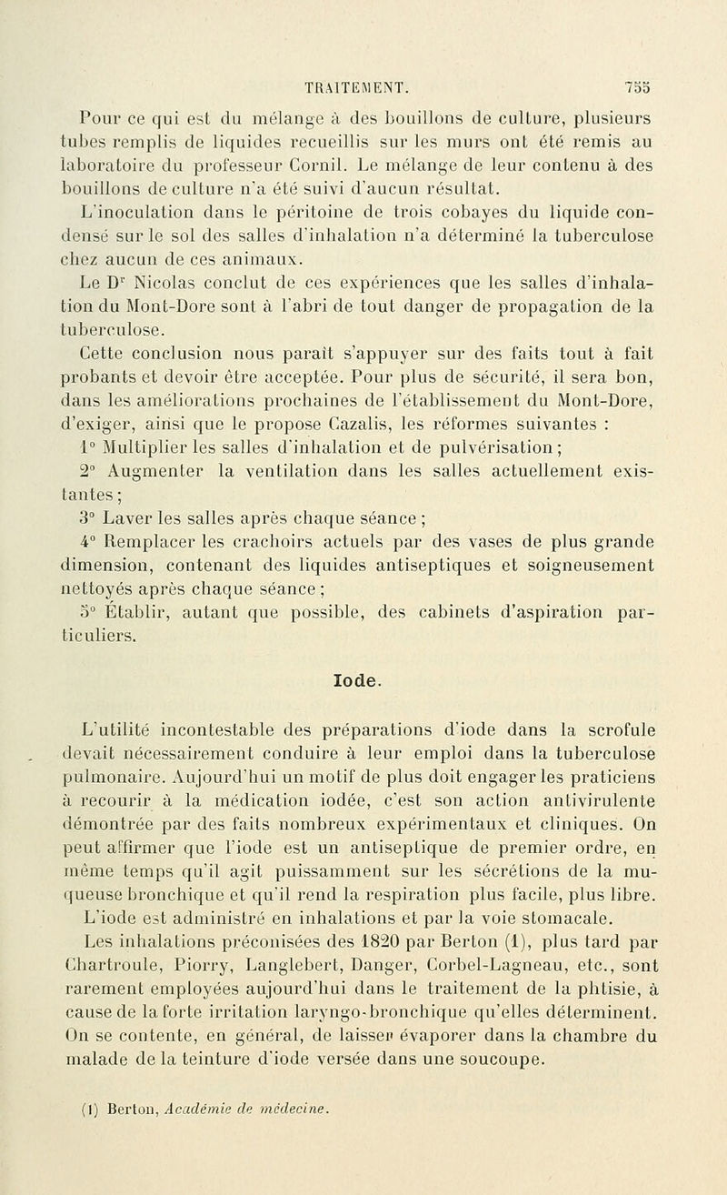 Pour ce qui est du mélange à des bouillons de culture, plusieurs tubes remplis de liquides recueillis sur les murs ont été remis au laboratoire du professeur Cornil. Le mélange de leur contenu à des bouillons de culture n'a été suivi d'aucun résultat. L'inoculation dans le péritoine de trois cobayes du liquide con- densé sur le sol des salles d'inhalation n'a déterminé la tuberculose chez aucun de ces animaux. Le D Nicolas conclut de ces expériences que les salles d'inhala- tion du Mont-Dore sont à l'abri de tout danger de propagation de la tuberculose. Cette conclusion nous paraît s'appuyer sur des faits tout à fait probants et devoir être acceptée. Pour plus de sécurité, il sera bon, dans les améliorations prochaines de l'établissement du Mont-Dore, d'exiger, ainsi que le propose Cazalis, les réformes suivantes : 1° Multiplier les salles d'inhalation et de pulvérisation ; 2° Augmenter la ventilation dans les salles actuellement exis- tantes ; 3° Laver les salles après chaque séance ; 4° Remplacer les crachoirs actuels par des vases de plus grande dimension, contenant des liquides antiseptiques et soigneusement nettoyés après chaque séance; 0° Établir, autant que possible, des cabinets d'aspiration par- ticuliers. Iode. L'utilité incontestable des préparations d'iode dans la scrofule devait nécessairement conduire à leur emploi dans la tuberculose pulmonaire. Aujourd'hui un motif de plus doit engager les praticiens à recourir à la médication iodée, c'est son action antivirulente démontrée par des faits nombreux expérimentaux et cliniques. On peut affirmer que l'iode est un antiseptique de premier ordre, en même temps qu'il agit puissamment sur les sécrétions de la mu- queuse bronchique et qu'il rend la respiration plus facile, plus libre. L'iode est administré en inhalations et par la voie stomacale. Les inhalations préconisées des 1820 par Berton (1), plus tard par Chartroule, Piorry, Langlebert, Danger, Corbel-Lagneau, etc., sont rarement employées aujourd'hui dans le traitement de la phtisie, à cause de la forte irritation laryngo-bronchique qu'elles déterminent. On se contente, en général, de laissep évaporer dans la chambre du malade de la teinture d'iode versée dans une soucoupe. (1) Berton, Académie de médecine.