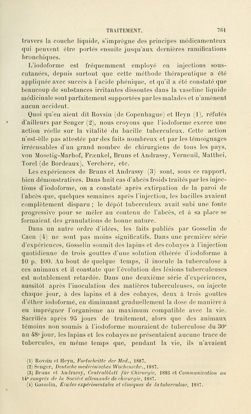 travers la couche liquide, s'imprègne des principes médicamenteux qui peuvent être portés ensuite jusqu'aux dernières ramifications bronchiques. L'iodoforme est fréquemment employé en injections sous- cutanées, depuis surtout que cette méthode thérapeutique a été appliquée avec succès à l'acide phénique, et qu'il a été constaté que beaucoup de substances irritantes dissoutes dans la vaseline liquide médicinale sont parfaitement supportées par les malades et n'amènent aucun accident. Quoi qu'en aient dit Rovsin (de Copenhague) et Heyn (1), réfutés d'ailleurs par Senger (2), nous croyons que l'iodoforme exerce une action réelle sur la vitalité du bacille tuberculeux. Cette action n'est-ëlle pas attestée par des faits nombreux et parles témoignages irrécusables d'un grand nombre de chirurgiens de tous les pays, von Mosetig-Marhof, Fraenkel, Bruns et Andrassy, Verneuil, Matthei, Torel (de Bordeaux), Verchère, etc. Les expériences de Bruns et Andrassy (3) sont, sous ce rapport, bien démonstratives. Dans huit cas d'abcès froids traités par les injec- tions d'iodoforme, on a constaté après extirpation de la paroi de l'abcès que, quelques semaines après l'injection, les bacilles avaient complètement disparu ; le dépôt tuberculeux avait subi une fonte progressive pour se mêler au contenu de l'abcès, et à sa place se formaient, des granulations de bonne nature. Dans un autre ordre d'idées, les faits publiés par Gosselin de Caen (-4) ne sont pas moins significatifs. Dans une première série d'expériences, Gosselin soumit des lapins et des cobayes à l'injection quotidienne de trois gouttes d'une solution éthérée d'iodoforme à 10 p. 100. Au bout de quelque temps, il inocule la tuberculose à ces animaux et il constate que l'évolution des lésions tuberculeuses est notablement retardée. Dans une deuxième série d'expériences, aussitôt après l'inoculation des matières tuberculeuses, on injecte chaque jour, à des lapins et à des cobayes, deux à trois gouttes d'éther iodoformé, en diminuant graduellement la dose de manière à en imprégner l'organisme au maximum compatible avec la vie. Sacrifiés après 93 jours de traitement, alors que des animaux témoins non soumis à l'iodoforme mouraient de tuberculose du 30 au 48° jour, les lapins et les cobayes ne présentaient aucune trace de tubercules, en même temps que, pendant la vie, ils n'avaient (1) Rovsin fit Heyu, Fortschritte der Med., 1887. (2) Senger, Deutsche 77iedicinisc/ies Wochenschr., 1887. (3) Bruns et Andrassy, Centralblatt filr Gliirurgie, 1885 et Communication au 14^ congrès de la Socié/é allemande de chirurgie, 1887. (4) Gosselin, Éludes expérimentales et cliniques de la tuberculose, 18S7.