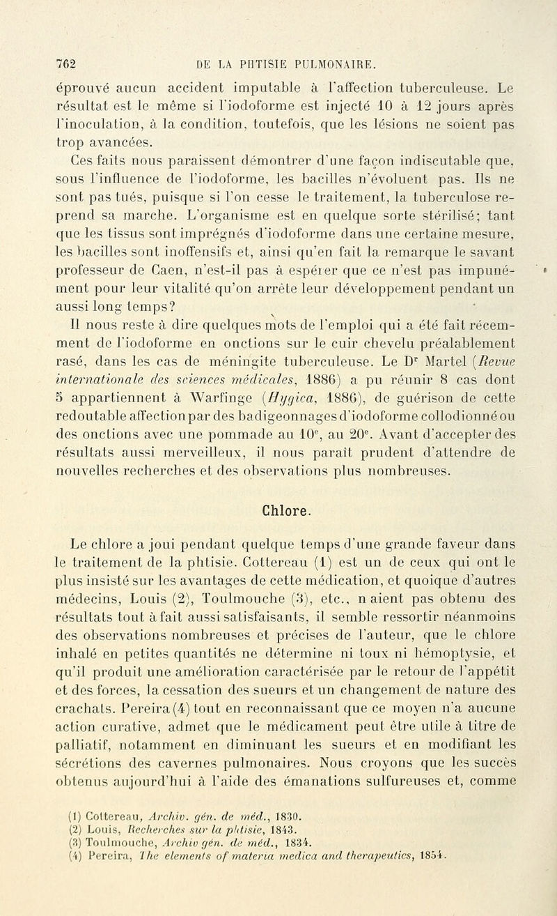 éprouvé aucun accident imputable à l'affection tuberculeuse. Le résultat est le même si l'iodcforme est injecté 10 à 12 jours après l'inoculation, à la condition, toutefois, que les lésions ne soient pas trop avancées. Ces faits nous paraissent démontrer d'une façon indiscutable que, sous l'influence de l'iodoforme, les bacilles n'évoluent pas. Ils ne sont pas tués, puisque si l'on cesse le traitement, la tuberculose re- prend sa marche. L'organisme est en quelque sorte stérilisé; tant que les tissus sont imprégnés d'iodoforme dans une certaine mesure, les bacilles sont inoffensifs et, ainsi qu'en fait la remarque le savant professeur de Caen, n'est-il pas à espérer que ce n'est pas impuné- ment pour leur vitalité qu'on arrête leur développement pendant un aussi long temps? Il nous reste à dire quelques mots de l'emploi qui a été fait récem- ment de l'iodoforme en onctions sur le cuir chevelu préalablement rasé, dans les cas de méningite tuberculeuse. Le D Martel [Revue internationale des sciences médicales, 1886) a pu réunir 8 cas dont 5 appartiennent à Warfinge [Hygica, 1886), de guérison de cette redoutable affection par des badigeonnages d'iodoforme collodionné ou des onctions avec une pommade au 10% au 20^ Avant d'accepter des résultats aussi merveilleux, il nous parait prudent d'attendre de nouvelles recherches et des observations plus nombreuses. Chlore. Le chlore a joui pendant quelque temps d'une grande faveur dans le traitement de la phtisie. Cottereau (1) est un de ceux qui ont le plus insisté sur les avantages de cette médication, et quoique d'autres médecins, Louis (2), Toulmouche (3), etc., n aient pas obtenu des résultats tout à fait aussi satisfaisants, il semble ressortir néanmoins des observations nombreuses et précises de l'auteur, que le chlore inhalé en petites quantités ne détermine ni toux ni hémoptysie, et qu'il produit une amélioration caractérisée par le retour de l'appétit et des forces, la cessation des sueurs et un changement de nature des crachats. Pereira(4) tout en reconnaissant que ce moyen n'a aucune action curative, admet que le médicament peut être utile à titre de palliatif, notamment en diminuant les sueurs et en modifiant les sécrétions des cavernes pulmonaires. Nous croyons que les succès obtenus aujourd'hui à l'aide des émanations sulfureuses et, comme (1) Cottereau, Archiv. gén. de méd., iSW. (2) Louis, Recherches sw la pfitisie, \8id. (3) Toulmouche, .4rc/ij(; (/en. de méd., 1834. (4) Pereira, 'Ihe éléments of materia medica and therapeutics, 1854.