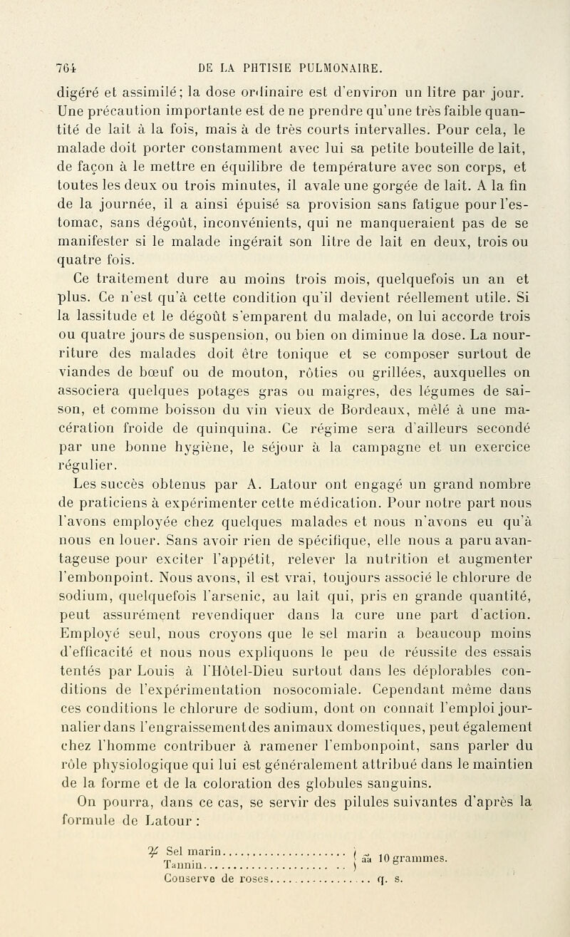 digéré et assimilé; la dose ordinaire est d'environ un litre par jour. Une précaution importante est de ne prendre qu'une très faible quan- tité de lait à la fois, mais à de très courts intervalles. Pour cela, le malade doit porter constamment avec lui sa petite bouteille de lait, de façon à le mettre en équilibre de température avec son corps, et toutes les deux ou trois minutes, il avale une gorgée de lait. A la fm de la journée, il a ainsi épuisé sa provision sans fatigue pour l'es- tomac, sans dégoût, inconvénients, qui ne manqueraient pas de se manifester si le malade ingérait son litre de lait en deux, trois ou quatre fois. Ce traitement dure au moins trois mois, quelquefois un an et plus. Ce n'est qu'à cette condition qu'il devient réellement utile. Si la lassitude et le dégoût s'emparent du malade, on lui accorde trois ou quatre jours de suspension, ou bien on diminue la dose. La nour- riture des malades doit être tonique et se composer surtout de viandes de bœuf ou de mouton, rôties ou grillées, auxquelles on associera quelques potages gras ou maigres, des légumes de sai- son, et comme boisson du vin vieux de Bordeaux, mêlé à une ma- cération froide de quinquina. Ce régime sera d'ailleurs secondé par une bonne hygiène, le séjour à la campagne et un exercice régulier. Les succès obtenus par A. Latour ont engagé un grand nombre de praticiens à expérimenter cette médication. Pour notre part nous l'avons employée chez quelques malades et nous n'avons eu qu'à nous en louer. Sans avoir rien de spécifique, elle nous a paru avan- tageuse pour exciter l'appétit, relever la nutrition et augmenter l'embonpoint. Nous avons, il est vrai, toujours associé le chlorure de sodium, quelquefois l'arsenic, au lait qui, pris en grande quantité, peut assurément revendiquer dans la cure une part d'action. Employé seul, nous croyons que le sel marin a beaucoup moins d'efficacité et nous nous expliquons le peu de réussite des essais tentés par Louis à l'Hôtel-Dieu surtout dans les déplorables con- ditions de l'expérimentation nosocomiale. Cependant même dans ces conditions le chlorure de sodium, dont on connaît l'emploi jour- nalier dans l'engraissement des animaux domestiques, peut également chez l'homme contribuer à ramener l'embonpoint, sans parler du rôle physiologique qui lui est généralement attribué dans le maintien de la forme et de la coloration des globules sanguins. On pourra, dans ce cas, se servir des pilules suivantes d'après la formule de Latour : % Sel marin ) ^ ,„ ^ rr • aa 10 fframmes. raiinin ) ° CoQservo de roses q. s.