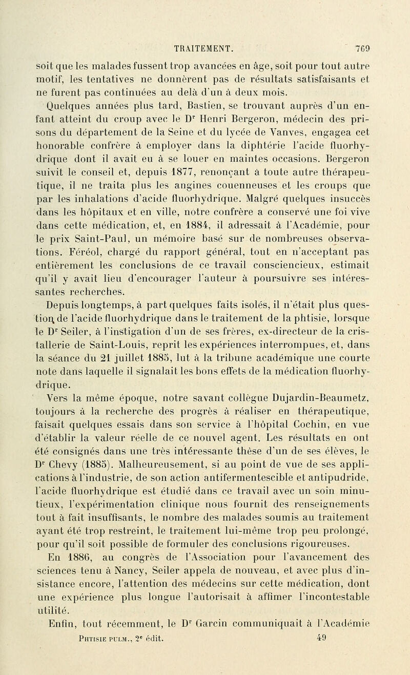 soit que les malades fussent trop avancées en âge, soit pour tout autre motif, les tentatives ne donnèrent pas de résultats satisfaisants et ne furent pas continuées au delà d'un à deux mois. Quelques années plus tard, Bastien, se trouvant auprès d'un en- fant atteint du croup avec le D'' Henri Bergeron, médecin des pri- sons du département de la Seine et du lycée de Vanves, engagea cet honorable confrère à employer dans la diphtérie l'acide fluorhy- drique dont il avait eu à se louer en maintes occasions. Bergeron suivit le conseil et, depuis 1877, renonçant â toute autre thérapeu- tique, il ne traita plus les angines couenneuses et les croups que par les inhalations d'acide fluorhydrique. Malgré quelques insuccès dans les hôpitaux et en ville, notre confrère a conservé une foi vive dans cette médication, et, en 1884, il adressait à l'Académie, pour le prix Saint-Paul, un mémoire basé sur de nombreuses observa- tions. Féréol, chargé du rapport général, tout en n'acceptant pas entièrement les conclusions de ce travail consciencieux, estimait qu'il y avait lieu d'encourager l'auteur à poursuivre ses intéres- santes recherches. Depuis longtemps, à part quelques faits isolés, il n'était plus ques- tion de l'acide fluorhydrique dans le traitement de la phtisie, lorsque le D^ Seiler, à l'instigation d'un de ses frères, ex-directeur de la cris- tallerie de Saint-Louis, reprit les expériences interrompues, et, dans la séance du 21 juillet 1885, lut à la tribune académique une courte note dans laquelle il signalait les bons effets de la médication fluorhy- drique. Vers la même époque, notre savant collègue Dujardin-Beaumetz, toujours à la recherche des progrès à réaliser en thérapeutique, faisait quelques essais dans son service à l'hôpital Cochin, en vue d'établir la valeur réelle de ce nouvel agent. Les résultats en ont été consignés dans une très intéressante thèse d'un de ses élèves, le J)' Chevy (1883). Malheureusement, si au point de vue de ses appli- cations à l'industrie, de son action antifermentescible et antipudride, l'acide fluorhydrique est étudié dans ce travail avec un soin minu- tieux, l'expérimentation clinique nous fournit des renseignements tout à fait insuffisants, le nombre des malades soumis au traitement ayant été trop restreint, le traitement lui-même trop peu prolongé, pour qu'il soit possible de formuler des conclusions rigoureuses. En 1886, au congrès de l'Association pour l'avancement des sciences tenu à Nancy, Seiler appela de nouveau, et avec plus d'in- sistance encore, l'attention des médecins sur cette médication, dont une expérience plus longue l'autorisait à affîmer l'incontestable utilité. Enfin, tout récemment, le D'^ Garcin communiquait à l'Académie Phtisie puui., 2^ édit. 49