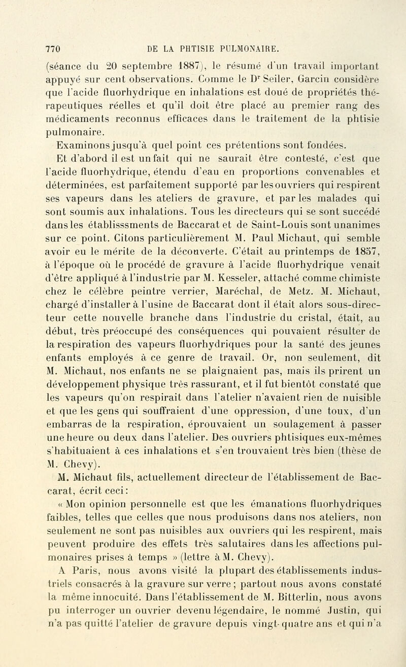 (séance du 20 septembre 1887), le résumé d'un travail important appuyé sur cent observations. Comme le D'' Seiler, Garcin considère que l'acide fluorhydrique en inhalations est doué de propriétés thé- rapeutiques réelles et qu'il doit être placé au premier rang des médicaments reconnus efficaces dans le traitement de la phtisie pulmonaire. Examinons jusqu'à quel point ces prétentions sont fondées. Et d'abord il est un fait qui ne saurait être contesté, c'est que l'acide fluorhydrique, étendu d'eau en proportions convenables et déterminées, est parfaitement supporté par les ouvriers qui respirent ses vapeurs dans les ateliers de gravure, et par les malades qui sont soumis aux inhalations. Tous les directeurs qui se sont succédé dans les établisssments de Baccarat et de Saint-Louis sont unanimes sur ce point. Citons particulièrement M. Paul Michaut, qui semble avoir eu le mérite de la découverte. C'était au printemps de 1857, à l'époque où le procédé de gravure à l'acide fluorhydrique venait d'être appliqué à l'industrie par M. Kesseler, attaché comme chimiste chez le célèbre peintre verrier, Maréchal, de Metz. M. Michaut, chargé d'installer à l'usine de Baccarat dont il était alors sous-direc- teur cette nouvelle branche dans l'industrie du cristal, était, au début, très préoccupé des conséquences qui pouvaient résulter de la respiration des vapeurs fluorhydriques pour la santé des jeunes enfants employés à ce genre de travail. Or, non seulement, dit M. Michaut, nos enfants ne se plaignaient pas, mais ils prirent un développement physique très rassurant, et il fut bientôt constaté que les vapeurs qu'on respirait dans l'atelier n'avaient rien de nuisible et que les gens qui souff'raient d'une oppression, d'une toux, d'un embarras de la respiration, éprouvaient un soulagement à passer une heure ou deux dans l'atelier. Des ouvriers phtisiques eux-mêmes s'habituaient à ces inhalations et s'en trouvaient très bien (thèse de M. Chevy). M. Michaut fils, actuellement directeur de l'établissement de Bac- carat, écrit ceci: « Mon opinion personnelle est que les émanations fluorhydriques faibles, telles que celles que nous produisons dans nos ateliers, non seulement ne sont pas nuisibles aux ouvriers qui les respirent, mais peuvent produire des efl'ets très salutaires dans les afl'ections pul- monaires prises à temps » (lettre à M. Chevy). A Paris, nous avons visité la plupart des établissements indus- triels consacrés à la gravure sur verre; partout nous avons constaté la même innocuité. Dans l'établissement de M. Bitterlin, nous avons pu interroger un ouvrier devenu légendaire, le nommé Justin, qui n'a pas quitté l'atelier de gravure depuis vingt-quatre ans et qui n'a