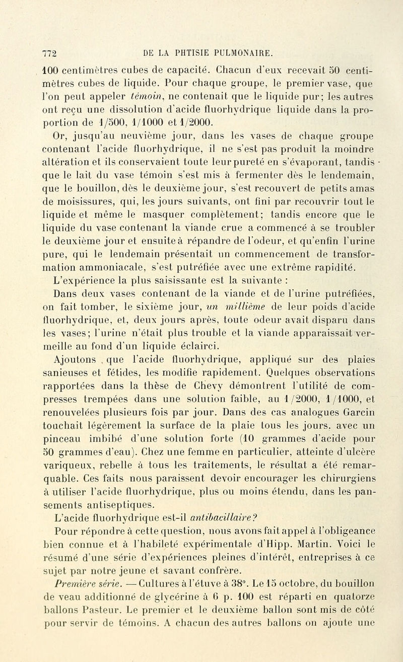 100 centimètres cubes de capacité. Chacun d'eux recevait 50 centi- mètres cubes de liquide. Pour chaque groupe, le premier vase, que l'on peut appeler témoin., ne contenait que le liquide pur; les autres ont reçu une dissolution d'acide fluorhydrique liquide dans la pro- portion de V^OO, 1/1000 et 1/2000. Or, jusqu'au neuvième jour, dans les vases de chaque groupe contenant l'acide fluorhydrique, il ne s'est pas produit la moindre altération et ils conservaient toute leur pureté en s'évaporant, tandis ■ que le lait du vase témoin s'est mis à fermenter dès le lendemain, que le bouillon, dès le deuxième jour, s'est recouvert de petits amas de moisissures, qui, les jours suivants, ont fini par recouvrir tout le liquide et même le masquer complètement; tandis encore que le liquide du vase contenant la viande crue a commencé à se troubler le deuxième jour et ensuite à répandre de l'odeur, et qu'enfin l'urine pure, qui le lendemain présentait un commencement de transfor- mation ammoniacale, s'est putréfiée avec une extrême rapidité. L'expérience la plus saisissante est la suivante : Dans deux vases contenant de la viande et de l'urine putréfiées, on fait tomber, le sixième jour, un millième de leur poids d'acide fluorhydrique, et, deux jours après, toute odeur avait disparu dans les vases; l'urine n'était plus trouble et la viande apparaissait ver- meille au fond d'un liquide éclairci. Ajoutons , que l'acide fluorhydrique, appliqué sur des plaies sanieuses et fétides, les modifie rapidement. Quelques observations rapportées dans la thèse de Chevy démontrent l'utilité de com- presses trempées dans une solution faible, au 1/2000, 1/1000, et renouvelées plusieurs fois par jour. Dans des cas analogues Garcin touchait légèrement la surface de la plaie tous les jours, avec un pinceau imbibé d'une solution forte (10 grammes d'acide pour 50 grammes d'eau). Chez une femme en particulier, atteinte d'ulcère variqueux, rebelle à tous les traitements, le résultat a été remar- quable. Ces faits nous paraissent devoir encourager les chirurgiens à utiliser l'acide fluorhydrique, plus ou moins étendu, dans les pan- sements antiseptiques. L'acide fluorhydrique est-il antibacillaire? Pour répondre à cette question, nous avons fait appel à l'obligeance bien connue et à l'habileté expérimentale d'Hipp. Martin. Voici le résumé d'une série d'expériences pleines d'intérêt, entreprises à ce sujet par notre jeune et savant confrère. Première série. —Cultures à l'étuve à 38°. Le 15 octobre, du bouillon de veau additionné de glycérine à 6 p. 100 est réparti en quatorze ballons Pasteur. Le premier et le deuxième ballon sont mis de côté pour servir de témoins. A chacun des autres ballons on ajoute une