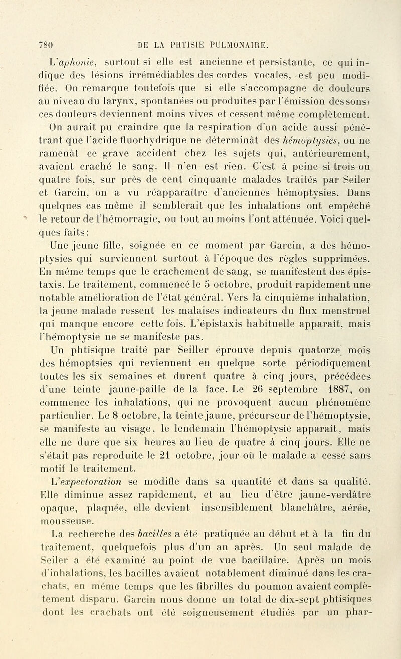 Vaphonie, surtout si elle est ancienne et persistante, ce qui in- dique des lésions irrémédiables des cordes vocales, est peu modi- fiée. On remarque toutefois que si elle s'accompagne de douleurs au niveau du larynx, spontanées ou produites par l'émission des sons» ces douleurs deviennent moins vives et cessent même complètement. On aurait pu craindre que la respiration d'un acide aussi péné- trant que l'acide fluorhydrique ne déterminât des hémoptysie s, ou ne ramenât ce grave accident chez les sujets qui, antérieurement, avaient craché le sang. Il n'en est rien. C'est à peine si trois ou quatre fois, sur près de cent cinquante malades traités par Seiler et Garcin, on a vu réapparaître d'anciennes hémoptysies. Dans quelques cas même il semblerait que les inhalations ont empêché le retour de l'hémorragie, ou tout au moins l'ont atténuée. Voici quel- ques faits : Une jeune fille, soignée en ce moment par Garcin, a des hémo- ptysies qui surviennent surtout à l'époque des règles supprimées. En même temps que le crachement de sang, se manifestent des épis- taxis. Le traitement, commencé le 5 octobre, produit rapidement une notable amélioration de l'état général. Vers la cinquième inhalation, la jeune malade ressent les malaises indicateurs du flux menstruel qui manque encore cette fois. L'épistaxis habituelle apparaît, mais l'hémoptysie ne se manifeste pas. Un phtisique traité par Seiller éprouve depuis quatorze^ mois des hémoptsies qui reviennent en quelque sorte périodiquement toutes les six semaines et durent quatre à cinq jours, précédées d'une teinte jaune-paille de la face. Le 26 septembre 1887, on commence les inhalations, qui ne provoquent aucun phénomène particulier. Le 8 octobre, la teinte jaune, précurseur de l'hémoptysie, se manifeste au visage, le lendemain l'hémoptysie apparaît, mais elle ne dure que six heures au lieu de quatre à cinq jours. Elle ne s'était pas reproduite le 21 octobre, jour où le malade a cessé sans motif le traitement. Vexpectoration se modifie dans sa quantité et dans sa qualité. Elle diminue assez rapidement, et au lieu d'être jaune-verdâtre opaque, plaquée, elle devient insensiblement blanchâtre, aérée, mousseuse. La recherche des bacilles a été pratiquée au début et à la fin du traitement, quelquefois plus d'un an après. Un seul malade de Seiler a été examiné au point de vue bacillaire. Après un mois d'inhalations, les bacilles avaient notablement diminué dans les cra- chats, en même temps que les fibrilles du poumon avaient complè- tement disparu. Garcin nous donne un total de dix-sept phtisiques dont les crachats ont été soigneusement étudiés par un phar-