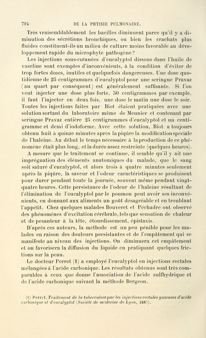 Très vraisemblablement les bacilles diminuent parce qu'il y a di- minution des sécrétions bronchiques, ou bien les crachats plus fluides constituent-ils un milieu de culture moins favorable au déve- loppement rapide du microphyte pathogène? Les injections sous-cutanées d'eucalyptol dissous dans l'huile de vaseline sont exemptes d'inconvénients, à la condition d'éviter de trop fortes doses, inutiles et quelquefois dangereuses. Une dose quo- tidienne de 25 centigrammes d'eucalyptol pour une seringue Pravaz ( au quart par conséquent) est généralement suffisante. Si l'on veut injecter une dose plus forte, 30 centigrammes par exemple, il faut l'injecter en deux fois, une dose le matin une dose le soir. Toutes les injections faites par Biot étaient pratiquées avec une solution sortant du laboratoire même de Meunier et contenant par seringue Pravaz entière 23 centigrammes d'eucalyptol et un centi- gramme et demi d'iodoforme. Avec cette solution, Biot a toujours obtenu huit à quinze minutes après la piqûre la modification spéciale de l'haleine. Au début le temps nécessaire à la production de ce phé- nomène était plus long, et la durée assez restreinte (quelques heures). A mesure que le traitement se continue, il semble qu'il y ait une imprégnation des éléments anatomiques du malade, que le sang soit saturé d'eucalyptol, et alors trois à quatre minutes seulement après la piqûre, la saveur et l'odeur caractéristiques se produisent pour durer pendant toute la journée, souvent même pendant vingt- quatre heures. Cette persistance de l'odeur de l'haleine résultant de l'élimination de l'eucalyptol par le poumon peut avoir ses inconvé- nients, en donnant aux aliments un goût désagréable et en troublant l'appétit. Chez quelques malades Bouveret et Péchadre ont observé des phénomènes d'excitation cérébrale, tels que sensation de chaleur et de pesanteur à la tête, étourdissement, épistaxis. D'après ces auteurs, la méthode est un peu pénible pour les ma- lades en raison des douleurs persistantes et de l'empâtement qui se manifeste au niveau des injections. On diminuera cet empâtement et on favorisera la diffusion du liquide en pratiquant quelques fric- tions sur la peau. Le docteur Perret (1) a employé l'eucalyptol en injections rectales mélangées à l'acide carbonique. Les résultats obtenus sont très com- parables à ceux que donne l'association de l'acide sulfhydrique et de l'acide carbonique suivant la méthode Bergeon. (I) Perret, Traitement de la tuberculose par les injections rectales gazeuses d'acide carbonique et d'eucalyptol [Société de médecine du Lyon, 1887).