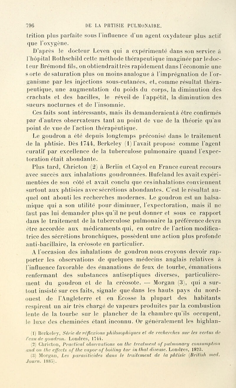 trilion plus parfaite sous l'influence d'un agent oxydateur plus actif que l'oxygène. D'après le docteur Leven qui a expérimenté dans son service à l'hôpital Rothschild cette méthode thérapeutique imaginée par ledoc- t eur Brémond fds, on obtiendrait très rapidement dans l'économie une sorte de saturation plus ou moins analogue à l'imprégnation de l'or- ganisme par les injections sous-cutanées, et, comme résultat théra- peutique, une augmentation du poids du corps, la diminution des crachats et des bacilles, le réveil de l'appétit, la diminution des sueurs nocturnes et de l'insomnie. Ces faits sont intéressants, mais ils demanderaient à être confirmés par d'autres observateurs tant au point de vue de la théorie qu'au point de vue de l'action thérapeutique. Le goudron a été depuis longtemps préconisé dans le traitement de la phtisie. Dès 1744, Berkeley (1) l'avait proposé comme l'agent curatif par excellence de la tuberculose pulmonaire quand l'expec- toration était abondante. Plus tard, Chricton (2) à Berlin et Cayol en France eurent recours avec succès aux inhalations goudronnées. Hufeland les avait expéri- mentées de son côté et avait conclu que ces inhalations conviennent surtout aux phtisies avec sécrétions abondantes. C'est le résultat au- quel ont abouti les recherches modernes. Le goudron est un balsa- mique qui a son utilité pour diminuer, l'expectoration, mais il ne faut pas lui demander plus qu'il ne peut donner et sous ce rapport dans le traitement de la tuberculose pulmonaire la préférence devra être accordée aux médicaments qui, en outre de l'action modifica- trice des sécrétions bronchiques, possèdent une action plus profonde anti-bacillaire, la créosote en particulier. A l'occasion des inhalations de goudron nous croyons devoir rap- porter les observations de quelques médecins anglais relatives à l'influence favorable des émanations de feux de tourbe, émanations renfermant des substances antiseptiques diverses, particulière- ment du goudron et de la créosote. — Morgan (3), qui a sur- tout insisté sur ces faits, signale que dans les hauts pays du nord- ouest de l'Angleterre et en Ecosse la plupart des habitants respirent un air très chargé de vapeurs produites par la combustion lente de la tourbe sur le plancher de la chambre qu'ils occupent, le luxe des cheminées étant inconnu. Or généralement les highlan- (1) Berkeley, Série de réflexions philosophiques el de recherches sur les vertus de /'eau de goudron. Londres, 1744. (2) Chricton, Practical observations on the treatment of puLmonary consumptton and on Ihe effects of the vapor of boiling tar in that diseuse. Londres, 1823. (3) Morgan, Les parasiticides dans le traitement de la phtisie {British rned. Journ. 1885).