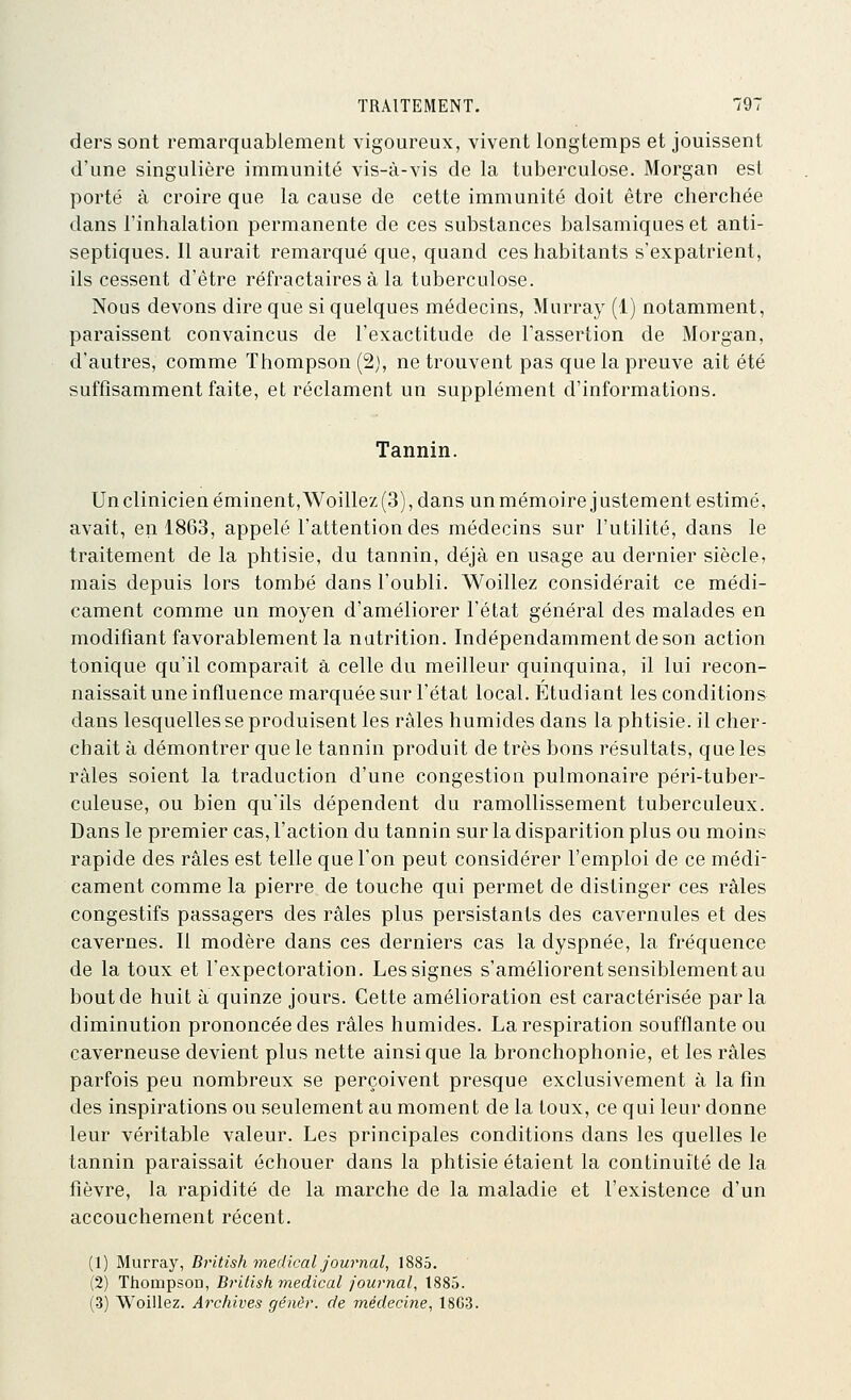 ders sont remarquablement vigoureux, vivent longtemps et jouissent d'une singulière immunité vis-à-vis de la tuberculose. Morgan est porté à croire que la cause de cette immunité doit être cherchée dans l'inhalation permanente de ces substances balsamiques et anti- septiques. Il aurait remarqué que, quand ces habitants s'expatrient, ils cessent d'être réfractaires à la tuberculose. Nous devons dire que si quelques médecins, Murray (1) notamment, paraissent convaincus de l'exactitude de l'assertion de Morgan, d'autres, comme Thompson (2), ne trouvent pas que la preuve ait été suffisamment faite, et réclament un supplément d'informations. Tannin. Un clinicien éminent, Woillez (3), dans un mémoire j ustement estimé, avait, en 1863, appelé l'attention des médecins sur l'utilité, dans le traitement de la phtisie, du tannin, déjà en usage au dernier siècle, mais depuis lors tombé dans l'oubli. Woillez considérait ce médi- cament comme un moyen d'améliorer l'état général des malades en modifiant favorablement la nutrition. Indépendamment de son action tonique qu'il comparait à celle du meilleur quinquina, il lui recon- naissait une influence marquée sur l'état local. Étudiant les conditions dans lesquelles se produisent les râles humides dans la phtisie, il cher- chait à démontrer que le tannin produit de très bons résultats, que les râles soient la traduction d'une congestion pulmonaire péri-tuber- culeuse, ou bien qu'ils dépendent du ramollissement tuberculeux. Dans le premier cas, l'action du tannin sur la disparition plus ou moins rapide des râles est telle que l'on peut considérer l'emploi de ce médi- cament comme la pierre de touche qui permet de distinger ces râles congestifs passagers des râles plus persistants des cavernules et des cavernes. Il modère dans ces derniers cas la dyspnée, la fréquence de la toux et l'expectoration. Les signes s'améliorent sensiblement au bout de huit à quinze jours. Cette amélioration est caractérisée parla diminution prononcée des râles humides. La respiration soufflante ou caverneuse devient plus nette ainsi que la bronchophonie, et les râles parfois peu nombreux se perçoivent presque exclusivement à la fin des inspirations ou seulement au moment de la toux, ce qui leur donne leur véritable valeur. Les principales conditions dans les quelles le tannin paraissait échouer dans la phtisie étaient la continuité de la fièvre, la rapidité de la marche de la maladie et l'existence d'un accouchement récent. (1) Murray, British médical journal, 1885. (2) Thompson, Bi-ltisk médical journal, 1885. (3) Woillez. Archives génèr. de médecine, 18G3.