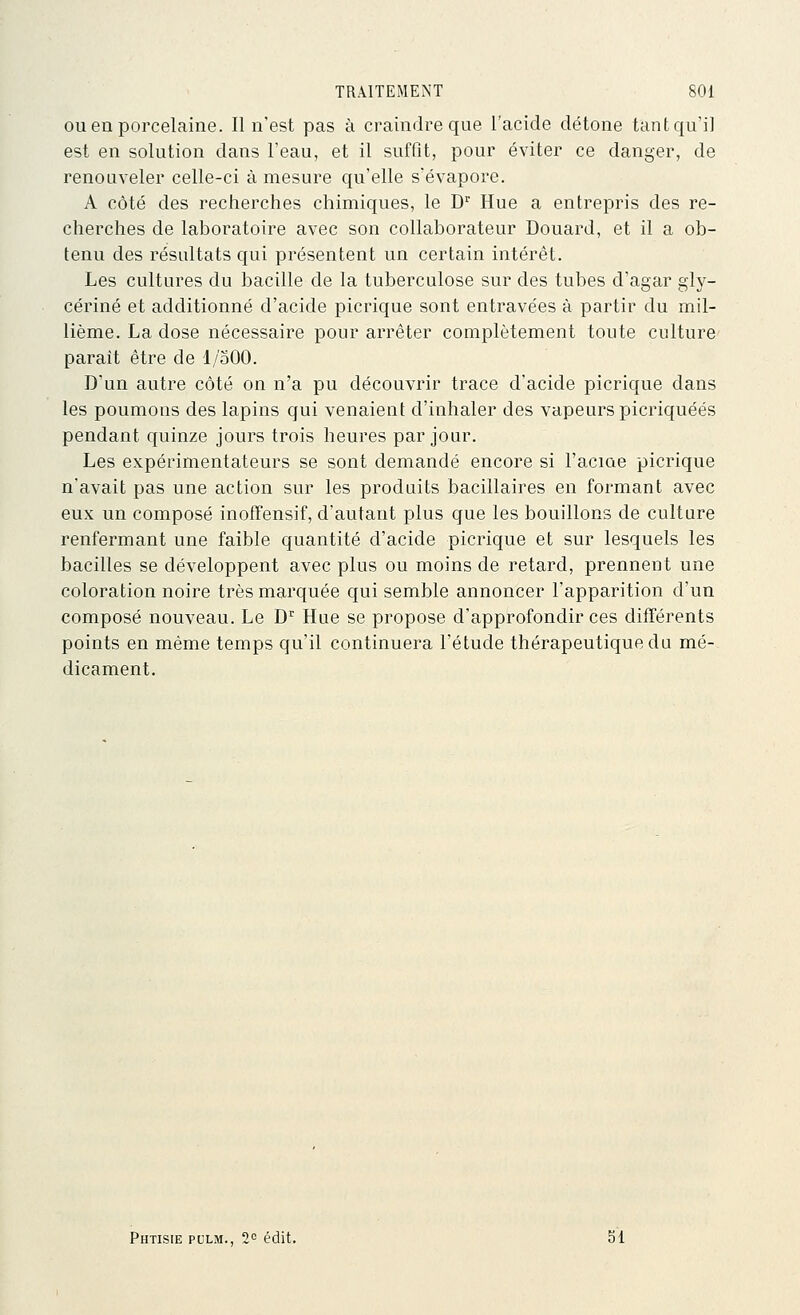 ouen poi'celaine. Il n'est pas à craindre que l'acide détone tant qu'il est en solution dans l'eau, et il suffit, pour éviter ce danger, de renouveler celle-ci à mesure qu'elle s'évapore. A côté des recherches chimiques, le D'' Hue a entrepris des re- cherches de laboratoire avec son collaborateur Douard, et il a ob- tenu des résultats qui présentent un certain intérêt. Les cultures du bacille de la tuberculose sur des tubes d'agar gly- cérine et additionné d'acide picrique sont entravées à partir du mil- lième. La dose nécessaire pour arrêter complètement toute culture parait être de 1/500. D'un autre côté on n'a pu découvrir trace d'acide picrique dans les poumons des lapins qui venaient d'inhaler des vapeurs picriquéés pendant quinze jours trois heures par jour. Les expérimentateurs se sont demandé encore si l'aciae picrique n'avait pas une action sur les produits bacillaires en formant avec eux un composé inoffensif, d'autant plus que les bouillons de culture renfermant une faible quantité d'acide picrique et sur lesquels les bacilles se développent avec plus ou moins de retard, prennent une coloration noire très marquée qui semble annoncer l'apparition d'un composé nouveau. Le D Hue se propose d'approfondir ces différents points en même temps qu'il continuera l'étude thérapeutique du mé- dicament. Phtisie pclm., 2^= édit. 51