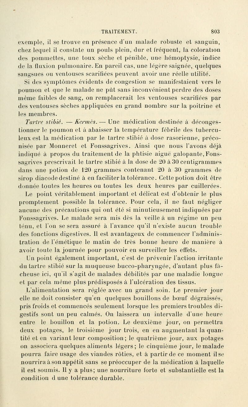 exemple, il se trouve en présence d'un malade robuste et sanguin, chez lequel il constate un pouls plein, dur et Iréquent, la coloration des pommettes, une toux sèche et pénible, une hémoptysie, indice de la fluxion pulmonaire. En pareil cas, une légère saignée, quelques sangsues ou ventouses scarifiées peuvent avoir une réelle utilité. Si des symptômes évidents de congestion se manifestaient vers le poumon et que le malade ne pût sans inconvénient perdre des doses même faibles de sang, on remplacerait les ventouses scarifiées par des ventouses sèches appliquées en grand nombre sur la poitrine et les membres. Tartre stibié. — Kermès. — Une médication destinée à déconges- tionner le poumon et à abaisser la température fébrile des tubercu- leux est la médication par le tartre stibié à dose rasorienne, préco- nisée par Monneret et Fonssagrives. Ainsi que nous l'avons déjà indiqué à propos du traitement de la phtisie aiguë galopante, Fons- sagrives prescrivait le tartre stibié à la dose de 20 à 30 centigrammes dans une potion de 120 grammes contenant 20 à 30 grammes de sirop diacode destiné à en faciliter la tolérance. Cette potion doit être donnée toutes les heures ou toutes les deux heures par cuillerées. Le point véritablement important et délicat est d'obtenir le plus promptement possible la tolérance. Pour cela, il ne faut négliger aucune des précautions qui ont été si minutieusement indiquées par Fonssagrives. Le malade sera mis dès la veille à un régime un peu ténu, et Ton se sera assuré à l'avance qu'il n'existe aucun trouble des fonctions digestives. Il est avantageux de commencer l'adminis- tration de l'émétique le matin de très bonne heure de manière à avoir toute la journée pour pouvoir en surveiller les effets. Un point également important, c'est de prévenir l'action irritante du tartre stibié sur la muqueuse bucco-pharyngée, d'autant plus fâ- cheuse ici, qu'il s'agit de malades débilités par une maladie longue et par cela même plus prédisposés à l'ulcération des tissus. L'alimentation sera réglée avec un grand soin. Le premier jour elle ne doit consister qu'en quelques bouillons de bœuf dégraissés, pris froids et commencés seulement lorsque les premiers troubles di- gestifs sont un peu calmés. On laissera un intervalle d'une heure entre le bouillon et la potion. Le deuxième jour, on permettra deux potages, le troisième jour trois, en en augmentant la quan- tité et en variant leur composition; le quatrième jour, aux potages on associera quelques aliments légers; le cinquième jour, le malade pourra faire usage des viandes rôties, et à partir de ce moment il se nourrira à son appétit sans se préoccuper de la médication à laquelle il est soumis. Il y a plus; une nourriture forte et substantielle est la condition d une tolérance durable.