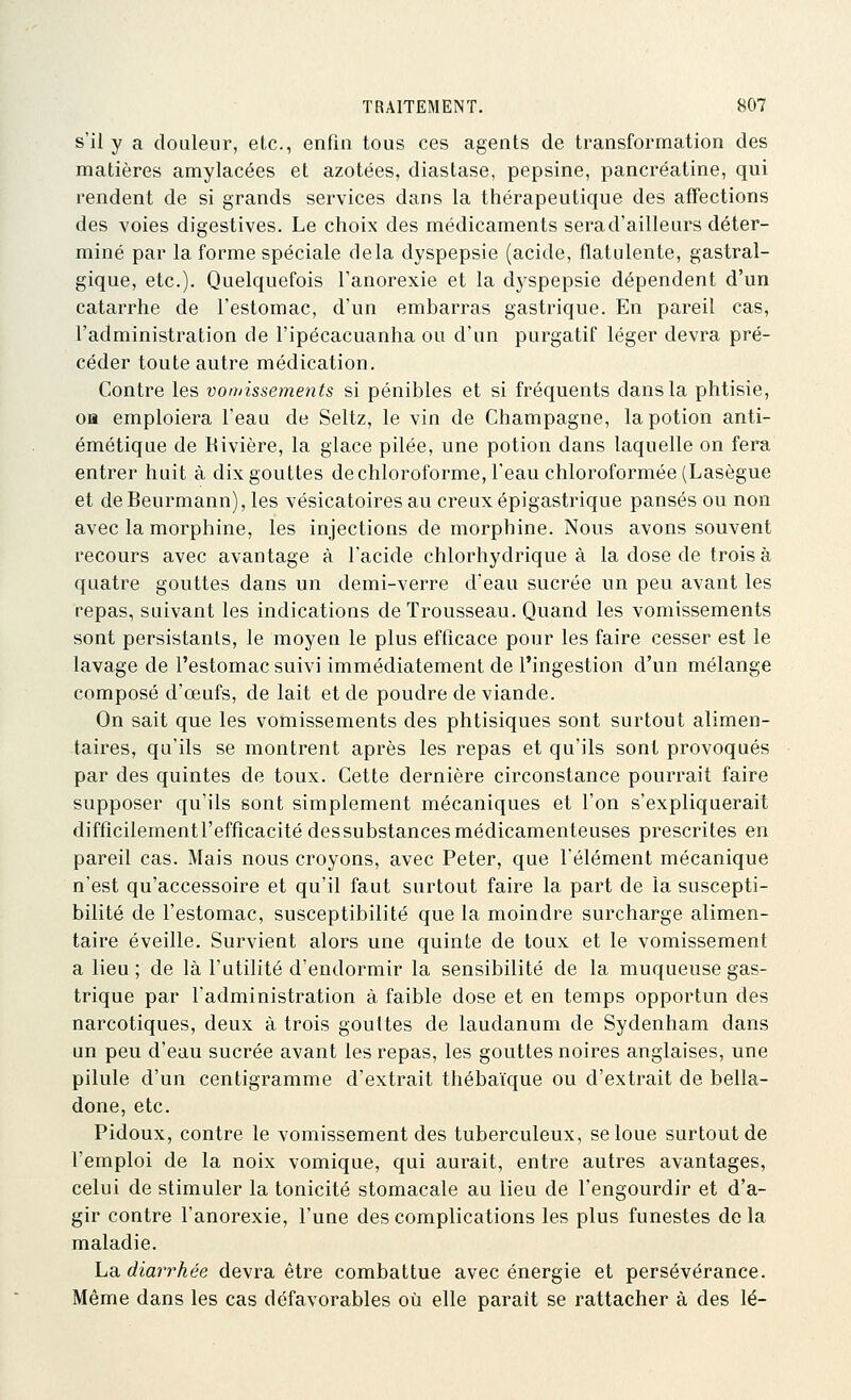 s'il y a douleur, etc., enfin tous ces agents de transformation des matières amylacées et azotées, diastase, pepsine, pancréatine, qui rendent de si grands services dans la thérapeutique des affections des voies digestives. Le choix des médicaments sera d'ailleurs déter- miné par la forme spéciale delà dyspepsie (acide, flatulente, gastral- gique, etc.). Quelquefois l'anorexie et la dyspepsie dépendent d'un catarrhe de l'estomac, d'un embarras gastrique. En pareil cas, l'administration de l'ipécacuanha ou d'un purgatif léger devra pré- céder toute autre médication. Contre les vomissements si pénibles et si fréquents dans la phtisie, oa emploiera l'eau de Seltz, le vin de Champagne, la potion anti- émétique de Kivière, la glace pilée, une potion dans laquelle on fera entrer huit à dix gouttes de chloroforme, l'eau chloroformée (Lasègue et deBeurmann), les vésicatoiresau creux épigastrique pansés ou non avec la morphine, les injections de morphine. Nous avons souvent recours avec avantage à l'acide chlorhydrique à la dose de trois à quatre gouttes dans un demi-verre deau sucrée un peu avant les repas, suivant les indications de Trousseau. Quand les vomissements sont persistants, le moyen le plus efficace pour les faire cesser est le lavage de l'estomac suivi immédiatement de l'ingestion d'un mélange composé d'œufs, de lait et de poudre de viande. On sait que les vomissements des phtisiques sont surtout alimen- taires, qu'ils se montrent après les repas et qu'ils sont provoqués par des quintes de toux. Cette dernière circonstance pourrait faire supposer qu'ils sont simplement mécaniques et l'on s'expliquerait difficilement l'efficacité des substances médicamenteuses prescrites en pareil cas. Mais nous croyons, avec Peter, que l'élément mécanique n'est qu'accessoire et qu'il faut surtout faire la part de la suscepti- bilité de l'estomac, susceptibilité que la moindre surcharge alimen- taire éveille. Survient alors une quinte de toux et le vomissement a lieu; de là l'utilité d'endormir la sensibilité de la muqueuse gas- trique par l'administration à faible dose et en temps opportun des narcotiques, deux à trois gouttes de laudanum de Sydenham dans un peu d'eau sucrée avant les repas, les gouttes noires anglaises, une pilule d'un centigramme d'extrait thébaïque ou d'extrait de bella- done, etc. Pidoux, contre le vomissement des tuberculeux, se loue surtout de l'emploi de la noix vomique, qui aurait, entre autres avantages, celui de stimuler la tonicité stomacale au lieu de l'engourdir et d'a- gir contre l'anorexie, l'une des complications les plus funestes delà maladie. La. diarrhée devra être combattue avec énergie et persévérance. Même dans les cas défavorables où elle paraît se rattacher à des lé-