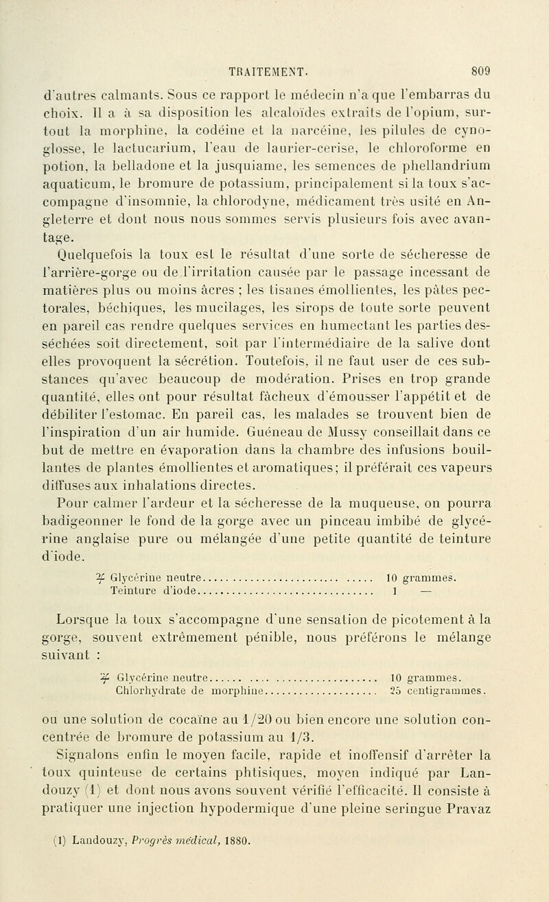 d'autres calmants. Sous ce rapport le médecin n'a que l'embarras du choix. Il a à sa disposition les alcaloïdes extraits de l'opium, sur- tout la morphine, la codéine et la narcéine, les pilules de cyno- glosse, le lactucarium, l'eau de laurier-cerise, le chloroforme en potion, la belladone et la jusquiame, les semences de phellandrium aquaticum, le bromure de potassium, principalement si la toux s'ac- compagne d'insomnie, la chlorodyne, médicament très usité en An- gleterre et dont nous nous sommes servis plusieurs fois avec avan- tage. Quelquefois la toux est le résultat d'une sorte de sécheresse de l'arrière-gorge ou de l'irritation causée par le passage incessant de matières plus ou moins acres ; les tisanes émollientes, les pâtes pec- torales, béchiques, les mucilages, les sirops de toute sorte peuvent en pareil cas rendre quelques services en humectant les parties des- séchées soit directement, soit par l'intermédiaire de la salive dont elles provoquent la sécrétion. Toutefois, il ne faut user de ces sub- stances qu'avec beaucoup de modération. Prises en trop grande quantité, elles ont pour résultat fâcheux d'émousser l'appétit et de débiliter l'estomac. En pareil cas, les malades se trouvent bien de l'inspiration d'un air humide. Guéneau de Mussy conseillait dans ce but de mettre en évaporation dans la chambre des infusions bouil- lantes de plantes émollientes et aromatiques; il préférait ces vapeurs diffuses aux inhalations directes. Pour calmer l'ardeur et la sécheresse de la muqueuse, on pourra badigeonner le fond de la gorge avec un pinceau imbibé de glycé- rine anglaise pure ou mélangée d'une petite quantité de teinture diode. ^ Glycérine neutre 10 grammes. Teinture d'iode 1 — Lorsque la toux s'accompagne d'une sensation de picotement à la gorge, souvent extrêmement pénible, nous préférons le mélange suivant : ^ Glycérine neutre 10 grammes. Chlorlij'drate de morphine 25 centigrammes. OU une solution de cocaïne au 1/20 ou bien encore une solution con- centrée de bromure de potassium au 1/3. Signalons enfin le moyen facile, rapide et inofFensif d'arrêter la toux quinteuse de certains phtisiques, moyen indiqué par Lan- douzy (1) et dont nous avons souvent vérifié l'efficacité. Il consiste à pratiquer une injection hypodermique d'une pleine seringue Pravaz (1) Landouzy, Progrès médical, 1880.