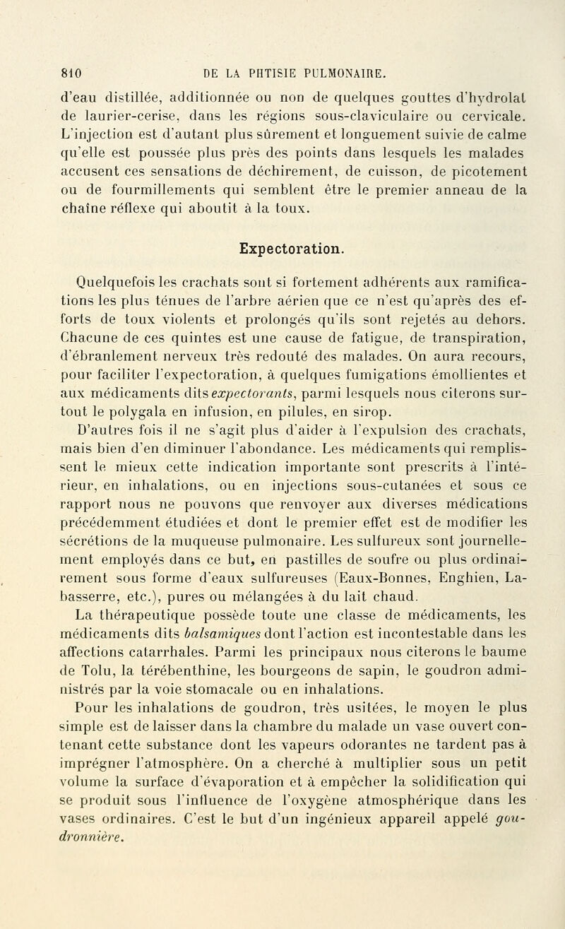 d'eau distillée, additionnée ou non de quelques gouttes d'hydrolal de laurier-cerise, dans les régions sous-claviculaire ou cervicale. L'injection est d'autant plus sûrement et longuement suivie de calme qu'elle est poussée plus près des points dans lesquels les malades accusent ces sensations de déchirement, de caisson, de picotement ou de fourmillements qui semblent être le premier anneau de la chaîne réflexe qui aboutit à la toux. Expectoration. Quelquefois les crachats sont si fortement adhérents aux ramifica- tions les plus ténues de l'arbre aérien que ce n'est qu'après des ef- forts de toux violents et prolongés qu'ils sont rejetés au dehors. Chacune de ces quintes est une cause de fatigue, de transpiration, d'ébranlement nerveux très redouté des malades. On aura recours, pour faciliter l'expectoration, à quelques fumigations émollientes et aux médicaments dits expectorants, parmi lesquels nous citerons sur- tout le polygala en infusion, en pilules, en sirop. D'autres fois il ne s'agit plus d'aider à l'expulsion des crachats, mais bien d'en diminuer l'abondance. Les médicaments qui remplis- sent le mieux cette indication importante sont prescrits à l'inté- rieur, en inhalations, ou en injections sous-cutanées et sous ce rapport nous ne pouvons que renvoyer aux diverses médications précédemment étudiées et dont le premier effet est de modifier les sécrétions de la muqueuse pulmonaire. Les sulfureux sont journelle- ment employés dans ce but, en pastilles de soufre ou plus ordinai- rement sous forme d'eaux sulfureuses (Eaux-Bonnes, Enghien, La- basserre, etc.), pures ou mélangées à du lait chaud. La thérapeutique possède toute une classe de médicaments, les médicaments dits balsamiques dont Vaction est incontestable dans les affections catarrhales. Parmi les principaux nous citerons le baume de Tolu, la térébenthine, les bourgeons de sapin, le goudron admi- nistrés par la voie stomacale ou en inhalations. Pour les inhalations de goudron, très usitées, le moyen le plus simple est de laisser dans la chambre du malade un vase ouvert con- tenant cette substance dont les vapeurs odorantes ne tardent pas à imprégner l'atmosphère. On a cherché à multiplier sous un petit volume la surface d'évaporation et à empêcher la solidification qui se produit sous l'influence de l'oxygène atmosphérique dans les vases ordinaires. C'est le but d'un ingénieux appareil appelé gou- dronnière.