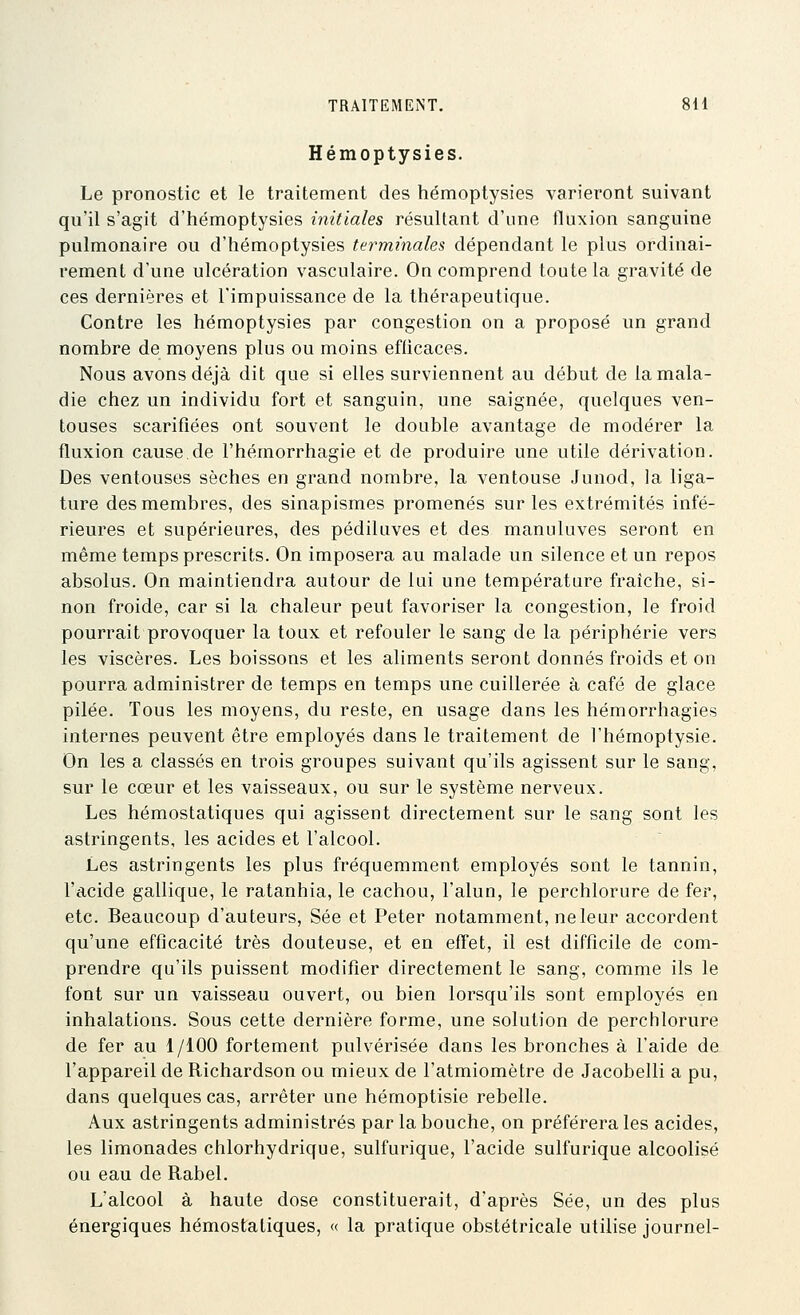 Hémoptysies. Le pronostic et le traitement des hémoptysies varieront suivant qu'il s'agit d'hémoptysies initiales résultant d'une fluxion sanguine pulmonaire ou d'hémoptysies terminales dépendant le plus ordinai- rement d'une ulcération vasculaire. On comprend toute la gravité de ces dernières et l'impuissance de la thérapeutique. Contre les hémoptysies par congestion on a proposé un grand nombre de moyens plus ou moins efficaces. Nous avons déjà dit que si elles surviennent au début de la mala- die chez un individu fort et sanguin, une saignée, quelques ven- touses scarifiées ont souvent le double avantage de modérer la fluxion cause.de l'hémorrhagie et de produire une utile dérivation. Des ventouses sèches en grand nombre, la ventouse Junod, la liga- ture des membres, des sinapismes promenés sur les extrémités infé- rieures et supérieures, des pédiluves et des manuluves seront en même temps prescrits. On imposera au malade un silence et un repos absolus. On maintiendra autour de lui une température fraîche, si- non froide, car si la chaleur peut favoriser la congestion, le froid pourrait provoquer la toux et refouler le sang de la périphérie vers les viscères. Les boissons et les aliments seront donnés froids et on pourra administrer de temps en temps une cuillerée à café de glace pilée. Tous les moyens, du reste, en usage dans les hémorrhagies internes peuvent être employés dans le traitement de l'hémoptysie. On les a classés en trois groupes suivant qu'ils agissent sur le sang, sur le cœur et les vaisseaux, ou sur le système nerveux. Les hémostatiques qui agissent directement sur le sang sont les astringents, les acides et l'alcool. Les astringents les plus fréquemment employés sont le tannin, l'acide gallique, le ratanhia, le cachou, l'alun, le perchlorure de fer, etc. Beaucoup d'auteurs, Sée et Peter notamment, ne leur accordent qu'une efficacité très douteuse, et en effet, il est difficile de com- prendre qu'ils puissent modifier directement le sang, comme ils le font sur un vaisseau ouvert, ou bien lorsqu'ils sont employés en inhalations. Sous cette dernière forme, une solution de perchlorure de fer au 1/100 fortement pulvérisée dans les bronches à l'aide de l'appareil de Richardson ou mieux de l'atmiomètre de Jacobelli a pu, dans quelques cas, arrêter une hémoptisie rebelle. Aux astringents administrés par la bouche, on préférera les acides, les limonades chlorhydrique, sulfurique, l'acide sulfurique alcoolisé ou eau de Rabel. L'alcool à haute dose constituerait, d'après Sée, un des plus énergiques hémostatiques, « la pratique obstétricale utilise journel-