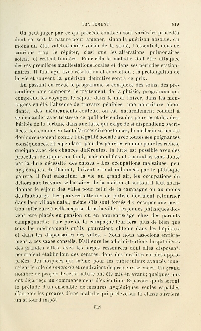 On peut juger par ce qui précède combien sont variés les procédés dont se sert la nature pour amener, sinon la guérison absolue^ du moins un état valétudinaire voisin de la santé. L'essentiel, nous ne saurions trop le répéter, c'est que les altérations pulmonaires soient et restent limitées. Pour cela la maladie doit être attaquée dès ses premières manifestations locales et dans ses périodes station- naires. Il faut agir avec résolution et conviction ; la prolongation de la vie et souvent la guérison définitive sont à ce prix. En passant en revue le programme si complexe des soins, des pré- cautions que comporte le traitement de la phtisie, programme qui comprend les voyages, le séjour dans le midi l'hiver, dans les mon- tagnes en été, l'absence de travaux pénibles, une nourriture abon- dante, des médicaments coûteux, on est naturellement conduit à se demander avec tristesse ce qu'il adviendra des pauvres et des des- hérités de la fortune dans une lutte qui exige de si dispendieux sacri- tices. Ici, comme en tant d'autres circonstances, le médecin se heurte douloureusement contre l'inégalité sociale avec toutes ses poignantes conséquences. Et cependant, pour les pauvres comme pour les riches, quoique avec des chances différentes, la lutte est possible avec des procédés identiques au fond, mais modifiés et amoindris sans doute par la dure nécessité des choses. « Les occupations malsaines, peu hygiéniques, dit Bennet, doivent être abandonnées par le phtisique pauvre. Il faut substituer la vie au grand air, les occupations du dehors aux travaux sédentaires de la maison et surtout il faut aban- donner le séjour des villes pour celui de la campagne ou au moins des faubourgs. Les pauvres atteints de phtisie devraient retourner dans leur village natal, même s'ils sont forcés d'y occuper une posi- tion inférieure à celle acquise dans la ville. Les jeunes phtisiques doi- vent être placés en pension ou en apprentissage chez des parents campagnards; l'air pur de la campagne leur fera plus de bien que tous les médicaments qu'ils pourraient obtenir dans les hôpitaux et dans les dispensaires des villes. » Nous nous associons entière- ment à ces sages conseils. D'ailleurs les administrations hospitalières des grandes villes, avec les larges ressources dont elles disposent, pourraient établir loin des centres, dans des localités rurales appro- priées, des hospices qui même pour les tuberculeux avancés joue- raient le rôle de sanatoria et rendraient de précieux services. Un grand nombre de projets de cette nature ont été mis en avant; quelques-uns ont déjà reçu un commencement d'exécution. Espérons qu'ils seront le prélude d'un ensemble de mesures hygiéniques, seules capables d'arrêter les progrès d'une maladie qui prélève sur la classe ouvrière un si lourd impôt. FIN