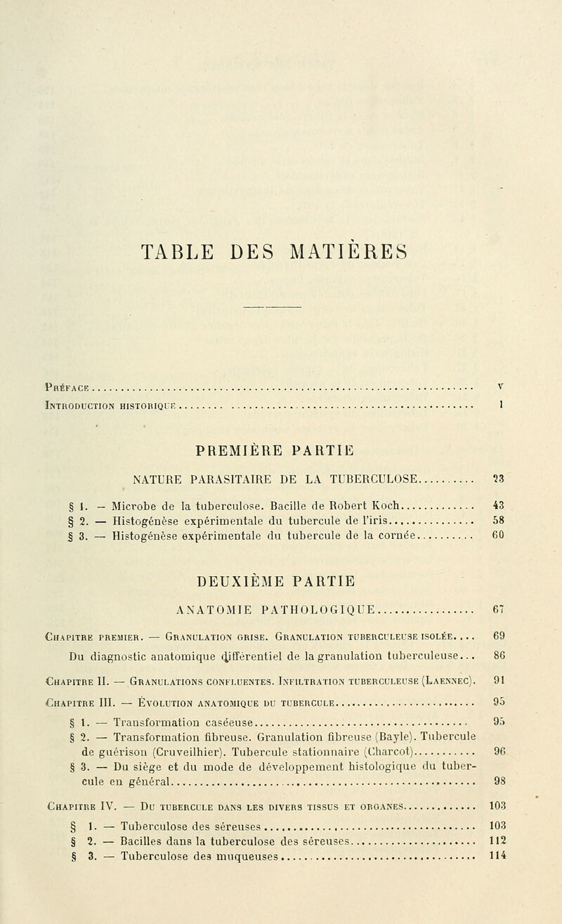 TABLE DES MATIERES Préface v Introduction historiquiî • ' PREMIÈRE PARTIE NATURE PARASITAIRE DE LA TUBERCULOSE n § 1. — Microbe de la tuberculose. Bacille de Robert Koch 43 § 2. — Histogenèse expérimentale du tubercule de l'iris 58 I 3. — Histogenèse expérimentale du tubercule de la cornée 60 DEUXIÈME PARTIE ANATOMIE PATHOLOGIQUE 67 Chapitre premier. — Granulation grise. Granulation tuberculeuse isolée. ... 69 Du diagnostic auatomique (différentiel de la granulation tuberculeuse... 86 Chapitre H. — Granulations confluentes. Infiltration tuberculeuse (Laennec). 91 Chapitre III. — Évolution anatomique du tubercule 95 § 1. — Transformation caséeuse 95 § 2. — Transformation fibreuse. Granulation fibreuse (Bayle). Tubercule de guérison (Cruveilhier). Tubercule stationnaire (Charcot) 96 § 3. — Du siège et du mode de développement histologique du tuber- cule en général 98 Chapitre IV. — Du tubercule dans les divers tissus et organes 103 § 1. — Tuberculose des séreuses 103 § 2. — Bacilles dans la tuberculose des séreuses 112 § 3. — Tuberculose des muqueuses 114