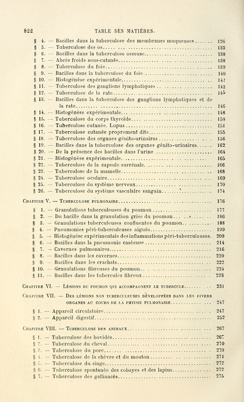 § 4. — Bacilles dans la tuberculose des membranes muqueuses 126 § 6. — Tuberculose des os 133 § 6. — Bacilles dans la tuberculose osseuse 138 § 7. — Abcès froids sous-cutanés 138 § 8. — Tuberculose du foie 139 § 9. — Bacilles dans la tuberculose du foie 140 § 10. — Histogenèse expérimentale 142 § 11. — Tuberculose des ganglions lymphatiques 143 § 12. — Tuberculose de la rate 14^ § 13. — Bacilles dans la tuberculose des ganglions lymphatiques et de la rate 14G § 14. — Histogenèse expérimentale 148 § 15. — Tuberculose du corps thyroïde 150 § 16. — Tuberculose cutanée. Lupus 151 § 17. — Tuberculose cutanée proprement dite 155 § 18. — Tuberculose des organes génito-urinaires 156 § 19. — Bacilles dans la tuberculose des organes génito-urinaires 162 § 20. — De la présence des bacilles dans l'urine 164 § 21. — Histogenèse expérimentale 165 § 22. — Tuberculose de la capsule surrénale 166 § 23. — Tuberculose de la mamelle 168 § 24. — Tuberculose oculaire 169 § 25. — Tuberculose du système nerveux 170 § 26. — Tuberculose du système vasculaire sanguin ? 174 Ch.^pitre V. — Tuberculose pulmonaire 176 § 1. — Granulations tuberculeuses du poumon 177 § 2. — Du bacille dans la granulation grise du poumon j 186 § 3. — Granulations tuberculeuses confluentes du poumou.. 188 § 4. — Pneumonies péri-tuberculeuses aiguës 199 § 5. — Histogenèse expérimentale desinflammations péri-tuberculeuses. 209 § 6. ^ Bacilles dans la pneumonie caséeuse 214 § 7. — Cavernes pulmonaires 216 § 8. — Bacilles dans les cavernes 220 § 9. — Bacilles dans les crachats 222 § 10. — Granulations fibreuses du poumou 224 § 11. — Bacilles dans les tubercules fibreux . 228 Chapitre VL — Lésions du poumon qui accompagnent le tubercule 231 Chapitre VH. — Des lésions non tuberculeuses développées dans les divers organes au cours de la phtisie pulmonaire 247 § 1. — Appareil circulatoire 247 § 2. — Appareil digestif 252 Chapitre VHL — Tuberculose des animaux 267 § 1. — Tuberculose des bovidés 267 § ?. — Tuberculose du cheval 270 § .''. — Tuberculose du porc 270 § i. — Tuberculose de la chèvre et du mouton 271 § .',. — Tuberculose du singe 272 § 0. — Tuberculose spontanée des cobayes et des lapins 272 § 7. — Tuberculose des gallinacés 275