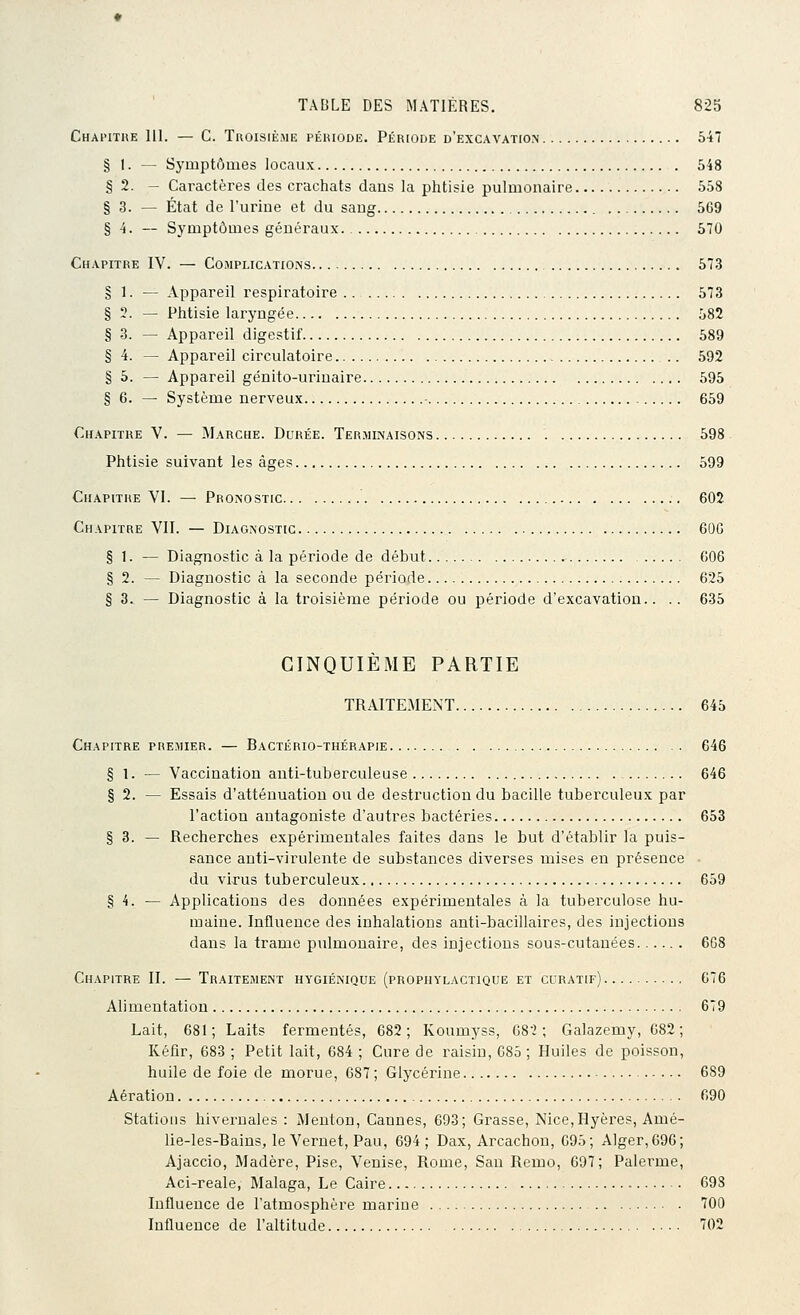 Chai'ithe 111. — C. Troisième période. Période d'excavation 547 § 1. — Symptômes locaux 548 § 2. - Caractères des crachats dans la phtisie pulmonaire 558 § 3. — État de l'urine et du sang 569 § 4. — Symptômes généraux 570 Chapitre IV. — ComplicatiOi-vs 573 § 1. — Appareil respiratoire 573 § 3. — Phtisie laryngée 582 § 3. — Appareil digestif 589 § 4. — Appareil circulatoire 592 § 5. — Appareil génito-uriuaire 595 § 6. — Système nerveux 659 Chapitre V. — Marche. Durée. Terminaisons 598 Phtisie suivant les âges 599 Chapitre VI. — Pronostic 602 Chapitre VIT. — Diagnostic 60G § 1. — Diagnostic à la période de début 006 § 2. — Diagnostic à la seconde période 625 § 3. — Diagnostic à la troisième période ou période d'excavation.. .. 635 CINQUIEME PARTIE TRAITEMENT 645 Chapitre premier. — Bactério-thérapie 646 § 1. — Vaccination anti-tuberculeuse 646 § 2. — Essais d'atténuation ou de destruction du bacille tuberculeux par l'action antagoniste d'autres bactéries 653 § 3. — Recherches expérimentales faites dans le but d'établir la puis- sance anti-virulente de substances diverses mises en présence du virus tuberculeux 659 § 4. — Applications des données expérimentales à la tuberculose hu- maine. Influence des inhalations anti-bacillaires, des injections dans la trame pulmonaire, des injections sous-cutanées 668 Chapitre II. — Traitement hygiénique (prophylactique et curatif) 676 Alimentation 679 Lait, 681; Laits fermentes, 682; Koumyss, 68'2 ; Galazemy, 682; Kéfir, 683 ; Petit lait, 684 ; Cure de raisin, 085 ; Huiles de poisson, huile de foie de morue, 687 ; Glycérine 689 Aération 090 Stations hivernales : Menton, Cannes, 693; Grasse, Nice,Hyères, Amé- lie-les-Bains, le Vernet, Pau, 694; Dax, Arcachon, 695; Alger, 696; Ajaccio, Madère, Pise, Venise, Rome, San Remo, 697; Païenne, Aci-reale, Malaga, Le Caire ■ 698 Influence de l'atmosphère marine 700 Influence de l'altitude '702