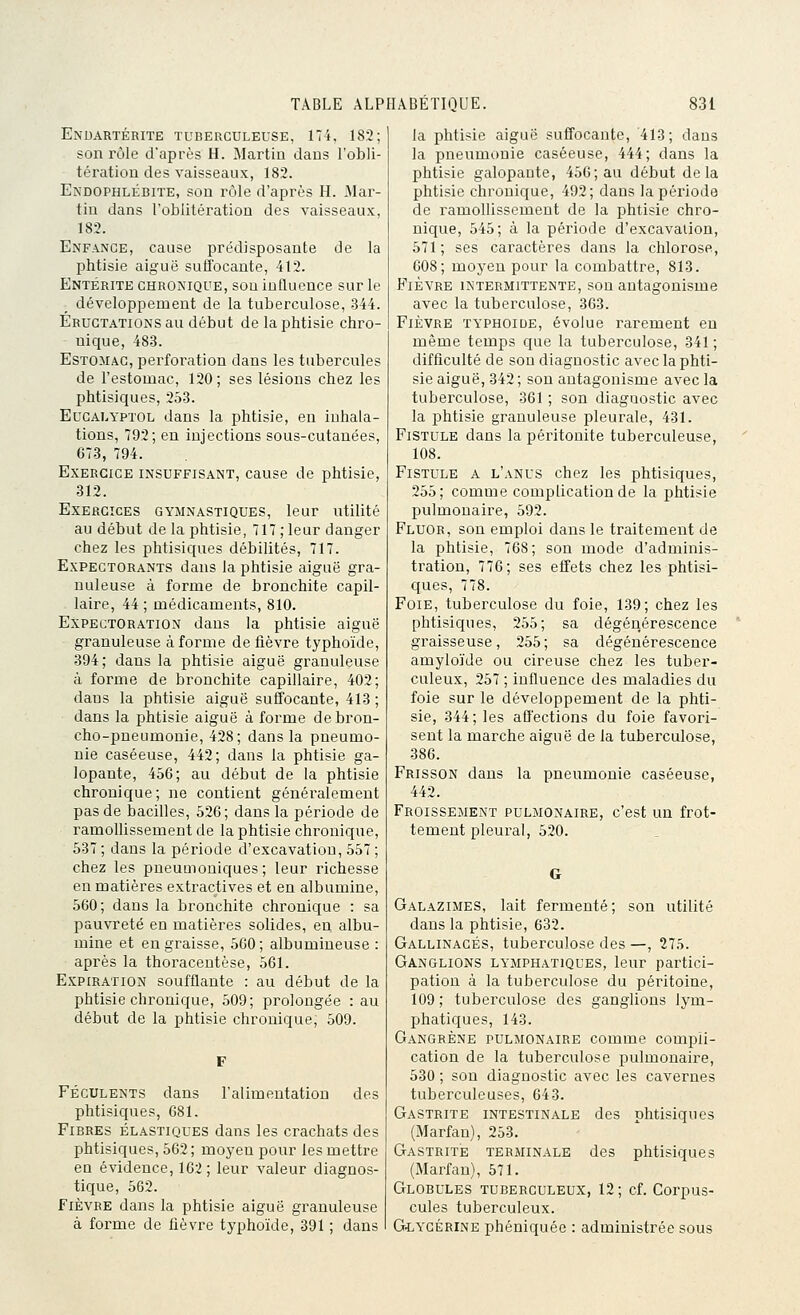 Enuartérite tuberculeuse, 174, 182; son rôle d'après H. Martin dans l'obli- tération des vaisseaux, 182. Endophlébite, son rôle d'après H. Mar- tin dans l'oblitération des vaisseaux, 182. Enfance, cause prédisposante de la phtisie aiguë suffocante, 412. Entérite chronique, sou influence sur le développement de la tuberculose, -344. Eructations au début de la phtisie chro- nique, 48-3. Estomac, perforation dans les tubercules de l'estomac, 120; ses lésions chez les phtisiques, 253. EucALYPTOL dans la phtisie, en inhala- tions, 792; en injections sous-cutanées, 673, 794. Exercice insuffisant, cause de phtisie, 312. Exercices gymnastiques, leur utilité au début de la phtisie, 717 ; leur danger chez les phtisiques débilités, 717. Expectorants dans la phtisie aiguë gra- nuleuse à forme de bronchite capil- laire, 44 ; médicaments, 810. Expectoration dans la phtisie aiguë granuleuse à forme de fièvre typhoïde, 394; dans la phtisie aiguë granuleuse à forme de bronchite capillaire, 402; dans la phtisie aiguë suffocante, 413 ; dans la phtisie aiguë à forme de bron- cho-pneumonie, 428; dans la pneumo- nie caséeuse, 442; dans la phtisie ga- lopante, 456; au début de la phtisie chronique; ne contient généralement pas de bacilles, 526; dans la période de ramollissement de la phtisie chronique, 537 ; dans la période d'excavation, 557 ; chez les pneumoniques ; leur richesse en matières extractives et en albumine, 560; dans la bronchite chronique : sa pauvreté en matières solides, en albu- mine et engraisse, 560; albumineuse : après la thoracentèse, 561. Expiration soufflante : au début de la phtisie chronique, 509; prolongée : au début de la phtisie chronique, 509. Féculents dans l'alimentation des phtisiques, 081. Fibres élastiques dans les crachats des phtisiques, 562; moyen pour les mettre eu évidence, 162; leur valeur diagnos- tique, 562. Fièvre dans la phtisie aiguë granuleuse à forme de fièvre typhoïde, 391 ; dans la i^htisie aiguë suffocante, 413; dans la pneumonie caséeuse, 444; dans la phtisie galopante, 456; au début delà phtisie chronique, 492; dans la période de ramollissement de la phtisie chro- nique, 545; à la période d'excavaiion, 571; ses caractères dans la chlorose, 608; moyen pour la combattre, 813. Fièvre intermittente, son antagonisme avec la tuberculose, 363. Fièvre typhoiue, évolue rarement en même temps que la tuberculose, 341 ; difficulté de son diagnostic avec la phti- sie aiguë, 342; son antagonisme avec la tuberculose, 361 ; son diagnostic avec la phtisie granuleuse pleurale, 431. Fistule dans la péritonite tuberculeuse, 108. Fistule a l'anus chez les phtisiques, 255; comme complication de la phtisie pulmonaire, 592. Fluor, son emploi dans le traitement de la phtisie, 768; son mode d'adminis- tration, 776; ses effets chez les phtisi- ques, 778. Foie, tuberculose du foie, 139; chez les phtisiques, 255; sa dégénérescence graisseuse, 255 ; sa dégénérescence amyloïde ou cireuse chez les tuber- culeux, 257 ; influence des maladies du foie sur le développement de la phti- sie, 344; les affections du foie favori- sent la marche aiguë de la tuberculose, 386. Frisson dans la pneumonie caséeuse, 442. Froissement pulmonaire, c'est un frot- tement pleural, 520. Galazimes, lait fermenté; son utilité dans la phtisie, 632. Gallinacés, tuberculose des —, 275. Ganglions lymphatiques, leur partici- pation à la tuberculose du péritoine, 109 ; tuberculose des ganglions lym- phatiques, 143. Gangrène pulmonaire comme compli- cation de la tuberculose pulmonaire, 530 ; son diagnostic avec les cavernes tuberculeuses, 643. Gastrite intestinale des phtisiques (Marfan), 253. Gastrite terminale des phtisiques (Marfan), 571. Globules tuberculeux, 12 ; cf. Corpus- cules tuberculeux. GiYCÉRiNE phéniquée : administrée sous