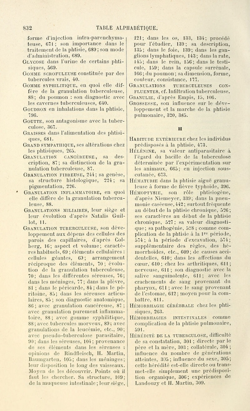 forme d'injection intra-parenchyma- teuse, 671 ; son importance dans le traitement de la plitisie, 689 ; son mode d'administration, 689. Glygose dans l'urine de certains phti- siques, 569. Gomme sgrofuleuse constituée par des tubercules vrais, 40. Gomme syphilitique, en quoi elle dif- fère de la granulation tuberculeuse, 88; du poumon : son diagnostic avec les cavernes tuberculeuses, 640. Goudron en inhalations dans la phtisie, 796. Goutte, son antagonisme avec la tuber- culose, 367. Graisses dans l'alimentation des phtisi- ques, 681. Grand sympathique, ses altérations chez les phtisiques, 265. Granulation cancéreuse, sa des- cription, 87 ; sa distinction de la gra- nulation tuberculeuse, 87. Granulation fibreuse, 244; sa genèse, sa structure histologique, 224 ; sa pigmentation, 226. Granulation inflammatoire, en quoi elle diffère de la granulation tubercu- leuse, 88. Granulations miliaires, leur siège et leur évolution d'après Natalis Guil- lot, 11. Granulation turerguleuse, son déve- loppement aux dépens des cellules des parois des capillaires, d'après Col- berg, 16; aspect et volume; caractè- res habituels, 69 ; éléments cellulaires : cellules géantes, 69 ; arrangement réciproque des éléments, 70 ; évolu- tion de la graïutlation tuberculeuse, 70; dans les différentes séreuses, 76; dans les méninges, 77; dans la plèvre, 81 ; dans le péricarde, 84 ; dans le pé- ritoine, 85; dans les séreuses articu- laires, 85 ; son diagnostic anatomic{ue, 86; avec granulation cancéreuse, 87; avec granulation purement inflamma- toire, 88; avec gomme syphilitique, 88; avec tubercules morveux, 89; avec granulations de la leucémie, etc., 90; avec pseudo-tuberculose parasitaire, 90; dans les séreuses, 104; provenance de ses éléments dans les séreuses : opinions de Rindfleisch, H. Martin, Baumgarten;, 105; dans les méninges; leur disposition le long des vaisseaux. Moyen de les découvrir. Points oii il faut les chercher. Sa structure, 109; de la muqueuse intestinale ; leur siège, 121; dans les os, 1-33, 134; procédé pour l'étudier, 139 ; sa description, 135; dans le foie, 139; dans les gan- glions lymphatiques, 143 ; dans la rate, 145; dans le rein, 156; dans le testi- cule, 159; dans la capsule surrénale, 166 ; du poumon ; sa dimension, forme, couleur, consistance, 177. Granulations tuberculeuses con- fluentes, cf. Infiltration tuberculeuse. Granulie, d'après Empis, 15, 106. Grossesse, son influence sur le déve- loppement et la marche de la phtisie pulmonaire, 320, 385. Habitude extérieure chez les individus prédisposés à la phtisie, 473. HÉLÉNINE, sa valeur antiparasitaire à l'égard du bacille de la tuberculose déterminée par l'expérimentation sur les animaux, 665; en injection sous- cutanée, 673. HÉMATURIE dans la phtisie aiguë granu- leuse à forme de fièvre typhoïde, 396. HÉMOPTYSIE, son rôle phtisiogène, d'après Niemeyer, 339; dans la pneu- monie caséeuse,442; surtout fréquente au début de la phtisie chronique, 526; ses caractères au début de la phtisie chronique, 527 ; sa valeur diagnosti- que; sa pathogénie, 528 ; comme com- plication de la phtisie à la l^'^ période, 574; à la période d'excavation, 574; supplémentaire des règles, des hé- morrhoïdes, etc., 609; de causes acci- dentelles, 610; dans les affections du cœur,'610 ; chez les arthritiques, 611; nerveuse, 611 ; son diagnostic avec la salive sanguinolente, 611; avec les crachements de sang provenant du pharynx, 611 ; avec le sang provenant de l'estomac, 612; moyen pour la com- battre, 811. HÉMORRHAGiE CÉRÉBRALE chcz les phti- siques, 263. HÉMORRHAGIES INTESTINALES COmme complication de la phtisie pulmonaire, 591. HÉRÉDITÉ DE LA TUBERCULOSE, difficulté de sa constatation, 301 ; directe par le père et la mère, 303 ; collatérale, 304 ; influence du nombre de générations atteintes, 305; influence du sexe, 305; cette hérédité est-elle directe ou trans- met-elle simplement une prédisposi- tion organique, 306; expériences de Landouzy et H. Martin, 309.