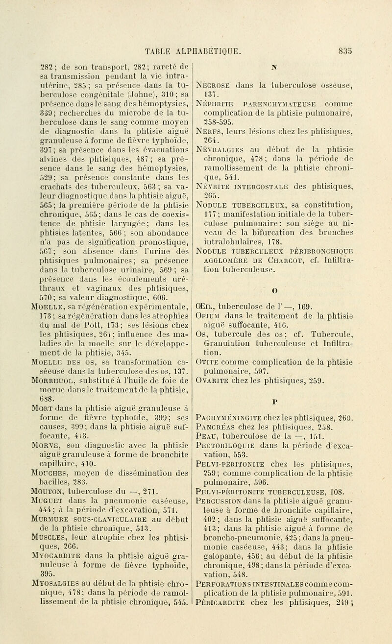 282; de son transport, 283; rareté de sa transmission pendant la vie intra- utérine, 285 ; sa présence dans la tu- berculose congénitale (Johne), 310; sa présence dans le sang des hémoptysies, 339; recherches du microbe de la tu- berculose dans le sang comme moyeu de diagnostic dans la phtisie aiguë granuleuse à forme de fièvre typhoïde, 397 ; sa présence dans les évacuations alvines des phtisiques, 487 ; sa pré- sence dans le sang des hémoptysies, 629; sa présence constante dans les crachats des tuberculeux, 563 ; sa va- leur diagnostique dans la phtisie aiguë, 565; la première période de la phtisie chronique, 565; dans le cas de coexis- tence de phtisie laryngée ; dans les phtisies latentes, 666 ; son abondance n'a pas de signification pronostique, 567 ; son absence dans l'urine des phtisiques pulmonaires; sa présence dans la tuberculose urinaire, 569 ; sa présence dans les écoulements uré- thraux et vaginaux des phtisiques, 570; sa valeur diagnostique, 606. Moelle, sa régénération expérimentale, 173; sa régénération dans les atrophies du mal de Pott, 173; ses lésions chez les phtisiques, 26i; influence des ma- ladies de la moelle sur le développe- ment de la phtisie, 345. Moelle des os, sa transformation ca- séeuse dans la tuberculose des os, 137. MORRHUOL, substitué à l'huile de foie de morue dans le traitement de la phtisie, 6s8. Mort dans la phtisie aiguë granuleuse à forme de fièvre typhoïde, 399; ses causes, 399 ; dans la phtisie aiguë suf- focante, 4i3. Morve, son diagnostic avec la phtisie aiguë granuleuse à forme de bronchite capillaire, 410. MoiTCHES, moyen de dissémination des bacilles, 283. Mouton, tuberculose du —, 271. Muguet dans la pneumonie caséeuse, 444; à la période d'excavation, 571. Murmure sous-clayiculaire au début de la phtisie chronique, 513. Muscles, leur atrophie chez les phtisi- ques, 266. Myocardite dans la phtisie aiguë gra- nuleuse à forme de fièvre typhoïde, 395. Myosalgies au début de la phtisie chro- nique, 478; dans la période de ramol- lissement de la phtisie chronique, 546. N NÉCROSE dans la tuberculose osseuse, 137. NÉPHRITE PARENGHYMATEUSE COmme complication de la phtisie pulmonaire, 268-595. Nerfs, leurs lésions chez les phtisiques, 264. NÉVRALGIES au début de la phtisie chronique, 478 ; dans la période de ramollissement de la phtisie chroni- que, 541. NÉVRITE INTERCOSTALE des phtisiqucs, 265. Nodule tuberculeux, sa constitution, 177 ; manifestation initiale de la tuber- culose pulmonaire : son siège au ni- veau de la bifurcation des bronches intralobulaires, 178. Nodule tuberculeux péribronchique AGGLOMÉRÉ DE Charcot, cf. Infiltra- tion tuberculeuse. O OEiL, tuberculose de F—, 169. Opium dans le traitement de la phtisie aiguë suffocante, 410. Os, tubercule des os; cf. Tubercule, Granulation tuberculeuse et Infiltra- tion. Otite comme complication de la phtisie pulmonaire, 697. OvARiTE chez les phtisiques, 269. Pachyméningite chez les phtisiques, 260. Pancréas chez les phtisiques, 258. Peau, tuberculose de la —, 151. Pectoriloquie dans la période d'exca- vation, 553. Pelvi-péritonite chez les phtisiques, 259; comme compUcation de la phtisie pulmonaire, 696. Pelvi-péritonite tuberculeuse, 108. Percussion dans la phtisie aiguë granu- leuse à forme de bronchite capillaire, 402 ; dans la phtisie aiguë suffocante, 413; dans la phtisie aiguë à forme de broncho-pneumonie, 425 ; dans la pneu- monie caséeuse, 443; dans la phtisie galopante, 456; au début de la phtisie chronique, 498 ; dans la période d'exca- vation, 548. Perforations intestinales comme com- plication de la phtisie pulmonaire, 591. PÉRiCARDiTE chez Ics phtisiques, 249;