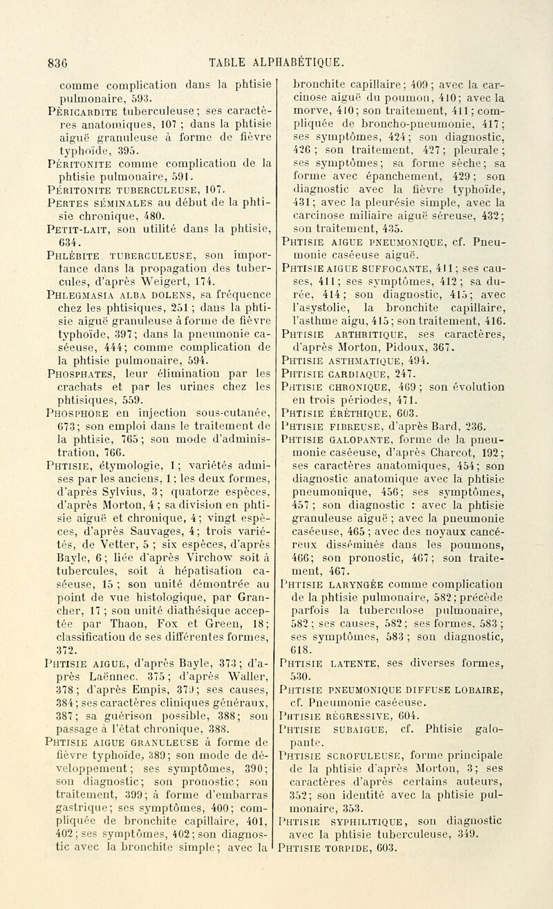 comme complication dans la phtisie pulmonaire, 693. PÈRICARDITE tuberculeuse ; ses caractè- res anatoraiques, 107 ; dans la phtisie aiguë granuleuse à forme de fièvre tj'phoïde, 395. PÉRITONITE comme complication de la phtisie pulmonaire, 591. PÉRITONITE TUBERCULEUSE, 107. Pertes séminales au début de la phti- sie chronique, 480. Petit-lait, son utilité dans la phtisie, 634. Phlébite tuberculeuse, son impor- tance dans la propagation des tuber- cules, d'après Weigert, 174. Phlegmasia alba dolens, sa fréquence chez les phtisiques, 251 ; dans la phti- sie aiguë granuleuse à forme de fièvre typhoïde, 397; dans la pneumonie ca- séeuse, 444; comme complication de la phtisie pulmonaire, 594. Phosphates, leur élimination par les crachats et par les urines chez les phtisiques, 559. Phosphore en injection sous-cutanée, 673; son emploi dans le traitement de la phtisie, 765; son mode d'adminis- tration, 766. Phtisie, étymologie, 1 ; variétés admi- ses par les anciens, 1 ; les deux formes, d'après Sylvius, 3; quatorze espèces, d'après Morton, 4 ; sa division en phti- sie aiguë et chronique, 4; vingt espè- ces, d'après Sauvages, 4; trois varié- tés, de Vetter, 5 ; six espèces, d'après Bayle, 6 ; liée d'après Virchow soit à tubercules, soit à hépatisatiou ca- .séeuse, 15 ; son unité démontrée au point de vue histologique, par Gran- cher, 17 ; son unité diathésique accep- tée par Thaon, Fox et Green, 18; classification de ses différentes formes, 372. Phtisie aiguë, d'après Bayle, 373; d'a- près Laëunec, 375 ; d'après Waller, 378; d'après Empis, 37:); ses causes, 384; ses caractères cliniques généraux, 387; sa guérison possible, 388; sou passage à l'état chronique, 388. Phtisie aiguë granuleuse à forme de fièvre typhoïde^ 389; son mode de dé- veloppement; ses symptômes, 390; son diagnostic; son pronostic; son traitement, 399; à forme d'embarras gastrique; ses symptômes, 400; com- pliquée de bronchite capillaire, 401, 402; ses symptômes, 402; son diagnos- tic avec la bronchite simple ; avec la ' bronchite capillaire ; 409 ; avec la car- cinose aiguë du poumon, 410; avec la morve, 4l0; son traitement, 411; com- pliquée de broncho-pneumonie, 417; ses symptômes, 424; son diagnostic, 426 ; son traitement, 427 ; pleurale ; ses symptômes; sa forme sèche; sa forme avec épanchement, 429 ; son diagnostic avec la fièvre typhoïde, 431; avec la pleurésie simple, avec la carcinose miliaire aiguë séreuse, 432; son traitement, 435. Phtisie aiguë pneumonique, cf. Pneu- monie caséeuse aiguë. Phtisie AIGUË suffocante, 411; ses cau- ses, 411; ses symptômes, 412; sa du- rée, 414; son diagnostic, 415; avec l'asystolie, la bronchite capillaire, l'asthme aigu, 415 ; son traitement, 416. Phtisie arthritique, ses caractères, d'après Morton, Pidoux, 367. Phtisie asthmatique, 494. Phtisie cardiaque, 247. Phtisie chronique, 469 ; son évolution en trois périodes, 471. Phtisie éréthique, 603. Phtisie fibreuse, d'après Bard, 236. Phtisie galopante, forme de la pneu- monie caséeuse, d'après Charcot, 192; ses caractères anatomiques, 454; son diagnostic anatomique avec la phtisie pneumonique, 456; ses sj'mptômes, 457 ; son diagnostic : avec la phtisie granuleuse aiguë ; avec la pneumonie caséeuse, 465 ; avec des noyaux cancé- reux disséminés dans les poumons, 466; son pronostic, 407; son traite- ment, 467. Phtisie laryngée comme complication de la phtisie pulmonaire, 582; précède parfois la tuberculose pulmonaire, 582; ses causes, 582; ses formes, 583; ses symptômes, 583 ; son diagnostic, 018. Phtisie latente, ses diverses formes, 530. Phtisie pneumonique diffuse lobaire, cf. Pneumonie caséeuse. Phtisie régressive, 604. Phtisie subaigue, cf. Phtisie galo- pante. Phtisie scrofuleuse, forme principale de la phtisie d'après Morton, 3 ; ses caractères d'après certains auteurs, 352; son identité avec la phtisie pul- monaire, 353. Phtisie syphilitique, son diagnostic avec la phtisie tuberculeuse, 349. Phtisie torpide, 603.