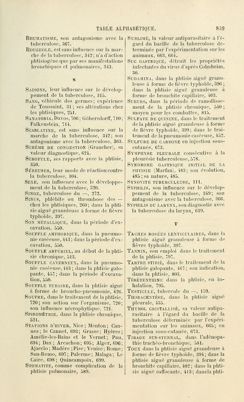 Rhumatisme, son antagonisme avec la tuberculose, 367. Rougeole, est sans influence sui' la mar- che cle la tuberculose, 342; n'a d'action phtisiogène que par ses manifestations bronchiques et pulmonaires, 343. Saisons, leur influence sur le dévelop- pement de la tuberculose, 315. Sang, véhicule des germes; expérience de Toussaint, 31 ; ses altérations chez les phtisiques, 251. SanatORIA, Davos, 706; Gôbersdorff, 710; Falkenstein, 714. Scarlatine, est sans influence sur la marche de la tuberculose, 342; sou antagonisme avec la tuberculose, 363. ScHÈME de congestion (Graucher), sa valeur diagnostique, 624. Scrofule, ses rapports avec la phtisie, 350. Séreuses, leur mode de réaction contre la tuberculose, 104. Sexe, son influence avec le développe- ment de la tuberculose, 320. Singe, tuberculose du —, 272. Sinus, phlébite ou thrombose des — chez les phtisiques, 260; dans la phti- sie aiguë granuleuse à forme de fièvre typhoïde, 397. Son métallique, dans la période d'ex- cavation, 550. Souffle amphorique, dans la pneumo- nie caséeuse, 443 ; dans la période d'ex- cavation, 550. Souffle artériel, au début de la phti- sie chronique, 513. Souffle caverneux, dans la pneumo- nie caséeuse, 443 ; dans la phtisie galo- pante, 457; dans la période d'excava- tion, 550. Souffle tubaire, dans la phtisie aiguë à forme de broncho-pneumonie, 426. Soufre, dans le traitement de la phtisie, 720; son action sur l'organisme, 720; son influence nécrophytique, 721. Spirométrie, dans la phtisie chronique, 521. Stations d'hiver, Nice; Menton; Can- nes; le Cannet, 693; Grasse; Hyères ; Amélie-les-Bains et le Vernet; Pau, 694; Dax; Arcachon; 695; Alger, 696; Ajaccio ; Madère ; Pise ; Venise ; Rome ; San-Remo, 697; Palerme; Malaga; Le Caire, 698 ; Quincampoix, 699. Stomatite, comme complication de la phtisie pulmonaire, 589. Sublimé, la valeur antiparasitaire à l'é- gard du bacille de la tuberculose dé- terminée par l'expérimentation sur les animaux, 663, 664. Suc gastrique, détruit les propi'iétés infectantes du virus d'après Cohnheim, 30. Sudamina, dans la phtisie aiguë granu- leuse à forme de fièvre typhoïde, 396 ; dans la phtisie aiguë granuleuse à forme de bronchite capillaire, 403. Sueurs, dans la période de ramollisse- ment de la phtisie chronique, 540 ; moyen pour les combattre, 815. Sulfate de quinine, dans le traitement de la phtisie aiguë granuleuse à forme de fièvre typhoïde, 399 ; dans le trai- tement de la pneumonie caséeuse, 452. Sulfure de carbone en injection sous- cutanée, 673. Symphyse pleurale consécutive à la pleurésie tuberculeuse, 578. Syndrome gastrique initial de la phtisie (Marfan), 483; son évolutiou, 485 ; sa nature, 485. Synovite tuberculeuse, 111. Syphilis, sou influence sur le dévelop- pement de la tuberculose, 349; son antagonisme avec la tuberculose, 366. Syphilis du larynx, son diagnostic avec la tuberculose du larynx, 619. Taches rosées lenticulaires, dans la phtisie aiguë granuleuse à forme de fièvre typhoïde, 397. Tannin, son emploi dans le traitement de la phtisie, 797. Tartre stibié, dans le traitement de la phtisie galopante, 467; son indication, dans la phtisie, 803. TÉRÉBENTHINE daus la phtisie, en in- halation, 795. Testicule, tubercule du —, 139. Thoracentèse, dans la phtisie aiguë pleurale, 435. Thymol cristallisé, sa valeur antipa- rasitaire à l'égard du bacille de la tuberculose déterminée par l'expéri- mentation sur les animaux, 665; en injection sous-cutanée, 673. Tirage sus-sternal, dans l'adénopa- thie trachéo-brouchique, 581. Toux dans la phtisie aiguë granuleuse à forme de fièvre typhoïde, 394; dans la phtisie aiguë granuleuse à forme de bronchite capillaire, 402 ; dans la phti- sie aiguë suffocante, 413; danslaphti-