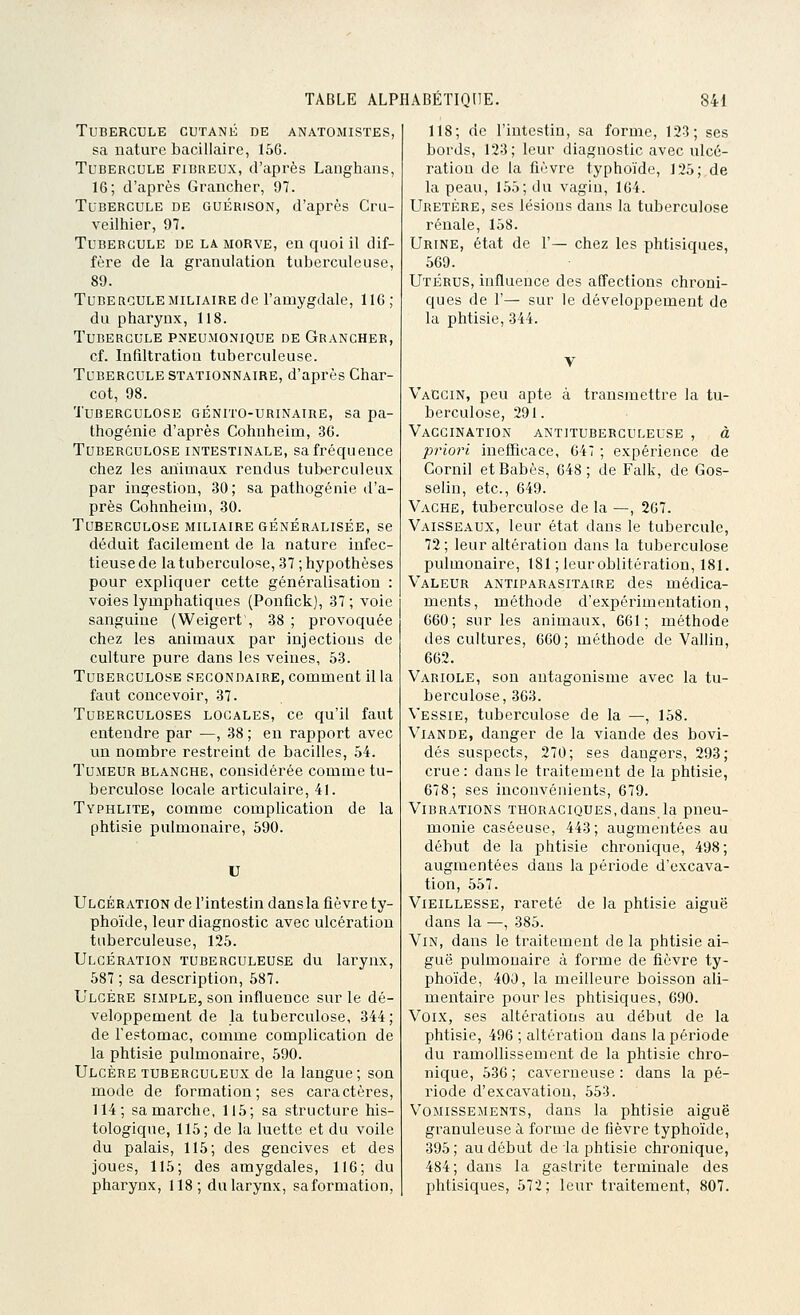 Tubercule cutané de anatomistes, sa nature bacillaire, 156. Tubercule fibreux, d'après Langhaas, 16; d'après Graiicher, 97. Tubercule de guérison, d'après Cru- veiihier, 97. Tubercule de la morve, en quoi il dif- fère de la granulation tuberculeuse, 89. Tube roule MILIAIRE de l'amygdale, 116 ; du pharynx, 118. Tubercule pneumonique de Grangher, cf. Infiltration tuberculeuse. Tubercule stationnaire, d'après Char- cot, 98. Tuberculose génito-urinaire, sa pa- thogénie d'après Cohuheim, 36. Tuberculose intestinale, sa fréquence chez les animaux rendus tuberculeux par ingestion, 30 ; sa pathogénie d'a- près Cohnheim, 30. Tuberculose miliaire généralisée, se déduit facilement de la nature infec- tieuse de la tuberculose, 37 ; hypothèses pour expliquer cette généralisation : voies lymphatiques (Ponfick), 37 ; voie sanguine (Weigert\ 38 ; provoquée chez les animaux par injectious de culture pure dans les veines, 53. Tuberculose secondaire, commeat il la faut concevoir, 37. Tuberculoses locales, ce qu'il faut entendre par —, 38 ; en rapport avec un nombre restreint de bacilles, 54. Tumeur blanche, considérée comme tu- berculose locale articulaire, 41. Typhlite, comme complication de la phtisie pulmonaire, 590. U Ulcération de l'intestin dans la fièvre ty- phoïde, leur diagnostic avec ulcération tuberculeuse, 125. Ulcération tuberculeuse du larynx, 587 ; sa description, 587. Ulcère simple, son influence sur le dé- veloppement de la tuberculose, 344; de l'estomac, comme complication de la phtisie pulmonaire, 590. Ulcère tuberculeux de la langue; son mode de formation; ses caractères, 114; sa marche, 115; sa structure his- tologique, 115; de la luette et du voile du palais, 115; des gencives et des joues, 115; des amygdales, 116; du pharynx, 118; du larynx, saformation. 118; de l'intestin, sa forme, 123; ses bords, 123; leur diagnostic avec ulcé- ration de la fièvre typhoïde, 125; de la peau, 155; du vagin, 164. Uretère, ses lésions dans la tuberculose rénale, 158. Urine, état de 1'— chez les phtisiques, 569. Utérus, influence des affections chroni- ques de r— sur le développement de la phtisie, 344. Vaccin, peu apte à transmettre la tu- berculose, 291. Vaccination antituberculeuse , à priori inefficace, 647 ; expérience de Cornil et Babès, 648 ; de Falk, de Gos- selin, etc., 649. Vache, tuberculose de la —, 267. Vaisseaux, leur état dans le tubercule, 72; leur altération dans la tuberculose pulmonaire, 181 ; leuroblitéi^ation, 181. Valeur antiparasitaire des médica- ments, méthode d'expérimentation, 660; sur les animaux, 661; méthode des cultures, 660; méthode de Vallin, 662. Variole, sou antagonisme avec la tu- berculose, 363. Vessie, tuberculose de la —, 158. Viande, danger de la viande des bovi- dés suspects, 270; ses dangers, 293; crue: dans le traitement de la phtisie, 678; ses inconvénients, 679. Vibrations THORACiQUES,dans la pneu- monie caséeuse, 443; augmentées au début de la phtisie chronique, 498; augmentées dans la période d'excava- tion, 557. Vieillesse, l'areté de la phtisie aiguë dans la •—, 385. Vin, dans le traitement de la phtisie ai- guë pulmonaire à forme de fièvre ty- phoïde, 400, la meilleure boisson ali- mentaire pour les phtisiques, 690. Voix, ses altérations au début de la phtisie, 496 ; altération dans la période du ramollissement de la phtisie chro- nique, 536 ; caverneuse : dans la pé- riode d'excavation, 553. Vomissements, dans la phtisie aiguë granuleuse à forme de fièvre typhoïde, 395; au début de la phtisie chronique, 484; dans la gastrite terminale des phtisiques, 572; leur traitement, 807.